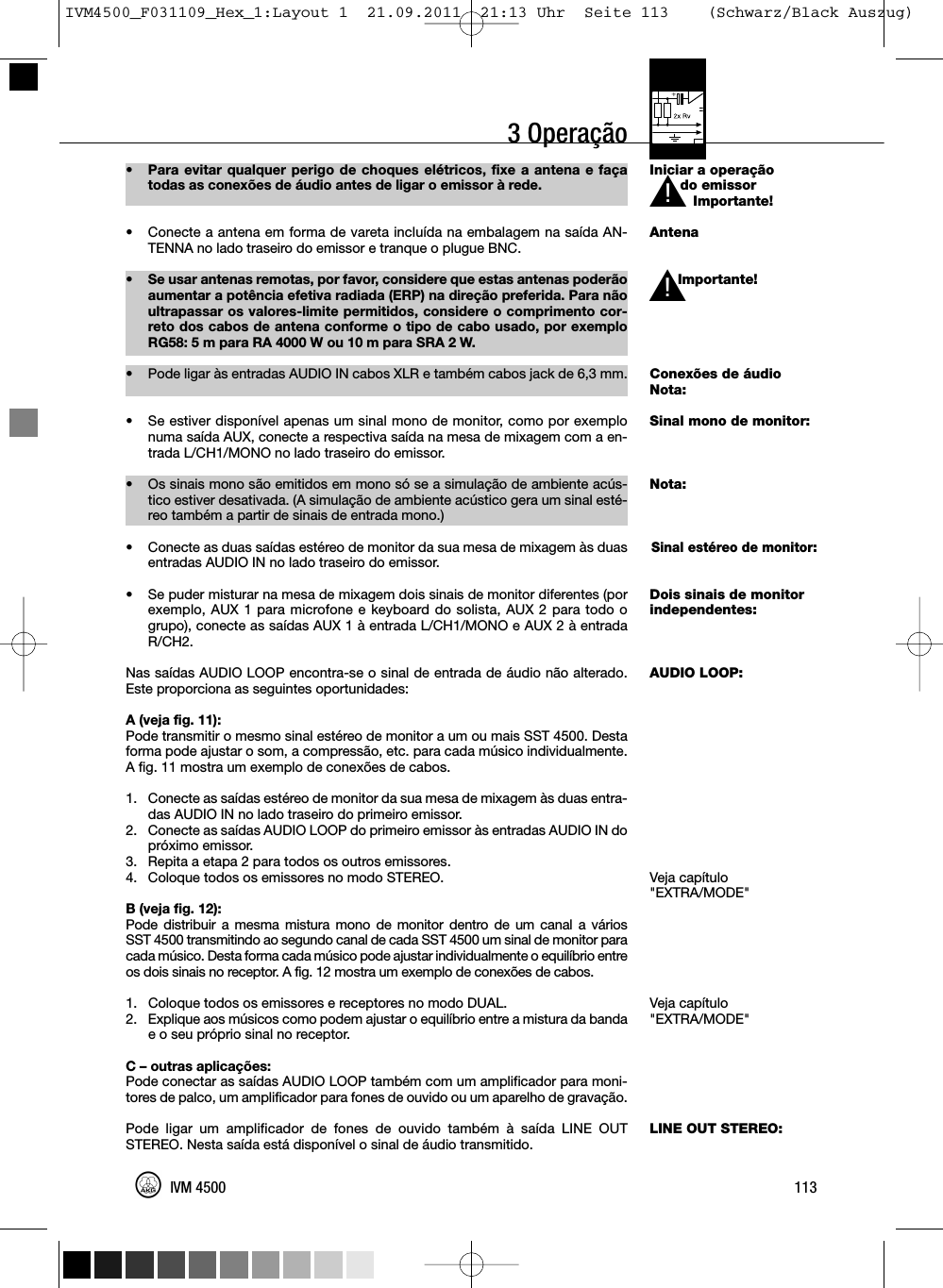 3 OperaçãoIniciar a operaçãodo emissorImportante!AntenaImportante!Conexões de áudioNota:Sinal mono de monitor:Nota:Sinal estéreo de monitor:Dois sinais de monitorindependentes:AUDIO LOOP:Veja capítulo&quot;EXTRA/MODE&quot;Veja capítulo&quot;EXTRA/MODE&quot;LINE OUT STEREO:113IVM 4500L!• Para evitar qualquer perigo de choques elétricos, fixe a antena e façatodas as conexões de áudio antes de ligar o emissor à rede.• Conecte a antena em forma de vareta incluída na embalagem na saída AN-TENNA no lado traseiro do emissor e tranque o plugue BNC.• Se usar antenas remotas, por favor, considere que estas antenas poderãoaumentar a potência efetiva radiada (ERP) na direção preferida. Para nãoultrapassar os valores-limite permitidos, considere o comprimento cor-reto dos cabos de antena conforme o tipo de cabo usado, por exemploRG58: 5 m para RA 4000 W ou 10 m para SRA 2 W.•Pode ligar às entradas AUDIO IN cabos XLR e também cabos jack de 6,3 mm.• Se estiver disponível apenas um sinal mono de monitor, como por exemplonuma saída AUX, conecte a respectiva saída na mesa de mixagem com a en-trada L/CH1/MONO no lado traseiro do emissor.• Os sinais mono são emitidos em mono só se a simulação de ambiente acús-tico estiver desativada. (A simulação de ambiente acústico gera um sinal esté-reo também a partir de sinais de entrada mono.)• Conecte as duas saídas estéreo de monitor da sua mesa de mixagem às duasentradas AUDIO IN no lado traseiro do emissor.• Se puder misturar na mesa de mixagem dois sinais de monitor diferentes (porexemplo, AUX 1 para microfone e keyboard do solista, AUX 2 para todo ogrupo), conecte as saídas AUX 1 à entrada L/CH1/MONO e AUX 2 à entradaR/CH2.Nas saídas AUDIO LOOP encontra-se o sinal de entrada de áudio não alterado.Este proporciona as seguintes oportunidades:A (veja fig. 11):Pode transmitir o mesmo sinal estéreo de monitor a um ou mais SST 4500. Destaforma pode ajustar o som, a compressão, etc. para cada músico individualmente.A fig. 11 mostra um exemplo de conexões de cabos.1. Conecte as saídas estéreo de monitor da sua mesa de mixagem às duas entra-das AUDIO IN no lado traseiro do primeiro emissor.2. Conecte as saídas AUDIO LOOP do primeiro emissor às entradas AUDIO IN dopróximo emissor.3. Repita a etapa 2 para todos os outros emissores.4. Coloque todos os emissores no modo STEREO.B (veja fig. 12):Pode distribuir a mesma mistura mono de monitor dentro de um canal a váriosSST 4500 transmitindo ao segundo canal de cada SST 4500 um sinal de monitor paracada músico. Desta forma cada músico pode ajustar individualmente o equilíbrio entreos dois sinais no receptor. A fig. 12 mostra um exemplo de conexões de cabos.1. Coloque todos os emissores e receptores no modo DUAL.2. Explique aos músicos como podem ajustar o equilíbrio entre a mistura da bandae o seu próprio sinal no receptor.C – outras aplicações:Pode conectar as saídas AUDIO LOOP também com um amplificador para moni-tores de palco, um amplificador para fones de ouvido ou um aparelho de gravação.Pode ligar um amplificador de fones de ouvido também à saída LINE OUTSTEREO. Nesta saída está disponível o sinal de áudio transmitido.L!IVM4500_F031109_Hex_1:Layout 1  21.09.2011  21:13 Uhr  Seite 113    (Schwarz/Black Auszug)