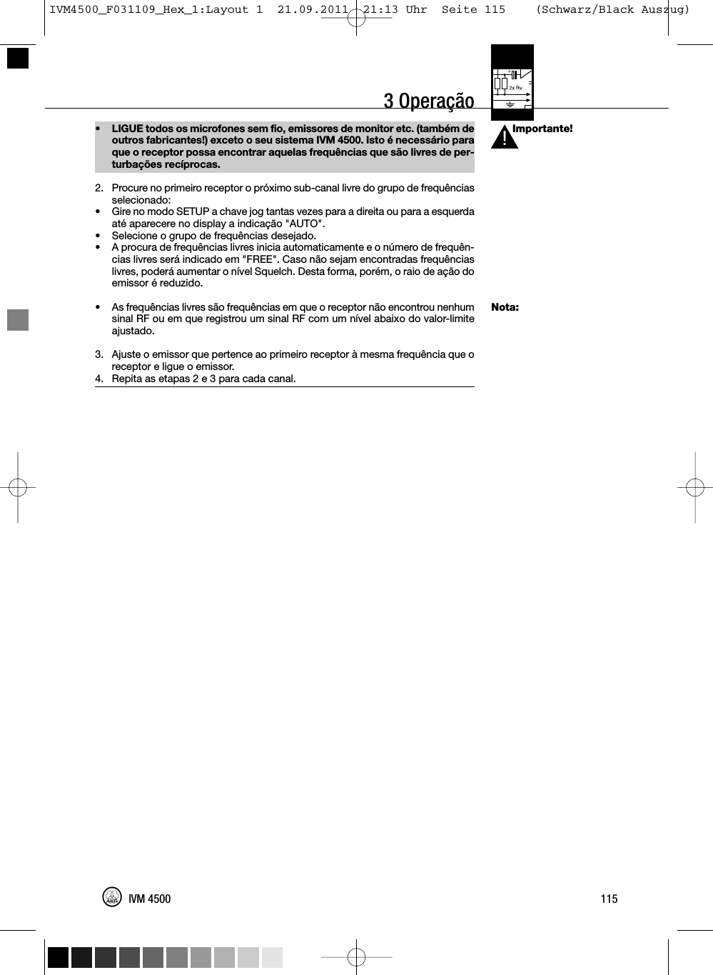 3 OperaçãoImportante!Nota:• LIGUE todos os microfones sem fio, emissores de monitor etc. (também deoutros fabricantes!) exceto o seu sistema IVM 4500. Isto é necessário paraque o receptor possa encontrar aquelas frequências que são livres de per-turbações recíprocas.2. Procure no primeiro receptor o próximo sub-canal livre do grupo de frequênciasselecionado:• Gire no modo SETUP a chave jog tantas vezes para a direita ou para a esquerdaaté aparecere no display a indicação &quot;AUTO&quot;.• Selecione o grupo de frequências desejado.•A procura de frequências livres inicia automaticamente e o número de frequên-cias livres será indicado em &quot;FREE&quot;. Caso não sejam encontradas frequênciaslivres, poderá aumentar o nível Squelch. Desta forma, porém, o raio de ação doemissor é reduzido.• As frequências livres são frequências em que o receptor não encontrou nenhumsinal RF ou em que registrou um sinal RF com um nível abaixo do valor-limiteajustado.3. Ajuste o emissor que pertence ao primeiro receptor à mesma frequência que oreceptor e ligue o emissor.4. Repita as etapas 2 e 3 para cada canal.115IVM 4500L!IVM4500_F031109_Hex_1:Layout 1  21.09.2011  21:13 Uhr  Seite 115    (Schwarz/Black Auszug)