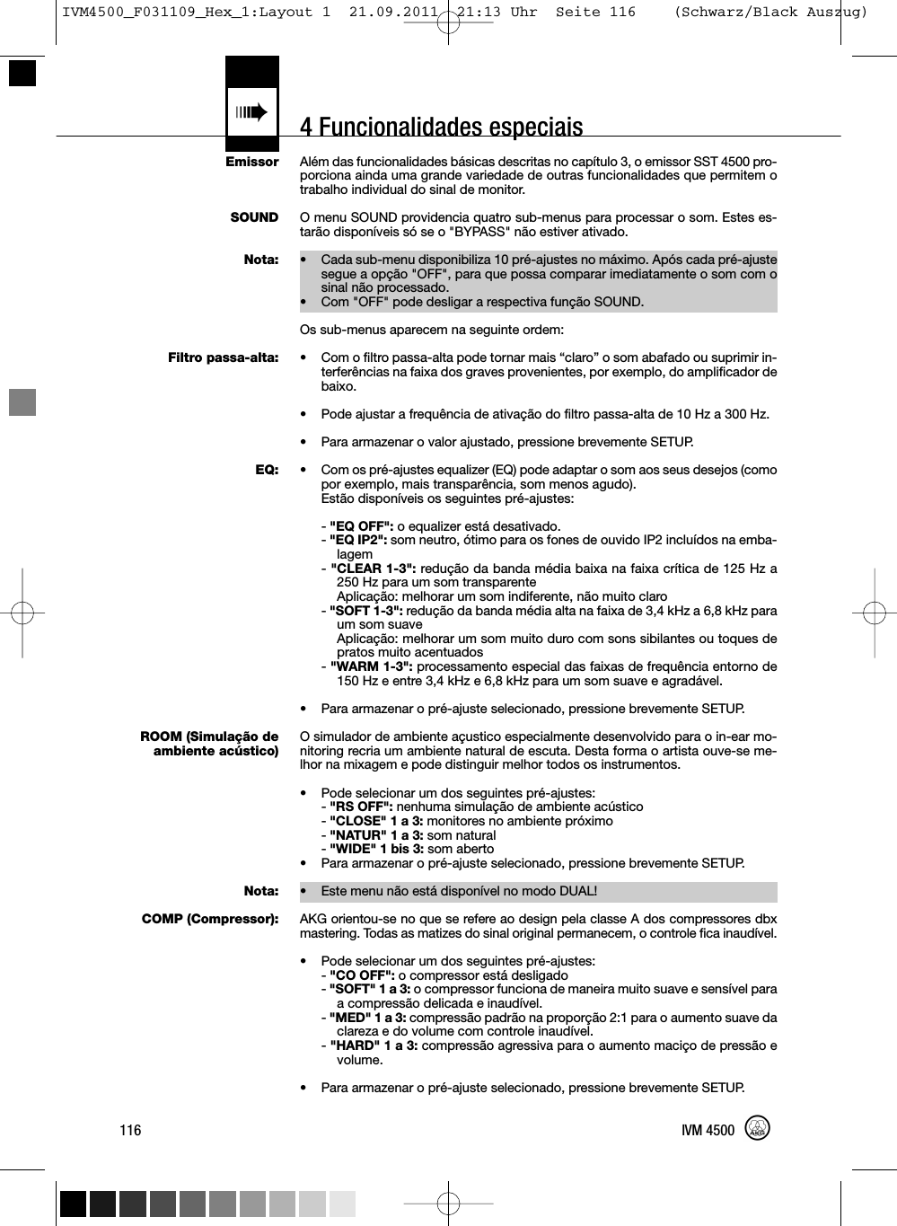 4 Funcionalidades especiais«EmissorSOUNDNota:Filtro passa-alta:EQ:ROOM (Simulação deambiente acústico)Nota:COMP (Compressor):Além das funcionalidades básicas descritas no capítulo 3, o emissor SST 4500 pro-porciona ainda uma grande variedade de outras funcionalidades que permitem otrabalho individual do sinal de monitor.O menu SOUND providencia quatro sub-menus para processar o som. Estes es-tarão disponíveis só se o &quot;BYPASS&quot; não estiver ativado.• Cada sub-menu disponibiliza 10 pré-ajustes no máximo. Após cada pré-ajustesegue a opção &quot;OFF&quot;, para que possa comparar imediatamente o som com osinal não processado.• Com &quot;OFF&quot; pode desligar a respectiva função SOUND.Os sub-menus aparecem na seguinte ordem:• Com o filtro passa-alta pode tornar mais “claro” o som abafado ou suprimir in-terferências na faixa dos graves provenientes, por exemplo, do amplificador debaixo.• Pode ajustar a frequência de ativação do filtro passa-alta de 10 Hz a 300 Hz.• Para armazenar o valor ajustado, pressione brevemente SETUP.• Com os pré-ajustes equalizer (EQ) pode adaptar o som aos seus desejos (comopor exemplo, mais transparência, som menos agudo).Estão disponíveis os seguintes pré-ajustes:-&quot;EQ OFF&quot;: o equalizer está desativado.-&quot;EQ IP2&quot;: som neutro, ótimo para os fones de ouvido IP2 incluídos na emba-lagem-&quot;CLEAR 1-3&quot;: redução da banda média baixa na faixa crítica de 125 Hz a250 Hz para um som transparenteAplicação: melhorar um som indiferente, não muito claro-&quot;SOFT 1-3&quot;: redução da banda média alta na faixa de 3,4 kHz a 6,8 kHz paraum som suaveAplicação: melhorar um som muito duro com sons sibilantes ou toques depratos muito acentuados-&quot;WARM 1-3&quot;: processamento especial das faixas de frequência entorno de150 Hz e entre 3,4 kHz e 6,8 kHz para um som suave e agradável.• Para armazenar o pré-ajuste selecionado, pressione brevemente SETUP.O simulador de ambiente açustico especialmente desenvolvido para o in-ear mo-nitoring recria um ambiente natural de escuta. Desta forma o artista ouve-se me-lhor na mixagem e pode distinguir melhor todos os instrumentos.• Pode selecionar um dos seguintes pré-ajustes:-&quot;RS OFF&quot;: nenhuma simulação de ambiente acústico-&quot;CLOSE&quot; 1 a 3: monitores no ambiente próximo-&quot;NATUR&quot; 1 a 3: som natural-&quot;WIDE&quot; 1 bis 3: som aberto• Para armazenar o pré-ajuste selecionado, pressione brevemente SETUP.• Este menu não está disponível no modo DUAL!AKG orientou-se no que se refere ao design pela classe A dos compressores dbxmastering. Todas as matizes do sinal original permanecem, o controle fica inaudível.• Pode selecionar um dos seguintes pré-ajustes:-&quot;CO OFF&quot;: o compressor está desligado-&quot;SOFT&quot; 1 a 3: o compressor funciona de maneira muito suave e sensível paraa compressão delicada e inaudível.-&quot;MED&quot; 1 a 3: compressão padrão na proporção 2:1 para o aumento suave daclareza e do volume com controle inaudível.-&quot;HARD&quot; 1 a 3: compressão agressiva para o aumento maciço de pressão evolume.• Para armazenar o pré-ajuste selecionado, pressione brevemente SETUP.116 IVM 4500IVM4500_F031109_Hex_1:Layout 1  21.09.2011  21:13 Uhr  Seite 116    (Schwarz/Black Auszug)