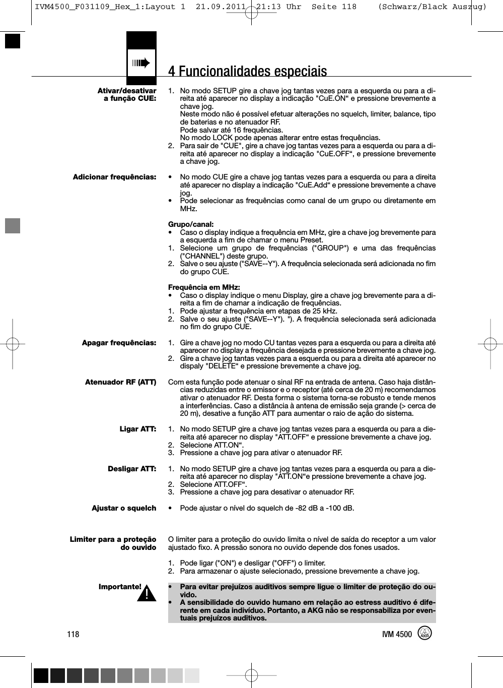 4 Funcionalidades especiais«Ativar/desativara função CUE:Adicionar frequências:Apagar frequências:Atenuador RF (ATT)Ligar ATT:Desligar ATT:Ajustar o squelchLimiter para a proteçãodo ouvidoImportante!1. No modo SETUP gire a chave jog tantas vezes para a esquerda ou para a di-reita até aparecer no display a indicação &quot;CuE.ON“ e pressione brevemente achave jog.Neste modo não é possível efetuar alterações no squelch, limiter, balance, tipode baterias e no atenuador RF.Pode salvar até 16 frequências.No modo LOCK pode apenas alterar entre estas frequências.2. Para sair de &quot;CUE&quot;, gire a chave jog tantas vezes para a esquerda ou para a di-reita até aparecer no display a indicação &quot;CuE.OFF“, e pressione brevementeachave jog.• No modo CUE gire a chave jog tantas vezes para a esquerda ou para a direitaaté aparecer no display a indicação &quot;CuE.Add“ e pressione brevemente a chavejog.• Pode selecionar as frequências como canal de um grupo ou diretamente emMHz.Grupo/canal:• Caso o display indique a frequência em MHz, gire a chave jog brevemente paraa esquerda a fim de chamar o menu Preset.1. Selecione um grupo de frequências (&quot;GROUP&quot;) e uma das frequências(&quot;CHANNEL&quot;) deste grupo.2. Salve o seu ajuste (&quot;SAVE--Y&quot;). A frequência selecionada será adicionada no fimdo grupo CUE.Frequência em MHz:• Caso o display indique o menu Display, gire a chave jog brevemente para a di-reita a fim de chamar a indicação de frequências.1. Pode ajustar a frequência em etapas de 25 kHz.2. Salve o seu ajuste (&quot;SAVE--Y&quot;). &quot;). A frequência selecionada será adicionadano fim do grupo CUE.1. Gire a chave jog no modo CU tantas vezes para a esquerda ou para a direita atéaparecer no display a frequência desejada e pressione brevemente a chave jog.2. Gire a chave jog tantas vezes para a esquerda ou para a direita até aparecer nodispaly &quot;DELETE“ e pressione brevemente a chave jog.Com esta função pode atenuar o sinal RF na entrada de antena. Caso haja distân-cias reduzidas entre o emissor e o receptor (até cerca de 20 m) recomendamosativar o atenuador RF. Desta forma o sistema torna-se robusto e tende menosa interferências. Caso a distância à antena de emissão seja grande (&gt; cerca de20 m), desative a função ATT para aumentar o raio de ação do sistema.1. No modo SETUP gire a chave jog tantas vezes para a esquerda ou para a die-reita até aparecer no display &quot;ATT.OFF“ e pressione brevemente a chave jog.2. Selecione ATT.ON“.3. Pressione a chave jog para ativar o atenuador RF.1. No modo SETUP gire a chave jog tantas vezes para a esquerda ou para a die-reita até aparecer no display &quot;ATT.ON“e pressione brevemente a chave jog.2. Selecione ATT.OFF“.3. Pressione a chave jog para desativar o atenuador RF.• Pode ajustar o nível do squelch de -82 dB a -100 dB.O limiter para a proteção do ouvido limita o nível de saída do receptor a um valorajustado fixo. A pressão sonora no ouvido depende dos fones usados.1. Pode ligar (&quot;ON&quot;) e desligar (&quot;OFF&quot;) o limiter.2. Para armazenar o ajuste selecionado, pressione brevemente a chave jog.• Para evitar prejuízos auditivos sempre ligue o limiter de proteção do ou-vido.• A sensibilidade do ouvido humano em relação ao estress auditivo é dife-rente em cada indivíduo. Portanto, a AKG não se responsabiliza por even-tuais prejuízos auditivos.118 IVM 4500L!IVM4500_F031109_Hex_1:Layout 1  21.09.2011  21:13 Uhr  Seite 118    (Schwarz/Black Auszug)