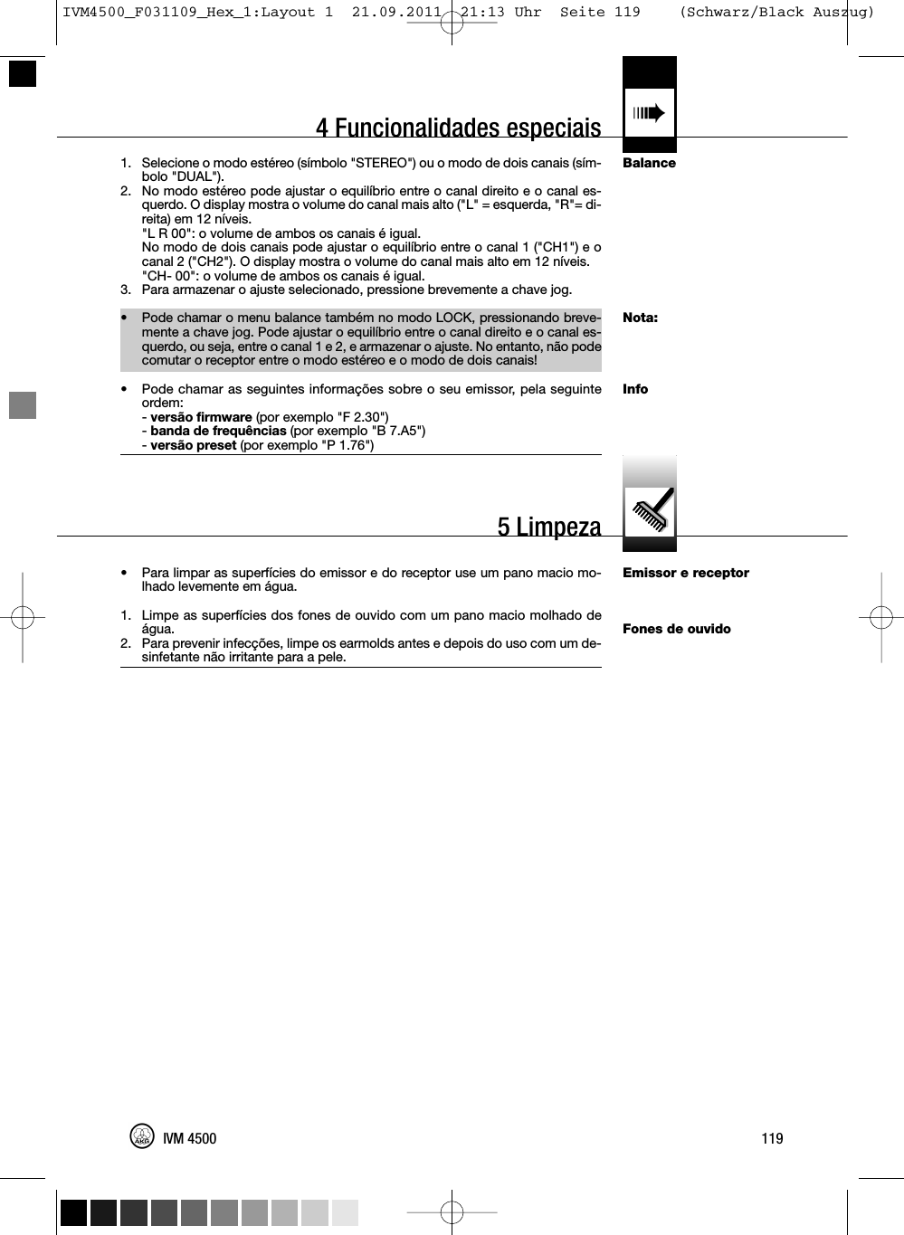 4 Funcionalidades especiais «BalanceNota:InfoEmissor e receptorFones de ouvido1. Selecione o modo estéreo (símbolo &quot;STEREO&quot;) ou o modo de dois canais (sím-bolo &quot;DUAL&quot;).2. No modo estéreo pode ajustar o equilíbrio entre o canal direito e o canal es-querdo. O display mostra o volume do canal mais alto (&quot;L&quot; = esquerda, &quot;R&quot;= di-reita) em 12 níveis.&quot;L R 00&quot;: o volume de ambos os canais é igual.No modo de dois canais pode ajustar o equilíbrio entre o canal 1 (&quot;CH1&quot;) e ocanal 2 (&quot;CH2&quot;). O display mostra o volume do canal mais alto em 12 níveis.&quot;CH- 00&quot;: o volume de ambos os canais é igual.3. Para armazenar o ajuste selecionado, pressione brevemente a chave jog.• Pode chamar o menu balance também no modo LOCK, pressionando breve-mente a chave jog. Pode ajustar o equilíbrio entre o canal direito e o canal es-querdo, ou seja, entre o canal 1 e 2, e armazenar o ajuste. No entanto, não podecomutar o receptor entre o modo estéreo e o modo de dois canais!• Pode chamar as seguintes informações sobre o seu emissor, pela seguinteordem:-versão firmware (por exemplo &quot;F 2.30&quot;)-banda de frequências (por exemplo &quot;B 7.A5&quot;)-versão preset (por exemplo &quot;P 1.76&quot;)• Para limpar as superfícies do emissor e do receptor use um pano macio mo-lhado levemente em água.1. Limpe as superfícies dos fones de ouvido com um pano macio molhado deágua.2. Para prevenir infecções, limpe os earmolds antes e depois do uso com um de-sinfetante não irritante para a pele.119IVM 45005 LimpezaIVM4500_F031109_Hex_1:Layout 1  21.09.2011  21:13 Uhr  Seite 119    (Schwarz/Black Auszug)