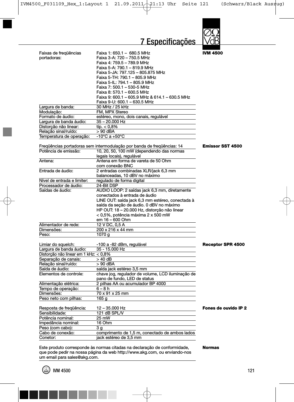 7 EspecificaçõesIVM 4500Emissor SST 4500Receptor SPR 4500Fones de ouvido IP 2NormasFaixas de freqüências Faixa 1: 650.1 – 680.5 MHzportadoras: Faixa 3-A: 720 – 750.5 MHzFaixa 4: 759.5 – 789.9 MHzFaixa 5-A: 790.1 – 819.9 MHzFaixa 5-JA: 797.125 – 805.875 MHzFaixa 5-TH: 790.1 – 805.9 MHzFaixa 5-IL: 794.1 – 805.9 MHzFaixa 7: 500.1 – 530-5 MHzFaixa 8: 570.1 – 600.5 MHzFaixa 9: 600.1 – 605.9 MHz &amp; 614.1 – 630.5 MHzFaixa 9-U: 600.1 – 630.5 MHzLargura de banda: 30 MHz / 25 kHzModulação: FM, MPX StereoFormato de áudio: estéreo, mono, dois canais, regulávelLargura de banda áudio: 35 – 20.000 HzDistorção não linear: típ. &lt; 0,8%Relação sinal/ruído: &gt; 90 dBATemperatura de operação: -10°C a +50°CFreqüências portadoras sem intermodulação por banda de freqüências: 14Potência de emissão: 10, 20, 50, 100 mW (dependendo das normaslegais locais), regulávelAntena: Antena em forma de vareta de 50 Ohmcom conexão BNCEntrada de áudio: 2 entradas combinadas XLR/jack 6,3 mmbalanceadas, 10 dBV no máximoNível de entrada e limiter: regulado de forma digitalProcessador de áudio: 24-Bit DSPSaídas de áudio: AUDIO LOOP: 2 saídas jack 6,3 mm, diretamenteconectados à entrada de áudioLINE OUT: saída jack 6,3 mm estéreo, conectada àsaída da seção de áudio. 0 dBV no máximoHP OUT: 18 – 20.000 Hz, distorção não linear&lt; 0,5%, potência máxima 2 x 500 mWem 16 – 600 OhmAlimentador de rede: 12 V DC, 0,5 ADimensões: 200 x 216 x 44 mmPeso: 1070 gLimiar do squelch: -100 a -82 dBm, regulávelLargura de banda áudio: 35 - 15.000 HzDistorção não linear em 1 kHz:&lt; 0,8%Separação de canais: &gt; 40 dBRelação sinal/ruído: &gt; 90 dBASaída de áudio: saída jack estéreo 3,5 mmElementos de controle: chave jog, regulador de volume, LCD iluminação depano de fundo, LED de statusAlimentação elétrica: 2 pilhas AA ou acumulador BP 4000Tempo de operação: 6 – 8 hDimensões: 70 x 91 x 25 mmPeso neto com pilhas: 165 gResposta de freqüência: 12 – 35.000 HzSensibilidade: 121 dB SPL/VPotência nominal: 25 mWImpedância nominal: 16 OhmPeso (com cabo): 3 gCabo de conexão: comprimento de 1,5 m, conectado de ambos ladosConetor: jack estéreo de 3,5 mmEste produto corresponde às normas citadas na declaração de conformidade,que pode pedir na nossa página da web http://www.akg.com, ou enviando-nosum email para sales@akg.com.121IVM 4500IVM4500_F031109_Hex_1:Layout 1  21.09.2011  21:13 Uhr  Seite 121    (Schwarz/Black Auszug)