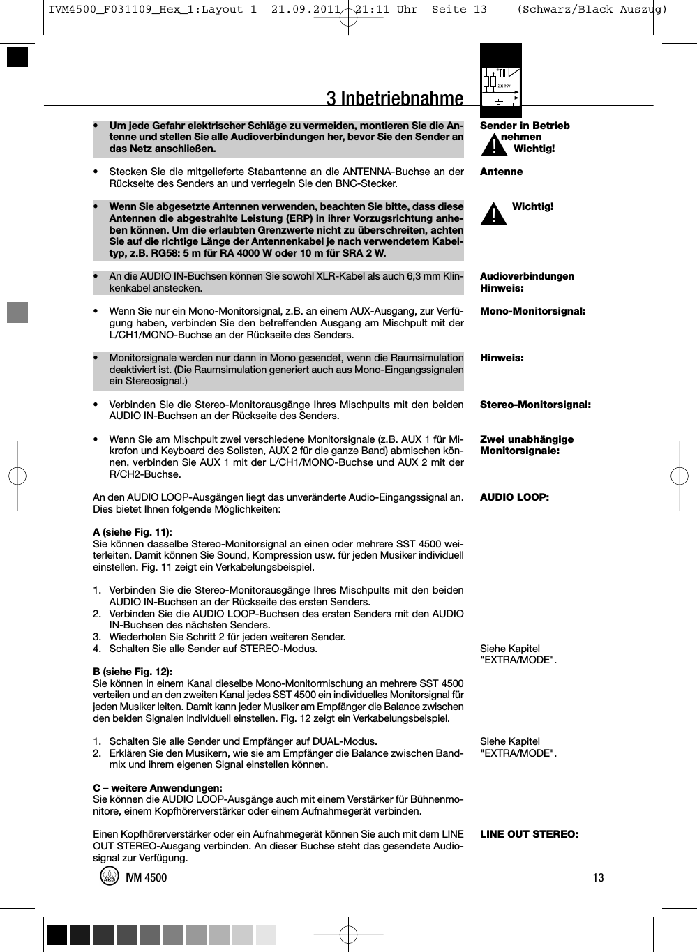 3 InbetriebnahmeSender in BetriebnehmenWichtig!AntenneWichtig!AudioverbindungenHinweis:Mono-Monitorsignal:Hinweis:Stereo-Monitorsignal:Zwei unabhängigeMonitorsignale:AUDIO LOOP:Siehe Kapitel&quot;EXTRA/MODE&quot;.Siehe Kapitel&quot;EXTRA/MODE&quot;.LINE OUT STEREO:• Um jede Gefahr elektrischer Schläge zu vermeiden, montieren Sie die An-tenne und stellen Sie alle Audioverbindungen her, bevor Sie den Sender andas Netz anschließen.• Stecken Sie die mitgelieferte Stabantenne an die ANTENNA-Buchse an derRückseite des Senders an und verriegeln Sie den BNC-Stecker.• Wenn Sie abgesetzte Antennen verwenden, beachten Sie bitte, dass dieseAntennen die abgestrahlte Leistung (ERP) in ihrer Vorzugsrichtung anhe-ben können. Um die erlaubten Grenzwerte nicht zu überschreiten, achtenSie auf die richtige Länge der Antennenkabel je nach verwendetem Kabel-typ, z.B. RG58: 5 m für RA 4000 W oder 10 m für SRA 2 W.•An die AUDIO IN-Buchsen können Sie sowohl XLR-Kabel als auch 6,3 mm Klin-kenkabel anstecken.• Wenn Sie nur ein Mono-Monitorsignal, z.B. an einem AUX-Ausgang, zur Verfü-gung haben, verbinden Sie den betreffenden Ausgang am Mischpult mit derL/CH1/MONO-Buchse an der Rückseite des Senders.• Monitorsignale werden nur dann in Mono gesendet, wenn die Raumsimulationdeaktiviert ist. (Die Raumsimulation generiert auch aus Mono-Eingangssignalenein Stereosignal.)• Verbinden Sie die Stereo-Monitorausgänge Ihres Mischpults mit den beidenAUDIO IN-Buchsen an der Rückseite des Senders.• Wenn Sie am Mischpult zwei verschiedene Monitorsignale (z.B. AUX 1 für Mi-krofon und Keyboard des Solisten, AUX 2 für die ganze Band) abmischen kön-nen, verbinden Sie AUX 1 mit der L/CH1/MONO-Buchse und AUX 2 mit derR/CH2-Buchse.An den AUDIO LOOP-Ausgängen liegt das unveränderte Audio-Eingangssignal an.Dies bietet Ihnen folgende Möglichkeiten:A (siehe Fig. 11):Sie können dasselbe Stereo-Monitorsignal an einen oder mehrere SST 4500 wei-terleiten. Damit können Sie Sound, Kompression usw. für jeden Musiker individuelleinstellen. Fig. 11 zeigt ein Verkabelungsbeispiel.1. Verbinden Sie die Stereo-Monitorausgänge Ihres Mischpults mit den beidenAUDIO IN-Buchsen an der Rückseite des ersten Senders.2. Verbinden Sie die AUDIO LOOP-Buchsen des ersten Senders mit den AUDIOIN-Buchsen des nächsten Senders.3. Wiederholen Sie Schritt 2 für jeden weiteren Sender.4. Schalten Sie alle Sender auf STEREO-Modus.B (siehe Fig. 12):Sie können in einem Kanal dieselbe Mono-Monitormischung an mehrere SST 4500verteilen und an den zweiten Kanal jedes SST 4500 ein individuelles Monitorsignal fürjeden Musiker leiten. Damit kann jeder Musiker am Empfänger die Balance zwischenden beiden Signalen individuell einstellen. Fig. 12 zeigt ein Verkabelungsbeispiel.1. Schalten Sie alle Sender und Empfänger auf DUAL-Modus.2. Erklären Sie den Musikern, wie sie am Empfänger die Balance zwischen Band-mix und ihrem eigenen Signal einstellen können.C – weitere Anwendungen:Sie können die AUDIO LOOP-Ausgänge auch mit einem Verstärker für Bühnenmo-nitore, einem Kopfhörerverstärker oder einem Aufnahmegerät verbinden.Einen Kopfhörerverstärker oder ein Aufnahmegerät können Sie auch mit dem LINEOUT STEREO-Ausgang verbinden. An dieser Buchse steht das gesendete Audio-signal zur Verfügung.13IVM 4500L!L!IVM4500_F031109_Hex_1:Layout 1  21.09.2011  21:11 Uhr  Seite 13    (Schwarz/Black Auszug)