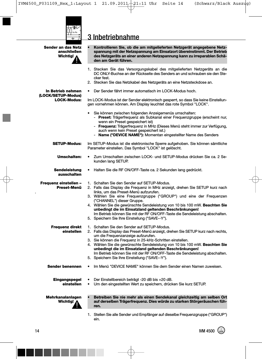 3 InbetriebnahmeSender an das NetzanschließenWichtig!In Betrieb nehmen(LOCK/SETUP-Modus)LOCK-Modus:SETUP-Modus:Umschalten:SendeleistungausschaltenFrequenz einstellen –Preset-Menü.Frequenz direkteinstellenSender benennenEingangspegeleinstellenMehrkanalanlagenWichtig!• Kontrollieren Sie, ob die am mitgelieferten Netzgerät angegebene Netz-spannung mit der Netzspannung am Einsatzort übereinstimmt. Der Betriebdes Netzgeräts an einer anderen Netzspannung kann zu irreparablen Schä-den am Gerät führen.1. Stecken Sie das Versorgungskabel des mitgelieferten Netzgeräts an dieDC ONLY-Buchse an der Rückseite des Senders an und schrauben sie den Ste-cker fest.2. Stecken Sie das Netzkabel des Netzgeräts an eine Netzsteckdose an.•Der Sender fährt immer automatisch im LOCK-Modus hoch.Im LOCK-Modus ist der Sender elektronisch gesperrt, so dass Sie keine Einstellun-gen vornehmen können. Am Display leuchtet das rote Symbol &quot;LOCK&quot;.• Sie können zwischen folgenden Anzeigemenüs umschalten:-Preset: Trägerfrequenz als Subkanal einer Frequenzgruppe (erscheint nur,wenn ein Preset gespeichert ist)-Frequenz: Trägerfrequenz in MHz (Dieses Menü steht immer zur Verfügung,auch wenn kein Preset gespeichert ist.)-Name (&quot;DEVICE NAME&quot;): Momentan eingestellter Name des SendersIm SETUP-Modus ist die elektronische Sperre aufgehoben. Sie können sämtlicheParameter einstellen. Das Symbol &quot;LOCK&quot; ist gelöscht.• Zum Umschalten zwischen LOCK- und SETUP-Modus drücken Sie ca. 2 Se-kunden lang SETUP.• Halten Sie die RF ON/OFF-Taste ca. 2 Sekunden lang gedrückt.1. Schalten Sie den Sender auf SETUP-Modus.2. Falls das Display die Frequenz in MHz anzeigt, drehen Sie SETUP kurz nachlinks, um das Preset-Menü aufzurufen.3. Wählen Sie eine Frequenzgruppe (&quot;GROUP&quot;) und eine der Frequenzen(&quot;CHANNEL&quot;) dieser Gruppe.4. Wählen Sie die gewünschte Sendeleistung von 10 bis 100 mW. Beachten Sieunbedingt die im Einsatzland geltenden Beschränkungen!Im Betrieb können Sie mit der RF ON/OFF-Taste die Sendeleistung abschalten.5. Speichern Sie Ihre Einstellung (&quot;SAVE--Y&quot;).1. Schalten Sie den Sender auf SETUP-Modus.2. Falls das Display das Preset-Menü anzeigt, drehen Sie SETUP kurz nach rechts,um die Frequenzanzeige aufzurufen.3. Sie können die Frequenz in 25-kHz-Schritten einstellen.4. Wählen Sie die gewünschte Sendeleistung von 10 bis 100 mW. Beachten Sieunbedingt die im Einsatzland geltenden Beschränkungen!Im Betrieb können Sie mit der RF ON/OFF-Taste die Sendeleistung abschalten.5. Speichern Sie Ihre Einstellung (&quot;SAVE--Y&quot;).• Im Menü &quot;DEVICE NAME&quot; können Sie dem Sender einen Namen zuweisen.• Der Einstellbereich beträgt -20 dB bis +20 dB.• Um den eingestellten Wert zu speichern, drücken Sie kurz SETUP.• Betreiben Sie nie mehr als einen Sendekanal gleichzeitig am selben Ortauf derselben Trägerfrequenz. Dies würde zu starken Störgeräuschen füh-ren.1. Stellen Sie alle Sender und Empfänger auf dieselbe Frequenzgruppe (&quot;GROUP&quot;)ein.14 IVM 4500L!L!IVM4500_F031109_Hex_1:Layout 1  21.09.2011  21:11 Uhr  Seite 14    (Schwarz/Black Auszug)