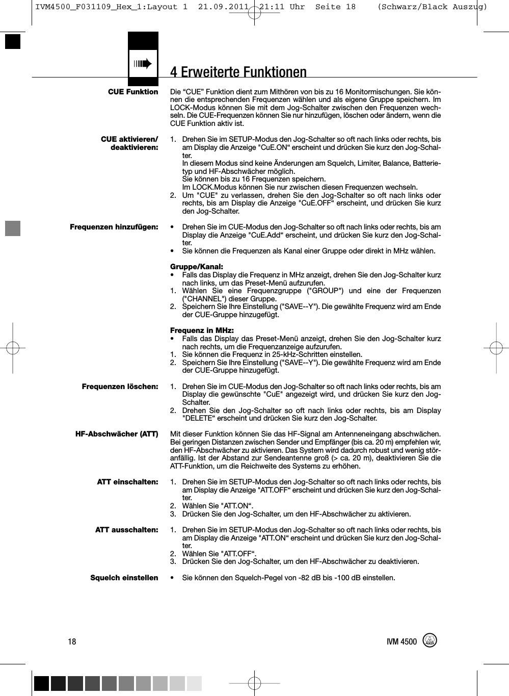 4 Erweiterte Funktionen«CUE FunktionCUE aktivieren/deaktivieren:Frequenzen hinzufügen:Frequenzen löschen:HF-Abschwächer (ATT)ATT einschalten:ATT ausschalten:Squelch einstellenDie “CUE” Funktion dient zum Mithören von bis zu 16 Monitormischungen. Sie kön-nen die entsprechenden Frequenzen wählen und als eigene Gruppe speichern. ImLOCK-Modus können Sie mit dem Jog-Schalter zwischen den Frequenzen wech-seln. Die CUE-Frequenzen können Sie nur hinzufügen, löschen oder ändern, wenn dieCUE Funktion aktiv ist.1. Drehen Sie im SETUP-Modus den Jog-Schalter so oft nach links oder rechts, bisam Display die Anzeige &quot;CuE.ON“ erscheint und drücken Sie kurz den Jog-Schal-ter.In diesem Modus sind keine Änderungen am Squelch, Limiter, Balance, Batterie-typ und HF-Abschwächer möglich.Sie können bis zu 16 Frequenzen speichern.Im LOCK.Modus können Sie nur zwischen diesen Frequenzen wechseln.2. Um &quot;CUE&quot; zu verlassen, drehen Sie den Jog-Schalter so oft nach links oderrechts, bis am Display die Anzeige &quot;CuE.OFF“ erscheint, und drücken Sie kurzden Jog-Schalter.• Drehen Sie im CUE-Modus den Jog-Schalter so oft nach links oder rechts, bis amDisplay die Anzeige &quot;CuE.Add“ erscheint, und drücken Sie kurz den Jog-Schal-ter.• Sie können die Frequenzen als Kanal einer Gruppe oder direkt in MHz wählen.Gruppe/Kanal:• Falls das Display die Frequenz in MHz anzeigt, drehen Sie den Jog-Schalter kurznach links, um das Preset-Menü aufzurufen.1. Wählen Sie eine Frequenzgruppe (&quot;GROUP&quot;) und eine der Frequenzen(&quot;CHANNEL&quot;) dieser Gruppe.2. Speichern Sie Ihre Einstellung (&quot;SAVE--Y&quot;). Die gewählte Frequenz wird am Endeder CUE-Gruppe hinzugefügt.Frequenz in MHz:• Falls das Display das Preset-Menü anzeigt, drehen Sie den Jog-Schalter kurznach rechts, um die Frequenzanzeige aufzurufen.1. Sie können die Frequenz in 25-kHz-Schritten einstellen.2. Speichern Sie Ihre Einstellung (&quot;SAVE--Y&quot;). Die gewählte Frequenz wird am Endeder CUE-Gruppe hinzugefügt.1. Drehen Sie im CUE-Modus den Jog-Schalter so oft nach links oder rechts, bis amDisplay die gewünschte &quot;CuE&quot; angezeigt wird, und drücken Sie kurz den Jog-Schalter.2. Drehen Sie den Jog-Schalter so oft nach links oder rechts, bis am Display&quot;DELETE“ erscheint und drücken Sie kurz den Jog-Schalter.Mit dieser Funktion können Sie das HF-Signal am Antenneneingang abschwächen.Bei geringen Distanzen zwischen Sender und Empfänger (bis ca. 20 m) empfehlen wir,den HF-Abschwächer zu aktivieren. Das System wird dadurch robust und wenig stör-anfällig. Ist der Abstand zur Sendeantenne groß (&gt; ca. 20 m), deaktivieren Sie dieATT-Funktion, um die Reichweite des Systems zu erhöhen.1. Drehen Sie im SETUP-Modus den Jog-Schalter so oft nach links oder rechts, bisam Display die Anzeige &quot;ATT.OFF“ erscheint und drücken Sie kurz den Jog-Schal-ter.2. Wählen Sie &quot;ATT.ON“.3. Drücken Sie den Jog-Schalter, um den HF-Abschwächer zu aktivieren.1. Drehen Sie im SETUP-Modus den Jog-Schalter so oft nach links oder rechts, bisam Display die Anzeige &quot;ATT.ON“ erscheint und drücken Sie kurz den Jog-Schal-ter.2. Wählen Sie &quot;ATT.OFF“.3. Drücken Sie den Jog-Schalter, um den HF-Abschwächer zu deaktivieren.• Sie können den Squelch-Pegel von -82 dB bis -100 dB einstellen.18 IVM 4500IVM4500_F031109_Hex_1:Layout 1  21.09.2011  21:11 Uhr  Seite 18    (Schwarz/Black Auszug)