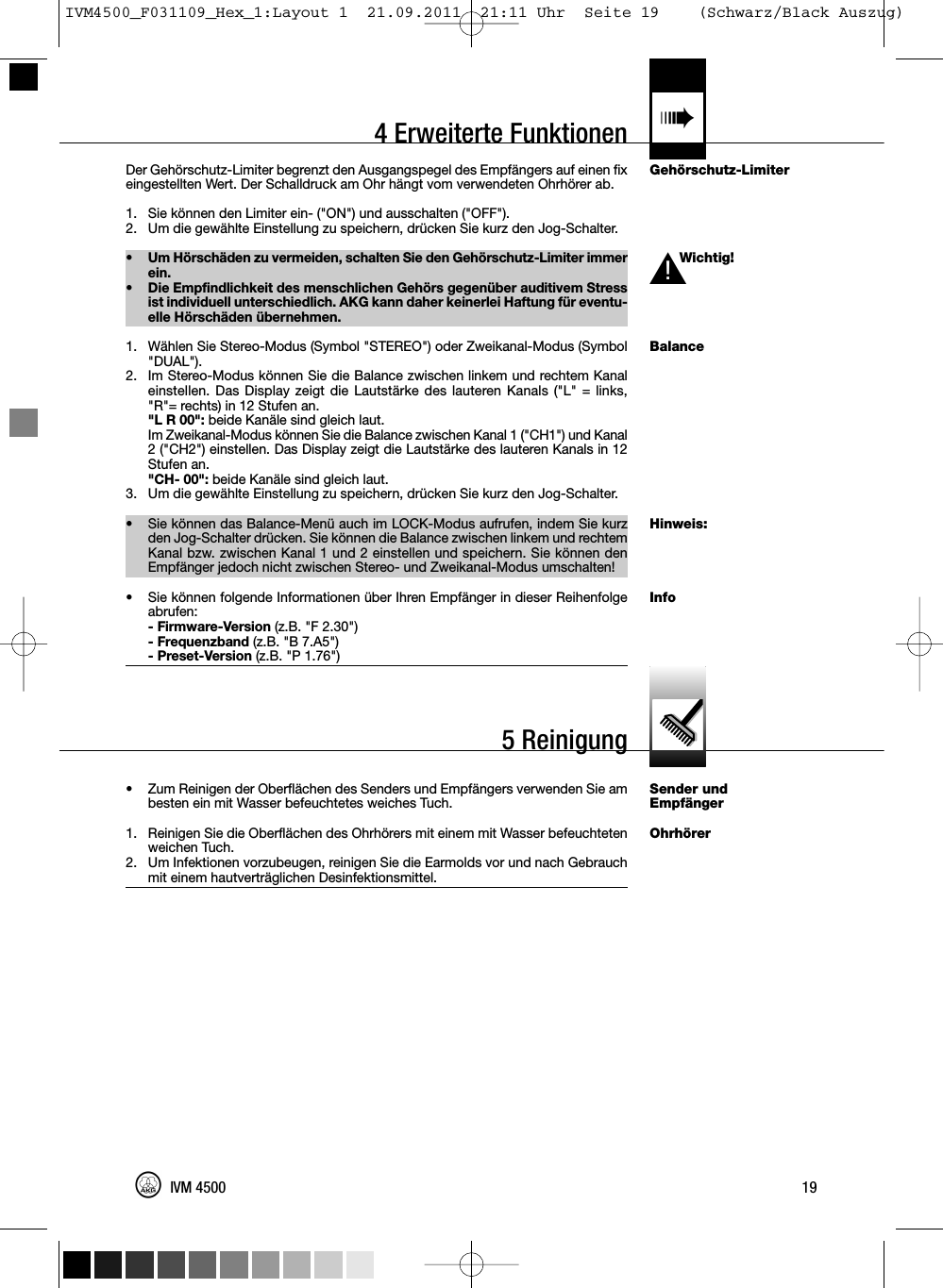 4 Erweiterte Funktionen «Gehörschutz-LimiterWichtig!BalanceHinweis:InfoSender undEmpfängerOhrhörerDer Gehörschutz-Limiter begrenzt den Ausgangspegel des Empfängers auf einen fixeingestellten Wert. Der Schalldruck am Ohr hängt vom verwendeten Ohrhörer ab.1. Sie können den Limiter ein- (&quot;ON&quot;) und ausschalten (&quot;OFF&quot;).2. Um die gewählte Einstellung zu speichern, drücken Sie kurz den Jog-Schalter.•Um Hörschäden zu vermeiden, schalten Sie den Gehörschutz-Limiter immerein.• Die Empfindlichkeit des menschlichen Gehörs gegenüber auditivem Stressist individuell unterschiedlich. AKG kann daher keinerlei Haftung für eventu-elle Hörschäden übernehmen.1. Wählen Sie Stereo-Modus (Symbol &quot;STEREO&quot;) oder Zweikanal-Modus (Symbol&quot;DUAL&quot;).2. Im Stereo-Modus können Sie die Balance zwischen linkem und rechtem Kanaleinstellen. Das Display zeigt die Lautstärke des lauteren Kanals (&quot;L&quot; = links,&quot;R&quot;= rechts) in 12 Stufen an.&quot;L R 00&quot;: beide Kanäle sind gleich laut.Im Zweikanal-Modus können Sie die Balance zwischen Kanal 1 (&quot;CH1&quot;) und Kanal2 (&quot;CH2&quot;) einstellen. Das Display zeigt die Lautstärke des lauteren Kanals in 12Stufen an.&quot;CH- 00&quot;: beide Kanäle sind gleich laut.3. Um die gewählte Einstellung zu speichern, drücken Sie kurz den Jog-Schalter.• Sie können das Balance-Menü auch im LOCK-Modus aufrufen, indem Sie kurzden Jog-Schalter drücken. Sie können die Balance zwischen linkem und rechtemKanal bzw. zwischen Kanal 1 und 2 einstellen und speichern. Sie können denEmpfänger jedoch nicht zwischen Stereo- und Zweikanal-Modus umschalten!• Sie können folgende Informationen über Ihren Empfänger in dieser Reihenfolgeabrufen:- Firmware-Version (z.B. &quot;F 2.30&quot;)- Frequenzband (z.B. &quot;B 7.A5&quot;)- Preset-Version (z.B. &quot;P 1.76&quot;)• Zum Reinigen der Oberflächen des Senders und Empfängers verwenden Sie ambesten ein mit Wasser befeuchtetes weiches Tuch.1. Reinigen Sie die Oberflächen des Ohrhörers mit einem mit Wasser befeuchtetenweichen Tuch.2. Um Infektionen vorzubeugen, reinigen Sie die Earmolds vor und nach Gebrauchmit einem hautverträglichen Desinfektionsmittel.19IVM 4500L!5 ReinigungIVM4500_F031109_Hex_1:Layout 1  21.09.2011  21:11 Uhr  Seite 19    (Schwarz/Black Auszug)