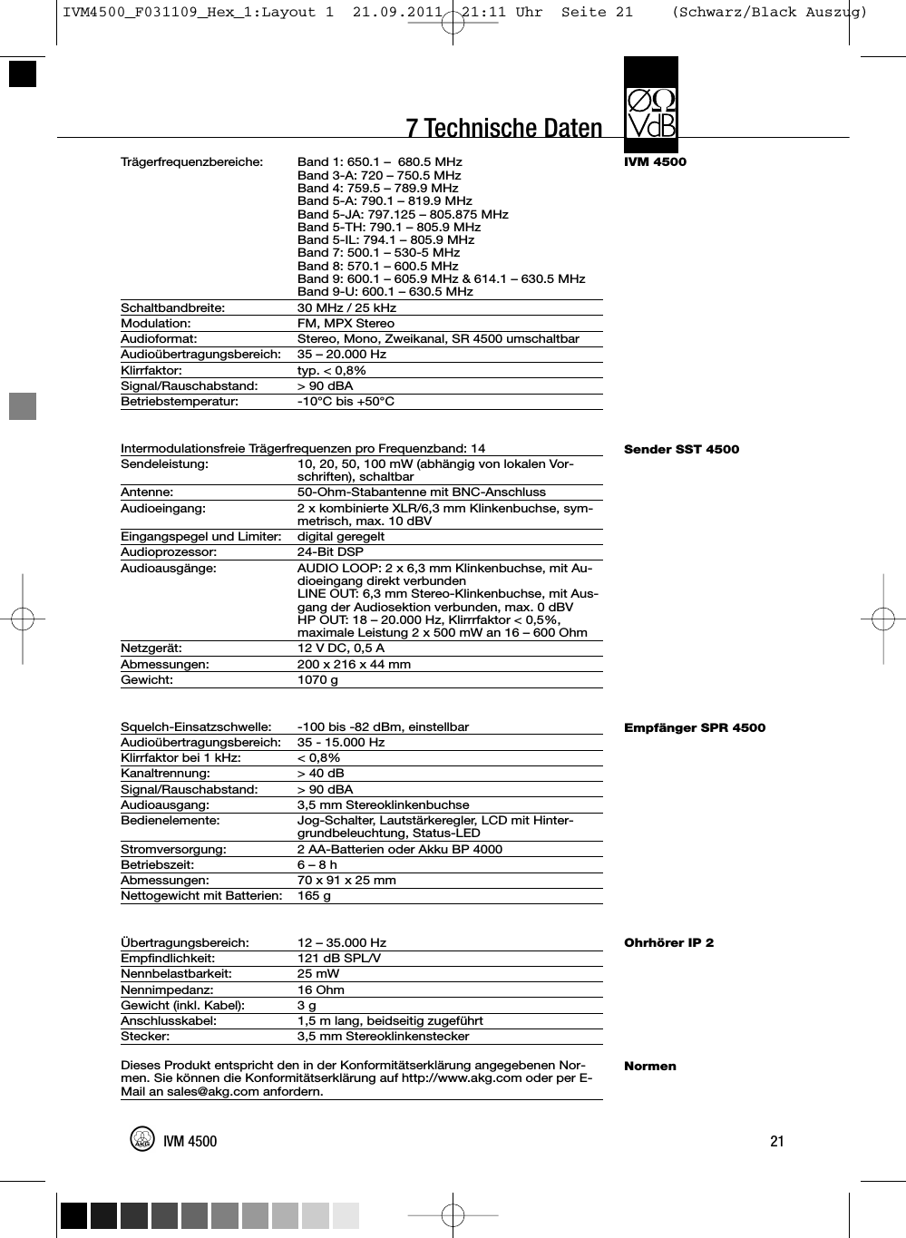 7 Technische DatenIVM 4500Sender SST 4500Empfänger SPR 4500Ohrhörer IP 2NormenTrägerfrequenzbereiche: Band 1: 650.1 – 680.5 MHzBand 3-A: 720 – 750.5 MHzBand 4: 759.5 – 789.9 MHzBand 5-A: 790.1 – 819.9 MHzBand 5-JA: 797.125 – 805.875 MHzBand 5-TH: 790.1 – 805.9 MHzBand 5-IL: 794.1 – 805.9 MHzBand 7: 500.1 – 530-5 MHzBand 8: 570.1 – 600.5 MHzBand 9: 600.1 – 605.9 MHz &amp; 614.1 – 630.5 MHzBand 9-U: 600.1 – 630.5 MHzSchaltbandbreite: 30 MHz / 25 kHzModulation: FM, MPX StereoAudioformat: Stereo, Mono, Zweikanal, SR 4500 umschaltbarAudioübertragungsbereich: 35 – 20.000 HzKlirrfaktor: typ. &lt; 0,8%Signal/Rauschabstand: &gt; 90 dBABetriebstemperatur: -10°C bis +50°CIntermodulationsfreie Trägerfrequenzen pro Frequenzband: 14Sendeleistung: 10, 20, 50, 100 mW (abhängig von lokalen Vor-schriften), schaltbarAntenne: 50-Ohm-Stabantenne mit BNC-AnschlussAudioeingang: 2 x kombinierte XLR/6,3 mm Klinkenbuchse, sym-metrisch, max. 10 dBVEingangspegel und Limiter: digital geregeltAudioprozessor: 24-Bit DSPAudioausgänge: AUDIO LOOP: 2 x 6,3 mm Klinkenbuchse, mit Au-dioeingang direkt verbundenLINE OUT: 6,3 mm Stereo-Klinkenbuchse, mit Aus-gang der Audiosektion verbunden, max. 0 dBVHP OUT: 18 – 20.000 Hz, Klirrrfaktor &lt; 0,5%,maximale Leistung 2 x 500 mW an 16 – 600 OhmNetzgerät: 12 V DC, 0,5 AAbmessungen: 200 x 216 x 44 mmGewicht: 1070 gSquelch-Einsatzschwelle: -100 bis -82 dBm, einstellbarAudioübertragungsbereich: 35 - 15.000 HzKlirrfaktor bei 1 kHz: &lt; 0,8%Kanaltrennung: &gt; 40 dBSignal/Rauschabstand: &gt; 90 dBAAudioausgang: 3,5 mm StereoklinkenbuchseBedienelemente: Jog-Schalter, Lautstärkeregler, LCD mit Hinter-grundbeleuchtung, Status-LEDStromversorgung: 2 AA-Batterien oder Akku BP 4000Betriebszeit: 6 – 8 hAbmessungen: 70 x 91 x 25 mmNettogewicht mit Batterien: 165 gÜbertragungsbereich: 12 – 35.000 HzEmpfindlichkeit: 121 dB SPL/VNennbelastbarkeit: 25 mWNennimpedanz: 16 OhmGewicht (inkl. Kabel): 3 gAnschlusskabel: 1,5 m lang, beidseitig zugeführtStecker: 3,5 mm StereoklinkensteckerDieses Produkt entspricht den in der Konformitätserklärung angegebenen Nor-men. Sie können die Konformitätserklärung auf http://www.akg.com oder per E-Mail an sales@akg.com anfordern.21IVM 4500IVM4500_F031109_Hex_1:Layout 1  21.09.2011  21:11 Uhr  Seite 21    (Schwarz/Black Auszug)