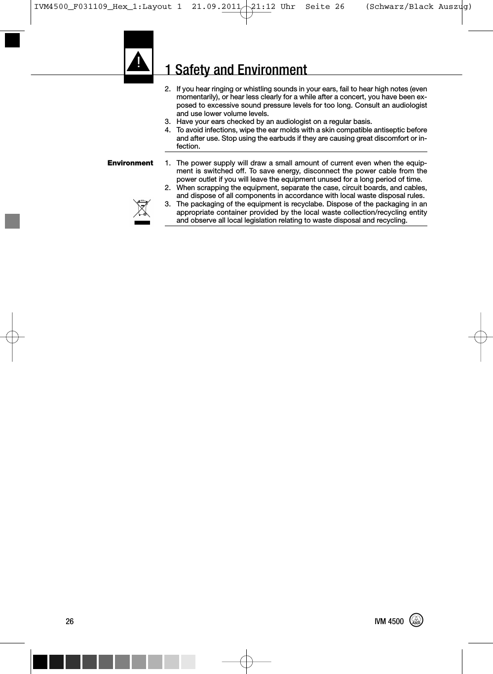 1 Safety and EnvironmentEnvironment2. If you hear ringing or whistling sounds in your ears, fail to hear high notes (evenmomentarily), or hear less clearly for a while after a concert, you have been ex-posed to excessive sound pressure levels for too long. Consult an audiologistand use lower volume levels.3. Have your ears checked by an audiologist on a regular basis.4. To avoid infections, wipe the ear molds with a skin compatible antiseptic beforeand after use. Stop using the earbuds if they are causing great discomfort or in-fection.1. The power supply will draw a small amount of current even when the equip-ment is switched off. To save energy, disconnect the power cable from thepower outlet if you will leave the equipment unused for a long period of time.2. When scrapping the equipment, separate the case, circuit boards, and cables,and dispose of all components in accordance with local waste disposal rules.3. The packaging of the equipment is recyclabe. Dispose of the packaging in anappropriate container provided by the local waste collection/recycling entityand observe all local legislation relating to waste disposal and recycling.L!26 IVM 4500IVM4500_F031109_Hex_1:Layout 1  21.09.2011  21:12 Uhr  Seite 26    (Schwarz/Black Auszug)