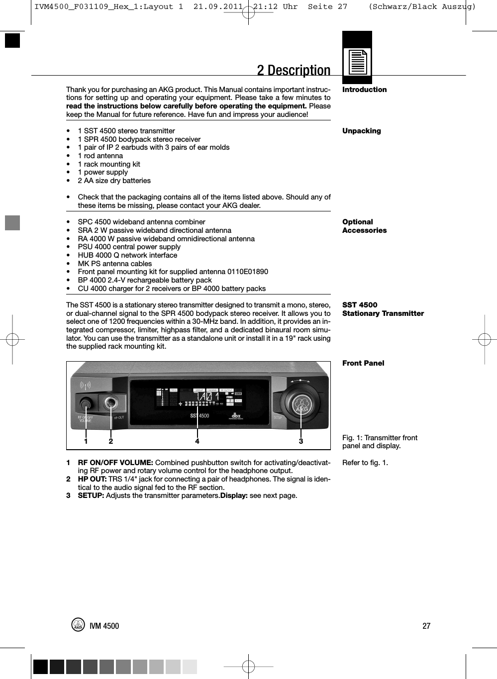 2 DescriptionIntroductionUnpackingOptionalAccessoriesSST 4500Stationary TransmitterFront PanelFig. 1: Transmitter frontpanel and display.Refer to fig. 1.Thank you for purchasing an AKG product. This Manual contains important instruc-tions for setting up and operating your equipment. Please take a few minutes toread the instructions below carefully before operating the equipment. Pleasekeep the Manual for future reference. Have fun and impress your audience!• 1 SST 4500 stereo transmitter•1 SPR 4500 bodypack stereo receiver• 1 pair of IP 2 earbuds with 3 pairs of ear molds•1 rod antenna• 1 rack mounting kit•1 power supply• 2 AA size dry batteries•Check that the packaging contains all of the items listed above. Should any ofthese items be missing, please contact your AKG dealer.• SPC 4500 wideband antenna combiner• SRA 2 W passive wideband directional antenna• RA 4000 W passive wideband omnidirectional antenna• PSU 4000 central power supply• HUB 4000 Q network interface• MK PS antenna cables• Front panel mounting kit for supplied antenna 0110E01890• BP 4000 2.4-V rechargeable battery pack• CU 4000 charger for 2 receivers or BP 4000 battery packsThe SST 4500 is a stationary stereo transmitter designed to transmit a mono, stereo,or dual-channel signal to the SPR 4500 bodypack stereo receiver. It allows you toselect one of 1200 frequencies within a 30-MHz band. In addition, it provides an in-tegrated compressor, limiter, highpass filter, and a dedicated binaural room simu-lator. You can use the transmitter as a standalone unit or install it in a 19&quot; rack usingthe supplied rack mounting kit.1 RF ON/OFF VOLUME: Combined pushbutton switch for activating/deactivat-ing RF power and rotary volume control for the headphone output.2 HP OUT: TRS 1/4&quot; jack for connecting a pair of headphones. The signal is iden-tical to the audio signal fed to the RF section.3 SETUP: Adjusts the transmitter parameters.Display: see next page.27IVM 450012 34IVM4500_F031109_Hex_1:Layout 1  21.09.2011  21:12 Uhr  Seite 27    (Schwarz/Black Auszug)