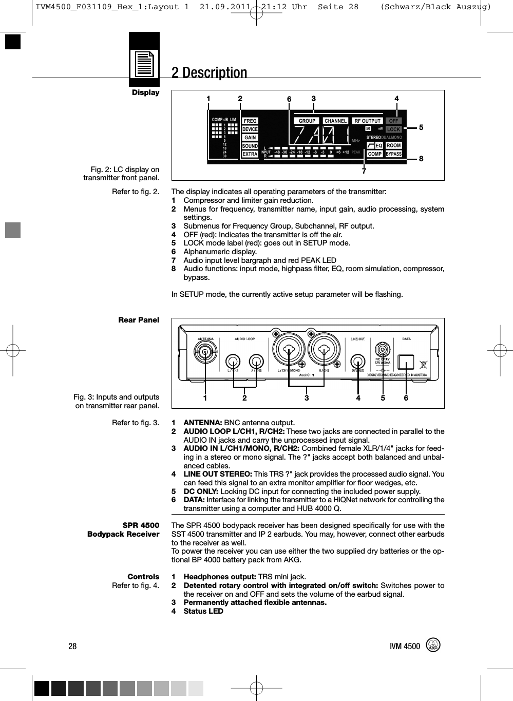 2 DescriptionDisplayFig. 2: LC display ontransmitter front panel.Refer to fig. 2.Rear PanelFig. 3: Inputs and outputson transmitter rear panel.Refer to fig. 3.SPR 4500Bodypack ReceiverControlsRefer to fig. 4.The display indicates all operating parameters of the transmitter:1Compressor and limiter gain reduction.2Menus for frequency, transmitter name, input gain, audio processing, systemsettings.3Submenus for Frequency Group, Subchannel, RF output.4OFF (red): Indicates the transmitter is off the air.5LOCK mode label (red): goes out in SETUP mode.6Alphanumeric display.7Audio input level bargraph and red PEAK LED8Audio functions: input mode, highpass filter, EQ, room simulation, compressor,bypass.In SETUP mode, the currently active setup parameter will be flashing.1 ANTENNA: BNC antenna output.2 AUDIO LOOP L/CH1, R/CH2: These two jacks are connected in parallel to theAUDIO IN jacks and carry the unprocessed input signal.3 AUDIO IN L/CH1/MONO, R/CH2: Combined female XLR/1/4&quot; jacks for feed-ing in a stereo or mono signal. The ?&quot; jacks accept both balanced and unbal-anced cables.4 LINE OUT STEREO: This TRS ?&quot; jack provides the processed audio signal. Youcan feed this signal to an extra monitor amplifier for floor wedges, etc.5 DC ONLY: Locking DC input for connecting the included power supply.6 DATA: Interface for linking the transmitter to a HiQNet network for controlling thetransmitter using a computer and HUB 4000 Q.The SPR 4500 bodypack receiver has been designed specifically for use with theSST 4500 transmitter and IP 2 earbuds. You may, however, connect other earbudsto the receiver as well.To power the receiver you can use either the two supplied dry batteries or the op-tional BP 4000 battery pack from AKG.1 Headphones output: TRS mini jack.2 Detented rotary control with integrated on/off switch: Switches power tothe receiver on and OFF and sets the volume of the earbud signal.3 Permanently attached flexible antennas.4 Status LED28 IVM 450012 64 5312 3 45678IVM4500_F031109_Hex_1:Layout 1  21.09.2011  21:12 Uhr  Seite 28    (Schwarz/Black Auszug)