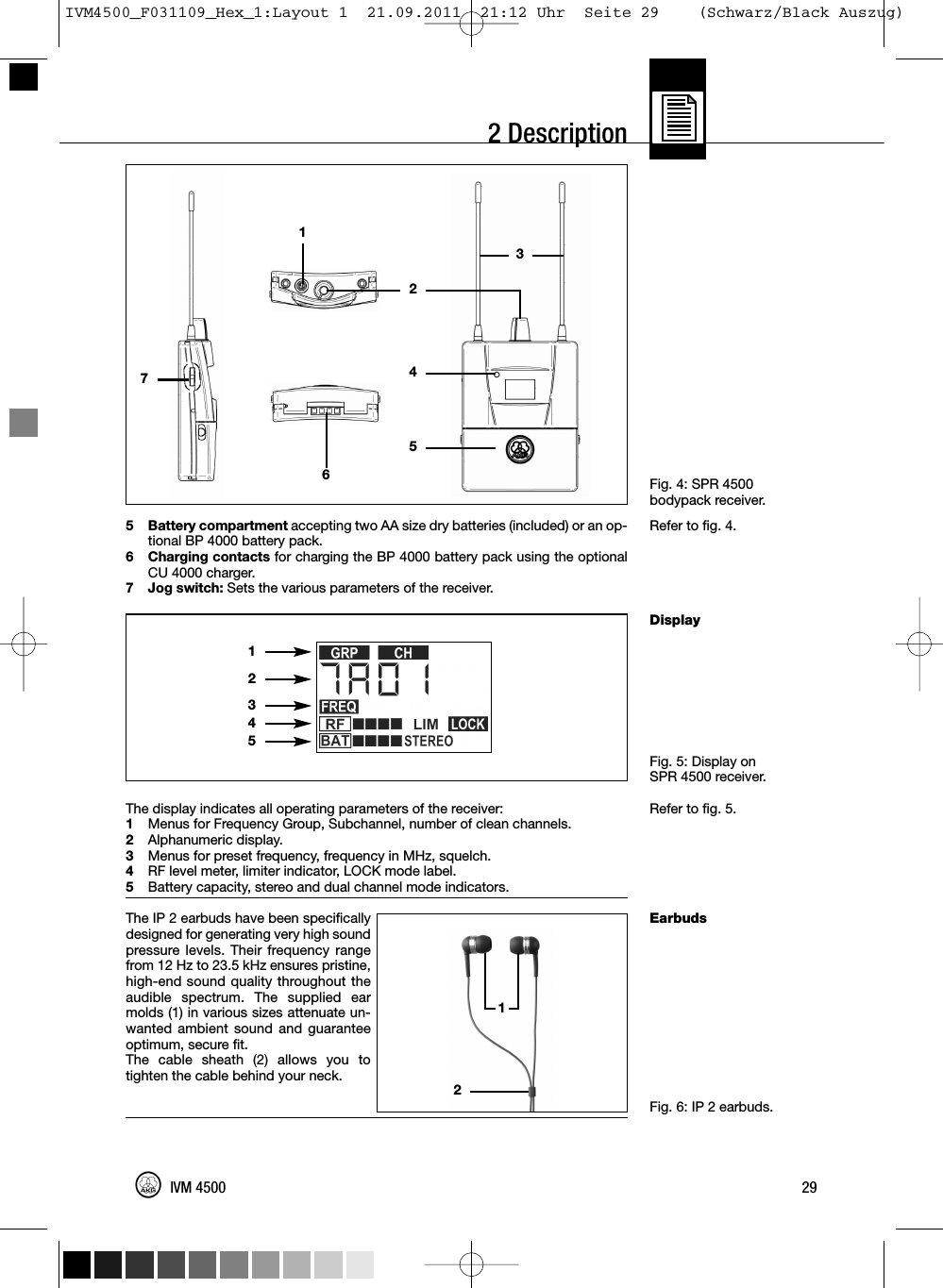 2 DescriptionFig. 4: SPR 4500bodypack receiver.Refer to fig. 4.DisplayFig. 5: Display onSPR 4500 receiver.Refer to fig. 5.EarbudsFig. 6: IP 2 earbuds.5 Battery compartment accepting two AA size dry batteries (included) or an op-tional BP 4000 battery pack.6 Charging contacts for charging the BP 4000 battery pack using the optionalCU 4000 charger.7 Jog switch: Sets the various parameters of the receiver.The display indicates all operating parameters of the receiver:1Menus for Frequency Group, Subchannel, number of clean channels.2Alphanumeric display.3Menus for preset frequency, frequency in MHz, squelch.4RF level meter, limiter indicator, LOCK mode label.5Battery capacity, stereo and dual channel mode indicators.The IP 2 earbuds have been specificallydesigned for generating very high soundpressure levels. Their frequency rangefrom 12 Hz to 23.5 kHz ensures pristine,high-end sound quality throughout theaudible spectrum. The supplied earmolds (1) in various sizes attenuate un-wanted ambient sound and guaranteeoptimum, secure fit.The cable sheath (2) allows you totighten the cable behind your neck.29IVM 450012123451274653IVM4500_F031109_Hex_1:Layout 1  21.09.2011  21:12 Uhr  Seite 29    (Schwarz/Black Auszug)