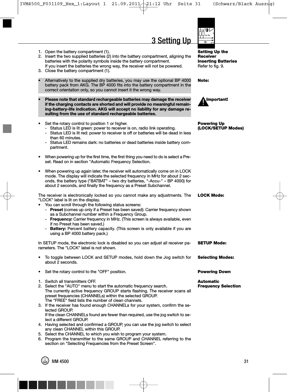 3 Setting UpSetting Up theReceiverInserting BatteriesRefer to fig. 9.Note:Important!Powering Up(LOCK/SETUP Modes)LOCK Mode:SETUP Mode:Selecting Modes:Powering DownAutomaticFrequency Selection1. Open the battery compartment (1).2. Insert the two supplied batteries (2) into the battery compartment, aligning thebatteries with the polarity symbols inside the battery compartment.If you insert the batteries the wrong way, the receiver will not be powered.3. Close the battery compartment (1).•Alternatively to the supplied dry batteries, you may use the optional BP 4000battery pack from AKG. The BP 4000 fits into the battery compartment in thecorrect orientation only, so you cannot insert it the wrong way.•Please note that standard rechargeable batteries may damage the receiverif the charging contacts are shorted and will provide no meaningful remain-ing-battery-life indication. AKG will accept no liability for any damage re-sulting from the use of standard rechargeable batteries.• Set the rotary control to position 1 or higher.- Status LED is lit green: power to receiver is on, radio link operating.- Status LED is lit red: power to receiver is off or batteries will be dead in lessthan 60 minutes.- Status LED remains dark: no batteries or dead batteries inside battery com-partment.• When powering up for the first time, the first thing you need to do is select a Pre-set. Read on in section &quot;Automatic Frequency Selection.• When powering up again later, the receiver will automatically come on in LOCKmode. The display will indicate the selected frequency in MHz for about 2 sec-onds, the battery type (&quot;BATBAT&quot; – two dry batteries, &quot;-Accu-&quot; – BP 4000) forabout 2 seconds, and finally the frequency as a Preset Subchannel.The receiver is electronically locked so you cannot make any adjustments. The&quot;LOCK&quot; label is lit on the display.• You can scroll through the following status screens:-Preset (comes up only if a Preset has been saved): Carrier frequency shownas a Subchannel number within a Frequency Group.-Frequency: Carrier frequency in MHz. (This screen is always available, evenif no Preset has been saved.)-Battery: Percent battery capacity. (This screen is only available if you areusing a BP 4000 battery pack.)In SETUP mode, the electronic lock is disabled so you can adjust all receiver pa-rameters. The &quot;LOCK&quot; label is not shown.• To toggle between LOCK and SETUP modes, hold down the Jog switch forabout 2 seconds.• Set the rotary control to the &quot;OFF&quot; position.1. Switch all transmitters OFF.2. Select the &quot;AUTO&quot; menu to start the automatic frequency search.The currently active frequency GROUP starts flashing. The receiver scans allpreset frequencies (CHANNELs) within the selected GROUP.The &quot;FREE&quot; field lists the number of clean channels.3. If the receiver has found enough CHANNELs for your system, confirm the se-lected GROUP.If the clean CHANNELs found are fewer than required, use the jog switch to se-lect a different GROUP.4. Having selected and confirmed a GROUP, you can use the jog switch to selectany clean CHANNEL within this GROUP.5. Select the CHANNEL to which you wish to program your system.6. Program the transmitter to the same GROUP and CHANNEL referring to thesection on &quot;Selecting Frequencies from the Preset Screen&quot;.31IVM 4500L!IVM4500_F031109_Hex_1:Layout 1  21.09.2011  21:12 Uhr  Seite 31    (Schwarz/Black Auszug)