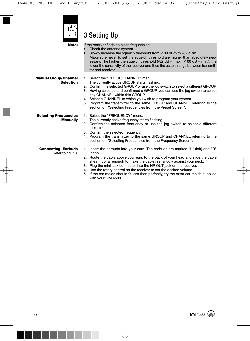 3 Setting UpIf the receiver finds no clean frequencies:•Check the antenna system.• Slowly increase the squelch threshold from -100 dBm to -82 dBm.Make sure never to set the squelch threshold any higher than absolutely nec-essary. The higher the squelch threshold (-82 dB = max., -100 dB = min.), thelower the sensitivity of the receiver and thus the usable range between transmit-ter and receiver.1. Select the &quot;GROUP/CHANNEL&quot; menu.The currently active GROUP starts flashing.2. Confirm the selected GROUP or use the jog switch to select a different GROUP.3. Having selected and confirmed a GROUP, you can use the jog switch to selectany CHANNEL within this GROUP.4. Select a CHANNEL to which you wish to program your system.5. Program the transmitter to the same GROUP and CHANNEL referring to thesection on &quot;Selecting Frequencies from the Preset Screen&quot;.1. Select the &quot;FREQUENCY&quot; menu.The currently active frequency starts flashing.2. Confirm the selected frequency or use the jog switch to select a differentGROUP.3. Confirm the selected frequency.4. Program the transmitter to the same GROUP and CHANNEL referring to thesection on &quot;Selecting Frequencies from the Frequency Screen&quot;.1. Insert the earbuds into your ears. The earbuds are marked &quot;L&quot; (left) and &quot;R&quot;(right).2. Route the cable above your ears to the back of your head and slide the cablesheath up far enough to make the cable rest snugly against your neck.3. Plug the mini jack connector into the HP OUT jack on the receiver.4. Use the rotary control on the receiver to set the desired volume.5. If the ear molds should fit less than perfectly, try the extra ear molds suppliedwith your IVM 4500.32 IVM 4500Note:Manual Group/ChannelSelectionSelecting FrequenciesManuallyConnecting EarbudsRefer to fig. 10.IVM4500_F031109_Hex_1:Layout 1  21.09.2011  21:12 Uhr  Seite 32    (Schwarz/Black Auszug)