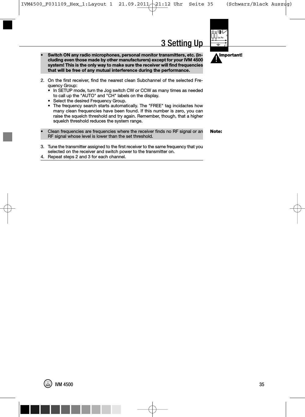 3 Setting UpImportant!Note:• Switch ON any radio microphones, personal monitor transmitters, etc. (in-cluding even those made by other manufacturers) except for your IVM 4500system! This is the only way to make sure the receiver will find frequenciesthat will be free of any mutual interference during the performance.2. On the first receiver, find the nearest clean Subchannel of the selected Fre-quency Group:• In SETUP mode, turn the Jog switch CW or CCW as many times as neededto call up the &quot;AUTO&quot; and &quot;CH&quot; labels on the display.• Select the desired Frequency Group.•The frequency search starts automatically. The &quot;FREE&quot; tag incidactes howmany clean frequencies have been found. If this number is zero, you canraise the squelch threshold and try again. Remember, though, that a highersquelch threshold reduces the system range.• Clean frequencies are frequencies where the receiver finds no RF signal or anRF signal whose level is lower than the set threshold.3. Tune the transmitter assigned to the first receiver to the same frequency that youselected on the receiver and switch power to the transmitter on.4. Repeat steps 2 and 3 for each channel.35IVM 4500L!IVM4500_F031109_Hex_1:Layout 1  21.09.2011  21:12 Uhr  Seite 35    (Schwarz/Black Auszug)