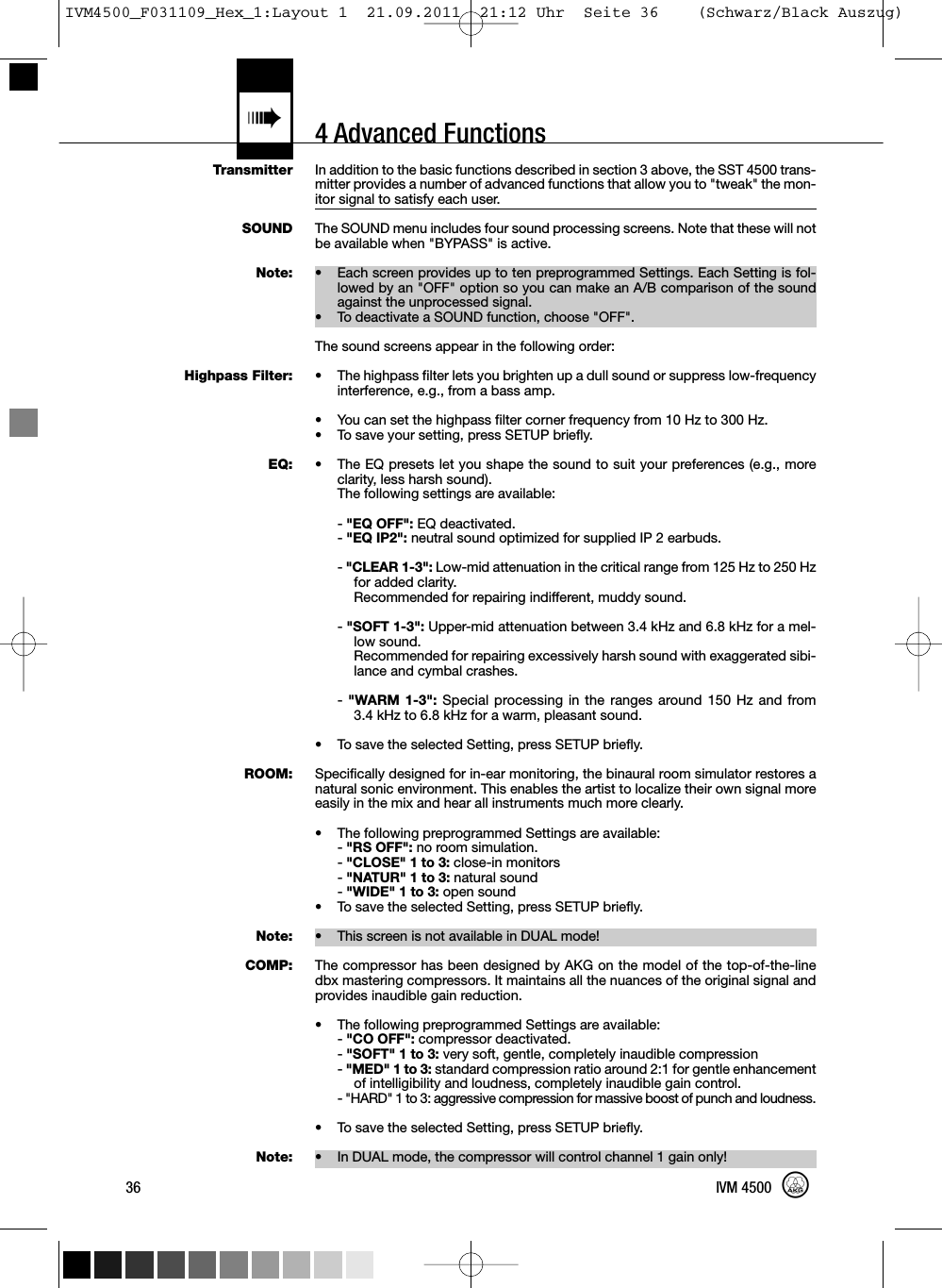 4 Advanced Functions«TransmitterSOUNDNote:Highpass Filter:EQ:ROOM:Note:COMP:Note:In addition to the basic functions described in section 3 above, the SST 4500 trans-mitter provides a number of advanced functions that allow you to &quot;tweak&quot; the mon-itor signal to satisfy each user.The SOUND menu includes four sound processing screens. Note that these will notbe available when &quot;BYPASS&quot; is active.• Each screen provides up to ten preprogrammed Settings. Each Setting is fol-lowed by an &quot;OFF&quot; option so you can make an A/B comparison of the soundagainst the unprocessed signal.• To deactivate a SOUND function, choose &quot;OFF&quot;.The sound screens appear in the following order:• The highpass filter lets you brighten up a dull sound or suppress low-frequencyinterference, e.g., from a bass amp.• You can set the highpass filter corner frequency from 10 Hz to 300 Hz.• To save your setting, press SETUP briefly.• The EQ presets let you shape the sound to suit your preferences (e.g., moreclarity, less harsh sound).The following settings are available:-&quot;EQ OFF&quot;: EQ deactivated.-&quot;EQ IP2&quot;: neutral sound optimized for supplied IP 2 earbuds.-&quot;CLEAR 1-3&quot;: Low-mid attenuation in the critical range from 125 Hz to 250 Hzfor added clarity.Recommended for repairing indifferent, muddy sound.-&quot;SOFT 1-3&quot;: Upper-mid attenuation between 3.4 kHz and 6.8 kHz for a mel-low sound.Recommended for repairing excessively harsh sound with exaggerated sibi-lance and cymbal crashes.-&quot;WARM 1-3&quot;: Special processing in the ranges around 150 Hz and from3.4 kHz to 6.8 kHz for a warm, pleasant sound.• To save the selected Setting, press SETUP briefly.Specifically designed for in-ear monitoring, the binaural room simulator restores anatural sonic environment. This enables the artist to localize their own signal moreeasily in the mix and hear all instruments much more clearly.• The following preprogrammed Settings are available:-&quot;RS OFF&quot;: no room simulation.-&quot;CLOSE&quot; 1 to 3: close-in monitors-&quot;NATUR&quot; 1 to 3: natural sound-&quot;WIDE&quot; 1 to 3: open sound• To save the selected Setting, press SETUP briefly.• This screen is not available in DUAL mode!The compressor has been designed by AKG on the model of the top-of-the-linedbx mastering compressors. It maintains all the nuances of the original signal andprovides inaudible gain reduction.• The following preprogrammed Settings are available:-&quot;CO OFF&quot;: compressor deactivated.-&quot;SOFT&quot; 1 to 3: very soft, gentle, completely inaudible compression-&quot;MED&quot; 1 to 3: standard compression ratio around 2:1 for gentle enhancementof intelligibility and loudness, completely inaudible gain control.- &quot;HARD&quot; 1 to 3: aggressive compression for massive boost of punch and loudness.• To save the selected Setting, press SETUP briefly.• In DUAL mode, the compressor will control channel 1 gain only!36 IVM 4500IVM4500_F031109_Hex_1:Layout 1  21.09.2011  21:12 Uhr  Seite 36    (Schwarz/Black Auszug)