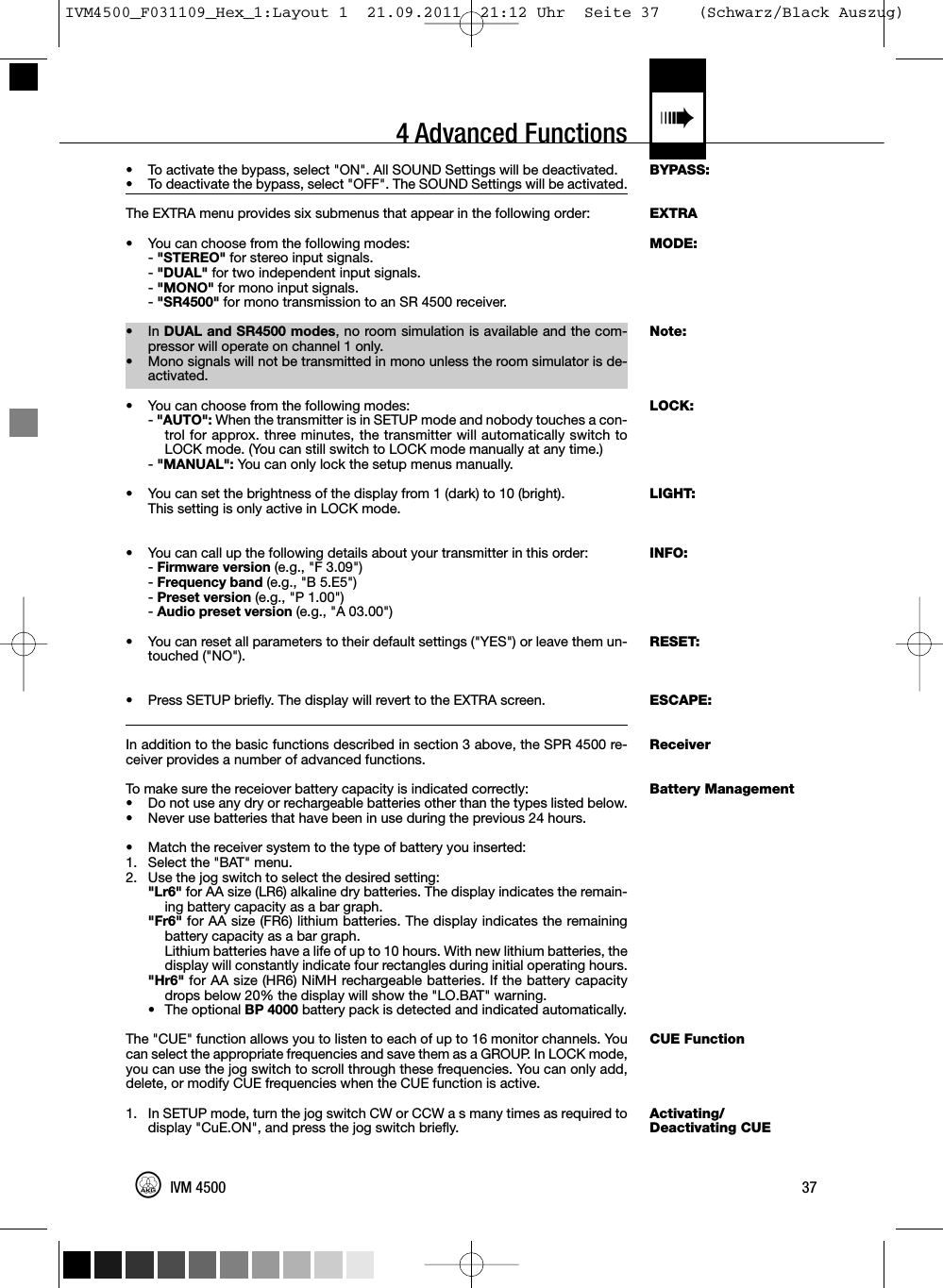 4 Advanced Functions «BYPASS:EXTRAMODE:Note:LOCK:LIGHT:INFO:RESET:ESCAPE:ReceiverBattery ManagementCUE FunctionActivating/Deactivating CUE• To activate the bypass, select &quot;ON&quot;. All SOUND Settings will be deactivated.• To deactivate the bypass, select &quot;OFF&quot;. The SOUND Settings will be activated.The EXTRA menu provides six submenus that appear in the following order:•You can choose from the following modes:-&quot;STEREO&quot; for stereo input signals.-&quot;DUAL&quot; for two independent input signals.-&quot;MONO&quot; for mono input signals.-&quot;SR4500&quot; for mono transmission to an SR 4500 receiver.• In DUAL and SR4500 modes, no room simulation is available and the com-pressor will operate on channel 1 only.•Mono signals will not be transmitted in mono unless the room simulator is de-activated.• You can choose from the following modes:-&quot;AUTO&quot;: When the transmitter is in SETUP mode and nobody touches a con-trol for approx. three minutes, the transmitter will automatically switch toLOCK mode. (You can still switch to LOCK mode manually at any time.)-&quot;MANUAL&quot;: You can only lock the setup menus manually.• You can set the brightness of the display from 1 (dark) to 10 (bright).This setting is only active in LOCK mode.• You can call up the following details about your transmitter in this order:-Firmware version (e.g., &quot;F 3.09&quot;)-Frequency band (e.g., &quot;B 5.E5&quot;)-Preset version (e.g., &quot;P 1.00&quot;)-Audio preset version (e.g., &quot;A 03.00&quot;)• You can reset all parameters to their default settings (&quot;YES&quot;) or leave them un-touched (&quot;NO&quot;).• Press SETUP briefly. The display will revert to the EXTRA screen.In addition to the basic functions described in section 3 above, the SPR 4500 re-ceiver provides a number of advanced functions.To make sure the receiover battery capacity is indicated correctly:• Do not use any dry or rechargeable batteries other than the types listed below.• Never use batteries that have been in use during the previous 24 hours.• Match the receiver system to the type of battery you inserted:1. Select the &quot;BAT&quot; menu.2. Use the jog switch to select the desired setting:&quot;Lr6&quot; for AA size (LR6) alkaline dry batteries. The display indicates the remain-ing battery capacity as a bar graph.&quot;Fr6&quot; for AA size (FR6) lithium batteries. The display indicates the remainingbattery capacity as a bar graph.Lithium batteries have a life of up to 10 hours. With new lithium batteries, thedisplay will constantly indicate four rectangles during initial operating hours.&quot;Hr6&quot; for AA size (HR6) NiMH rechargeable batteries. If the battery capacitydrops below 20% the display will show the &quot;LO.BAT&quot; warning.• The optional BP 4000 battery pack is detected and indicated automatically.The &quot;CUE&quot; function allows you to listen to each of up to 16 monitor channels. Youcan select the appropriate frequencies and save them as a GROUP. In LOCK mode,you can use the jog switch to scroll through these frequencies. You can only add,delete, or modify CUE frequencies when the CUE function is active.1. In SETUP mode, turn the jog switch CW or CCW a s many times as required todisplay &quot;CuE.ON&quot;, and press the jog switch briefly.37IVM 4500IVM4500_F031109_Hex_1:Layout 1  21.09.2011  21:12 Uhr  Seite 37    (Schwarz/Black Auszug)