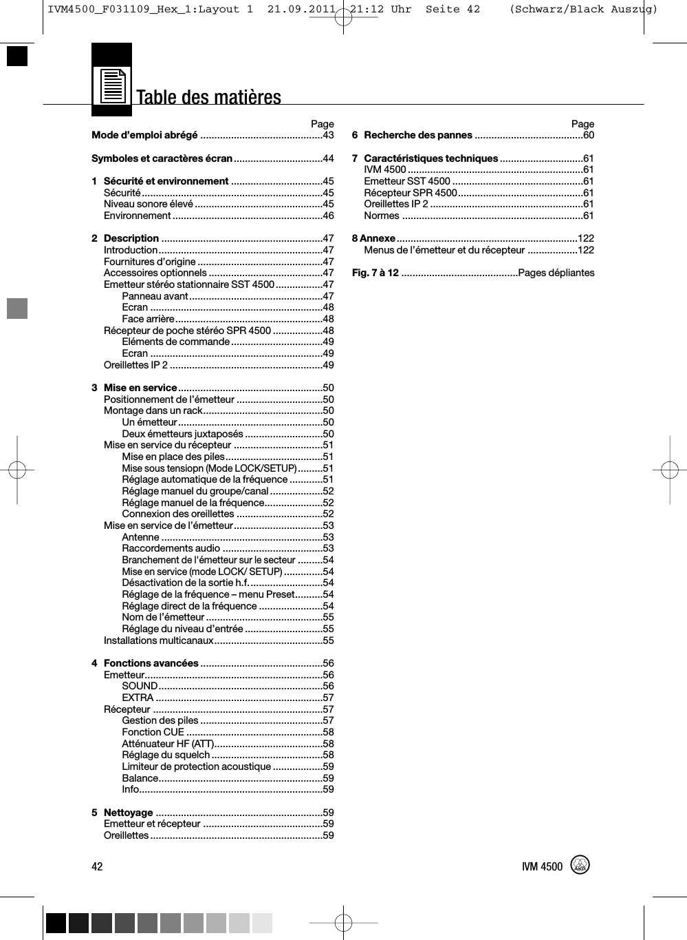 Table des matières42 IVM 4500PageMode d’emploi abrégé ............................................43Symboles et caractères écran................................441Sécurité et environnement .................................45Sécurité.................................................................45Niveau sonore élevé ..............................................45Environnement ......................................................462Description ..........................................................47Introduction...........................................................47Fournitures d’origine .............................................47Accessoires optionnels .........................................47Emetteur stéréo stationnaire SST 4500.................47Panneau avant................................................47Ecran ..............................................................48Face arrière.....................................................48Récepteur de poche stéréo SPR 4500 ..................48Eléments de commande.................................49Ecran ..............................................................49Oreillettes IP 2 .......................................................493 Mise en service....................................................50Positionnement de l’émetteur ...............................50Montage dans un rack...........................................50Un émetteur....................................................50Deux émetteurs juxtaposés ............................50Mise en service du récepteur ................................51Mise en place des piles...................................51Mise sous tensiopn (Mode LOCK/SETUP).........51Réglage automatique de la fréquence ............51Réglage manuel du groupe/canal...................52Réglage manuel de la fréquence.....................52Connexion des oreillettes ...............................52Mise en service de l’émetteur................................53Antenne ..........................................................53Raccordements audio ....................................53Branchement de l&apos;émetteur sur le secteur.........54Mise en service (mode LOCK/ SETUP)..............54Désactivation de la sortie h.f...........................54Réglage de la fréquence – menu Preset..........54Réglage direct de la fréquence .......................54Nom de l’émetteur ..........................................55Réglage du niveau d’entrée ............................55Installations multicanaux.......................................554 Fonctions avancées ............................................56Emetteur................................................................56SOUND...........................................................56EXTRA ............................................................57Récepteur .............................................................57Gestion des piles ............................................57Fonction CUE .................................................58Atténuateur HF (ATT).......................................58Réglage du squelch ........................................58Limiteur de protection acoustique ..................59Balance...........................................................59Info..................................................................595 Nettoyage ............................................................59Emetteur et récepteur ...........................................59Oreillettes ..............................................................59Page6 Recherche des pannes .......................................607Caractéristiques techniques ..............................61IVM 4500 ...............................................................61Emetteur SST 4500 ...............................................61Récepteur SPR 4500.............................................61Oreillettes IP 2 .......................................................61Normes .................................................................618Annexe.................................................................122Menus de l’émetteur et du récepteur ..................122Fig. 7 à 12 ..........................................Pages dépliantesIVM4500_F031109_Hex_1:Layout 1  21.09.2011  21:12 Uhr  Seite 42    (Schwarz/Black Auszug)