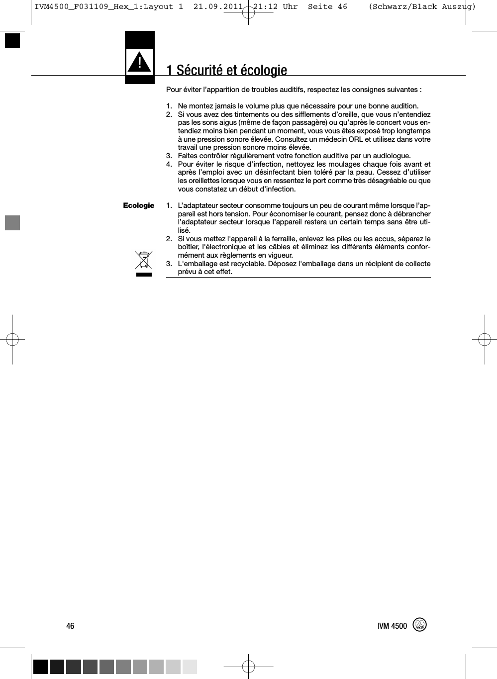 1 Sécurité et écologieEcologiePour éviter l’apparition de troubles auditifs, respectez les consignes suivantes :1. Ne montez jamais le volume plus que nécessaire pour une bonne audition.2. Si vous avez des tintements ou des sifflements d’oreille, que vous n’entendiezpas les sons aigus (même de façon passagère) ou qu’après le concert vous en-tendiez moins bien pendant un moment, vous vous êtes exposé trop longtempsà une pression sonore élevée. Consultez un médecin ORL et utilisez dans votretravail une pression sonore moins élevée.3. Faites contrôler régulièrement votre fonction auditive par un audiologue.4. Pour éviter le risque d’infection, nettoyez les moulages chaque fois avant etaprès l’emploi avec un désinfectant bien toléré par la peau. Cessez d’utiliserles oreillettes lorsque vous en ressentez le port comme très désagréable ou quevous constatez un début d’infection.1. L’adaptateur secteur consomme toujours un peu de courant même lorsque l’ap-pareil est hors tension. Pour économiser le courant, pensez donc à débrancherl’adaptateur secteur lorsque l’appareil restera un certain temps sans être uti-lisé.2. Si vous mettez l&apos;appareil à la ferraille, enlevez les piles ou les accus, séparez leboîtier, l&apos;électronique et les câbles et éliminez les différents éléments confor-mément aux règlements en vigueur.3. L&apos;emballage est recyclable. Déposez l&apos;emballage dans un récipient de collecteprévu à cet effet.L!46 IVM 4500IVM4500_F031109_Hex_1:Layout 1  21.09.2011  21:12 Uhr  Seite 46    (Schwarz/Black Auszug)