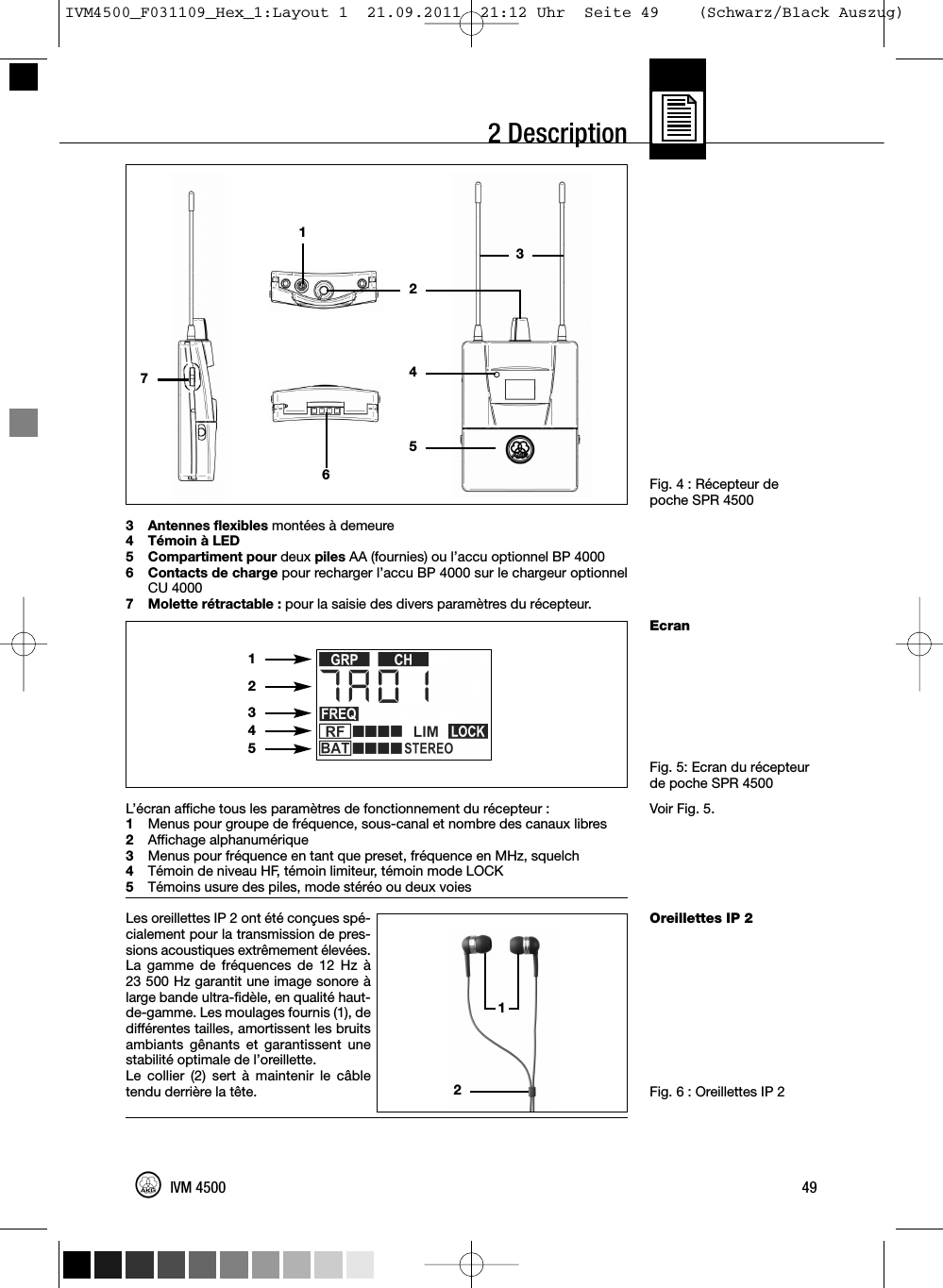 2 DescriptionFig. 4 : Récepteur depoche SPR 4500EcranFig. 5: Ecran du récepteurde poche SPR 4500Voir Fig. 5.Oreillettes IP 2Fig. 6 : Oreillettes IP 23 Antennes flexibles montées à demeure4 Témoin à LED5 Compartiment pour deux piles AA (fournies) ou l’accu optionnel BP 40006 Contacts de charge pour recharger l’accu BP 4000 sur le chargeur optionnelCU 40007 Molette rétractable : pour la saisie des divers paramètres du récepteur.L’écran affiche tous les paramètres de fonctionnement du récepteur :1Menus pour groupe de fréquence, sous-canal et nombre des canaux libres2Affichage alphanumérique3Menus pour fréquence en tant que preset, fréquence en MHz, squelch4Témoin de niveau HF, témoin limiteur, témoin mode LOCK5Témoins usure des piles, mode stéréo ou deux voiesLes oreillettes IP 2 ont été conçues spé-cialement pour la transmission de pres-sions acoustiques extrêmement élevées.La gamme de fréquences de 12 Hz à23 500 Hz garantit une image sonore àlarge bande ultra-fidèle, en qualité haut-de-gamme. Les moulages fournis (1), dedifférentes tailles, amortissent les bruitsambiants gênants et garantissent unestabilité optimale de l’oreillette.Le collier (2) sert à maintenir le câbletendu derrière la tête.49IVM 450012345121274653IVM4500_F031109_Hex_1:Layout 1  21.09.2011  21:12 Uhr  Seite 49    (Schwarz/Black Auszug)