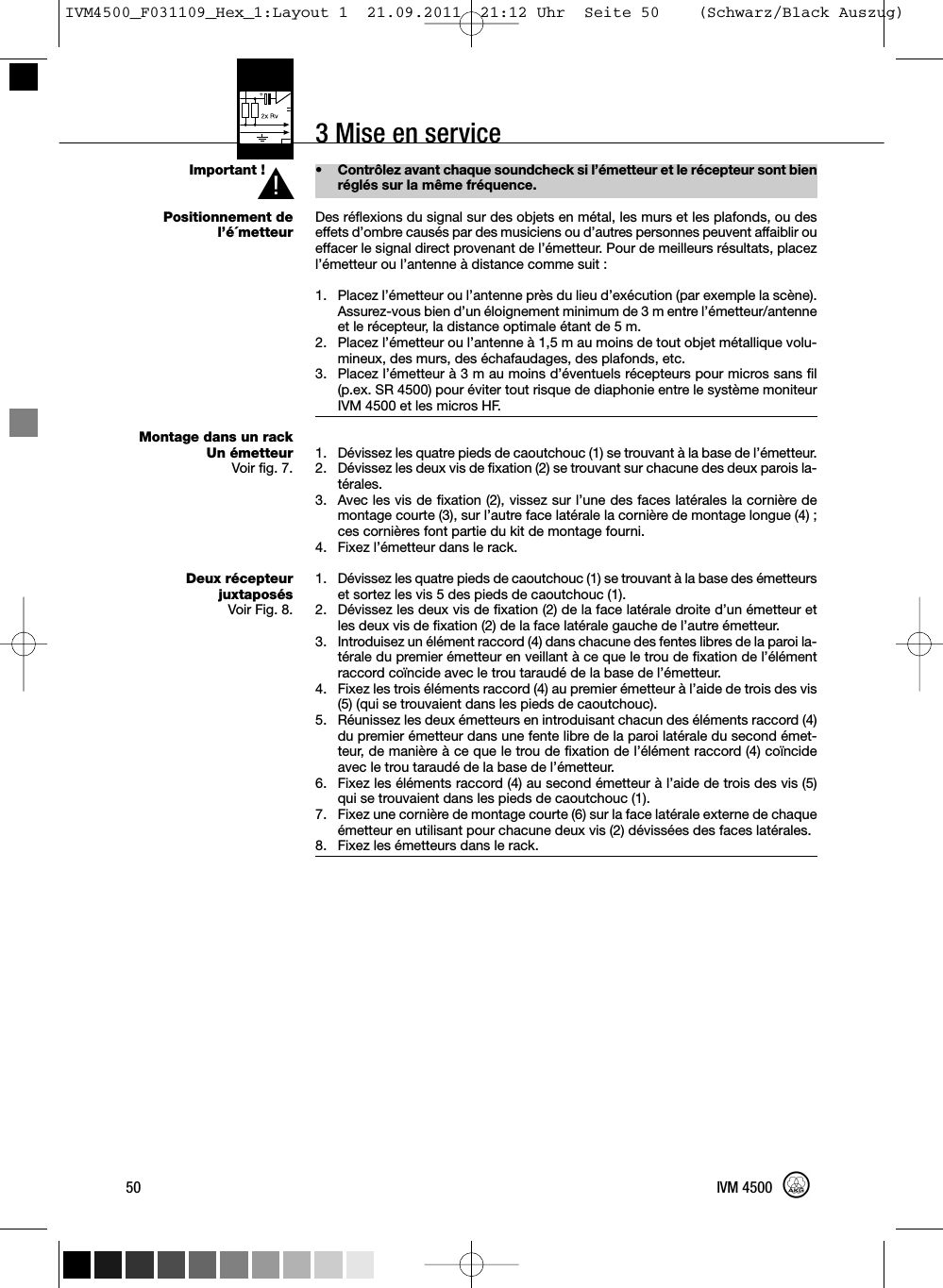 3 Mise en serviceImportant !Positionnement del’é´metteurMontage dans un rackUn émetteurVoir fig. 7.Deux récepteurjuxtaposésVoir Fig. 8.• Contrôlez avant chaque soundcheck si l’émetteur et le récepteur sont bienréglés sur la même fréquence.Des réflexions du signal sur des objets en métal, les murs et les plafonds, ou deseffets d’ombre causés par des musiciens ou d’autres personnes peuvent affaiblir oueffacer le signal direct provenant de l’émetteur. Pour de meilleurs résultats, placezl’émetteur ou l’antenne à distance comme suit :1. Placez l’émetteur ou l’antenne près du lieu d’exécution (par exemple la scène).Assurez-vous bien d’un éloignement minimum de 3 m entre l’émetteur/antenneet le récepteur, la distance optimale étant de 5 m.2. Placez l’émetteur ou l’antenne à 1,5 m au moins de tout objet métallique volu-mineux, des murs, des échafaudages, des plafonds, etc.3. Placez l’émetteur à 3 m au moins d’éventuels récepteurs pour micros sans fil(p.ex. SR 4500) pour éviter tout risque de diaphonie entre le système moniteurIVM 4500 et les micros HF.1. Dévissez les quatre pieds de caoutchouc (1) se trouvant à la base de l’émetteur.2. Dévissez les deux vis de fixation (2) se trouvant sur chacune des deux parois la-térales.3. Avec les vis de fixation (2), vissez sur l’une des faces latérales la cornière demontage courte (3), sur l’autre face latérale la cornière de montage longue (4) ;ces cornières font partie du kit de montage fourni.4. Fixez l’émetteur dans le rack.1. Dévissez les quatre pieds de caoutchouc (1) se trouvant à la base des émetteurset sortez les vis 5 des pieds de caoutchouc (1).2. Dévissez les deux vis de fixation (2) de la face latérale droite d’un émetteur etles deux vis de fixation (2) de la face latérale gauche de l’autre émetteur.3. Introduisez un élément raccord (4) dans chacune des fentes libres de la paroi la-térale du premier émetteur en veillant à ce que le trou de fixation de l’élémentraccord coïncide avec le trou taraudé de la base de l’émetteur.4. Fixez les trois éléments raccord (4) au premier émetteur à l’aide de trois des vis(5) (qui se trouvaient dans les pieds de caoutchouc).5. Réunissez les deux émetteurs en introduisant chacun des éléments raccord (4)du premier émetteur dans une fente libre de la paroi latérale du second émet-teur, de manière à ce que le trou de fixation de l’élément raccord (4) coïncideavec le trou taraudé de la base de l’émetteur.6. Fixez les éléments raccord (4) au second émetteur à l’aide de trois des vis (5)qui se trouvaient dans les pieds de caoutchouc (1).7. Fixez une cornière de montage courte (6) sur la face latérale externe de chaqueémetteur en utilisant pour chacune deux vis (2) dévissées des faces latérales.8. Fixez les émetteurs dans le rack.50 IVM 4500L!IVM4500_F031109_Hex_1:Layout 1  21.09.2011  21:12 Uhr  Seite 50    (Schwarz/Black Auszug)