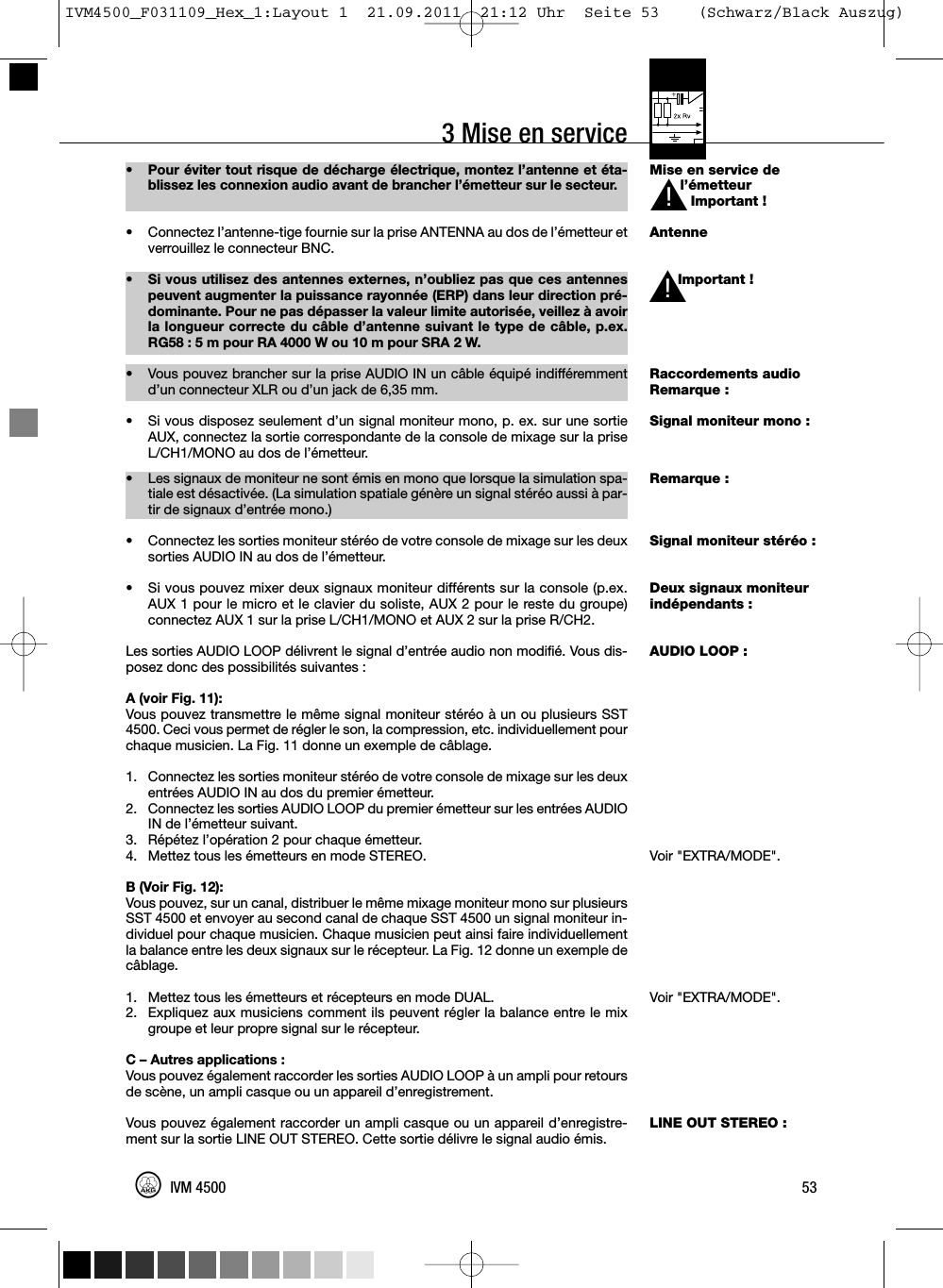 3 Mise en service53IVM 4500Mise en service del’émetteurImportant !AntenneImportant !Raccordements audioRemarque :Signal moniteur mono :Remarque :Signal moniteur stéréo :Deux signaux moniteurindépendants :AUDIO LOOP :Voir &quot;EXTRA/MODE&quot;.Voir &quot;EXTRA/MODE&quot;.LINE OUT STEREO :• Pour éviter tout risque de décharge électrique, montez l’antenne et éta-blissez les connexion audio avant de brancher l’émetteur sur le secteur.• Connectez l’antenne-tige fournie sur la prise ANTENNA au dos de l’émetteur etverrouillez le connecteur BNC.• Si vous utilisez des antennes externes, n’oubliez pas que ces antennespeuvent augmenter la puissance rayonnée (ERP) dans leur direction pré-dominante. Pour ne pas dépasser la valeur limite autorisée, veillez à avoirla longueur correcte du câble d’antenne suivant le type de câble, p.ex.RG58 : 5 m pour RA 4000 W ou 10 m pour SRA 2 W.•Vous pouvez brancher sur la prise AUDIO IN un câble équipé indifféremmentd’un connecteur XLR ou d’un jack de 6,35 mm.• Si vous disposez seulement d’un signal moniteur mono, p. ex. sur une sortieAUX, connectez la sortie correspondante de la console de mixage sur la priseL/CH1/MONO au dos de l’émetteur.• Les signaux de moniteur ne sont émis en mono que lorsque la simulation spa-tiale est désactivée. (La simulation spatiale génère un signal stéréo aussi à par-tir de signaux d’entrée mono.)• Connectez les sorties moniteur stéréo de votre console de mixage sur les deuxsorties AUDIO IN au dos de l’émetteur.• Si vous pouvez mixer deux signaux moniteur différents sur la console (p.ex.AUX 1 pour le micro et le clavier du soliste, AUX 2 pour le reste du groupe)connectez AUX 1 sur la prise L/CH1/MONO et AUX 2 sur la prise R/CH2.Les sorties AUDIO LOOP délivrent le signal d’entrée audio non modifié. Vous dis-posez donc des possibilités suivantes :A (voir Fig. 11):Vous pouvez transmettre le même signal moniteur stéréo à un ou plusieurs SST4500. Ceci vous permet de régler le son, la compression, etc. individuellement pourchaque musicien. La Fig. 11 donne un exemple de câblage.1. Connectez les sorties moniteur stéréo de votre console de mixage sur les deuxentrées AUDIO IN au dos du premier émetteur.2. Connectez les sorties AUDIO LOOP du premier émetteur sur les entrées AUDIOIN de l’émetteur suivant.3. Répétez l’opération 2 pour chaque émetteur.4. Mettez tous les émetteurs en mode STEREO.B (Voir Fig. 12):Vous pouvez, sur un canal, distribuer le même mixage moniteur mono sur plusieursSST 4500 et envoyer au second canal de chaque SST 4500 un signal moniteur in-dividuel pour chaque musicien. Chaque musicien peut ainsi faire individuellementla balance entre les deux signaux sur le récepteur. La Fig. 12 donne un exemple decâblage.1. Mettez tous les émetteurs et récepteurs en mode DUAL.2. Expliquez aux musiciens comment ils peuvent régler la balance entre le mixgroupe et leur propre signal sur le récepteur.C – Autres applications :Vous pouvez également raccorder les sorties AUDIO LOOP à un ampli pour retoursde scène, un ampli casque ou un appareil d’enregistrement.Vous pouvez également raccorder un ampli casque ou un appareil d’enregistre-ment sur la sortie LINE OUT STEREO. Cette sortie délivre le signal audio émis.L!L!IVM4500_F031109_Hex_1:Layout 1  21.09.2011  21:12 Uhr  Seite 53    (Schwarz/Black Auszug)