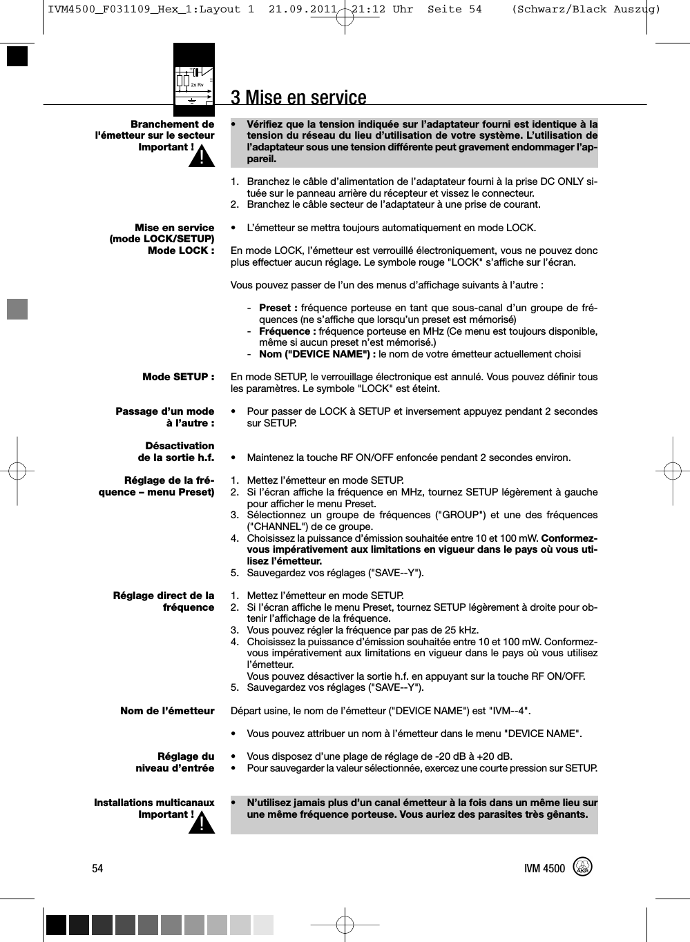 3 Mise en serviceBranchement del&apos;émetteur sur le secteurImportant !Mise en service(mode LOCK/SETUP)Mode LOCK :Mode SETUP :Passage d’un modeà l’autre :Désactivationde la sortie h.f.Réglage de la fré-quence – menu Preset)Réglage direct de lafréquenceNom de l’émetteurRéglage duniveau d’entréeInstallations multicanauxImportant !• Vérifiez que la tension indiquée sur l’adaptateur fourni est identique à latension du réseau du lieu d’utilisation de votre système. L’utilisation del’adaptateur sous une tension différente peut gravement endommager l’ap-pareil.1. Branchez le câble d’alimentation de l’adaptateur fourni à la prise DC ONLY si-tuée sur le panneau arrière du récepteur et vissez le connecteur.2. Branchez le câble secteur de l’adaptateur à une prise de courant.• L’émetteur se mettra toujours automatiquement en mode LOCK.En mode LOCK, l’émetteur est verrouillé électroniquement, vous ne pouvez doncplus effectuer aucun réglage. Le symbole rouge &quot;LOCK&quot; s’affiche sur l’écran.Vous pouvez passer de l’un des menus d’affichage suivants à l’autre :-Preset : fréquence porteuse en tant que sous-canal d’un groupe de fré-quences (ne s’affiche que lorsqu’un preset est mémorisé)-Fréquence : fréquence porteuse en MHz (Ce menu est toujours disponible,même si aucun preset n’est mémorisé.)-Nom (&quot;DEVICE NAME&quot;) : le nom de votre émetteur actuellement choisiEn mode SETUP, le verrouillage électronique est annulé. Vous pouvez définir tousles paramètres. Le symbole &quot;LOCK&quot; est éteint.• Pour passer de LOCK à SETUP et inversement appuyez pendant 2 secondessur SETUP.• Maintenez la touche RF ON/OFF enfoncée pendant 2 secondes environ.1. Mettez l’émetteur en mode SETUP.2. Si l’écran affiche la fréquence en MHz, tournez SETUP légèrement à gauchepour afficher le menu Preset.3. Sélectionnez un groupe de fréquences (&quot;GROUP&quot;) et une des fréquences(&quot;CHANNEL&quot;) de ce groupe.4. Choisissez la puissance d’émission souhaitée entre 10 et 100 mW. Conformez-vous impérativement aux limitations en vigueur dans le pays où vous uti-lisez l’émetteur.5. Sauvegardez vos réglages (&quot;SAVE--Y&quot;).1. Mettez l’émetteur en mode SETUP.2. Si l’écran affiche le menu Preset, tournez SETUP légèrement à droite pour ob-tenir l’affichage de la fréquence.3. Vous pouvez régler la fréquence par pas de 25 kHz.4. Choisissez la puissance d’émission souhaitée entre 10 et 100 mW. Conformez-vous impérativement aux limitations en vigueur dans le pays où vous utilisezl’émetteur.Vous pouvez désactiver la sortie h.f. en appuyant sur la touche RF ON/OFF.5. Sauvegardez vos réglages (&quot;SAVE--Y&quot;).Départ usine, le nom de l’émetteur (&quot;DEVICE NAME&quot;) est &quot;IVM--4&quot;.• Vous pouvez attribuer un nom à l’émetteur dans le menu &quot;DEVICE NAME&quot;.• Vous disposez d’une plage de réglage de -20 dB à +20 dB.• Pour sauvegarder la valeur sélectionnée, exercez une courte pression sur SETUP.• N’utilisez jamais plus d’un canal émetteur à la fois dans un même lieu surune même fréquence porteuse. Vous auriez des parasites très gênants.54 IVM 4500L!L!IVM4500_F031109_Hex_1:Layout 1  21.09.2011  21:12 Uhr  Seite 54    (Schwarz/Black Auszug)