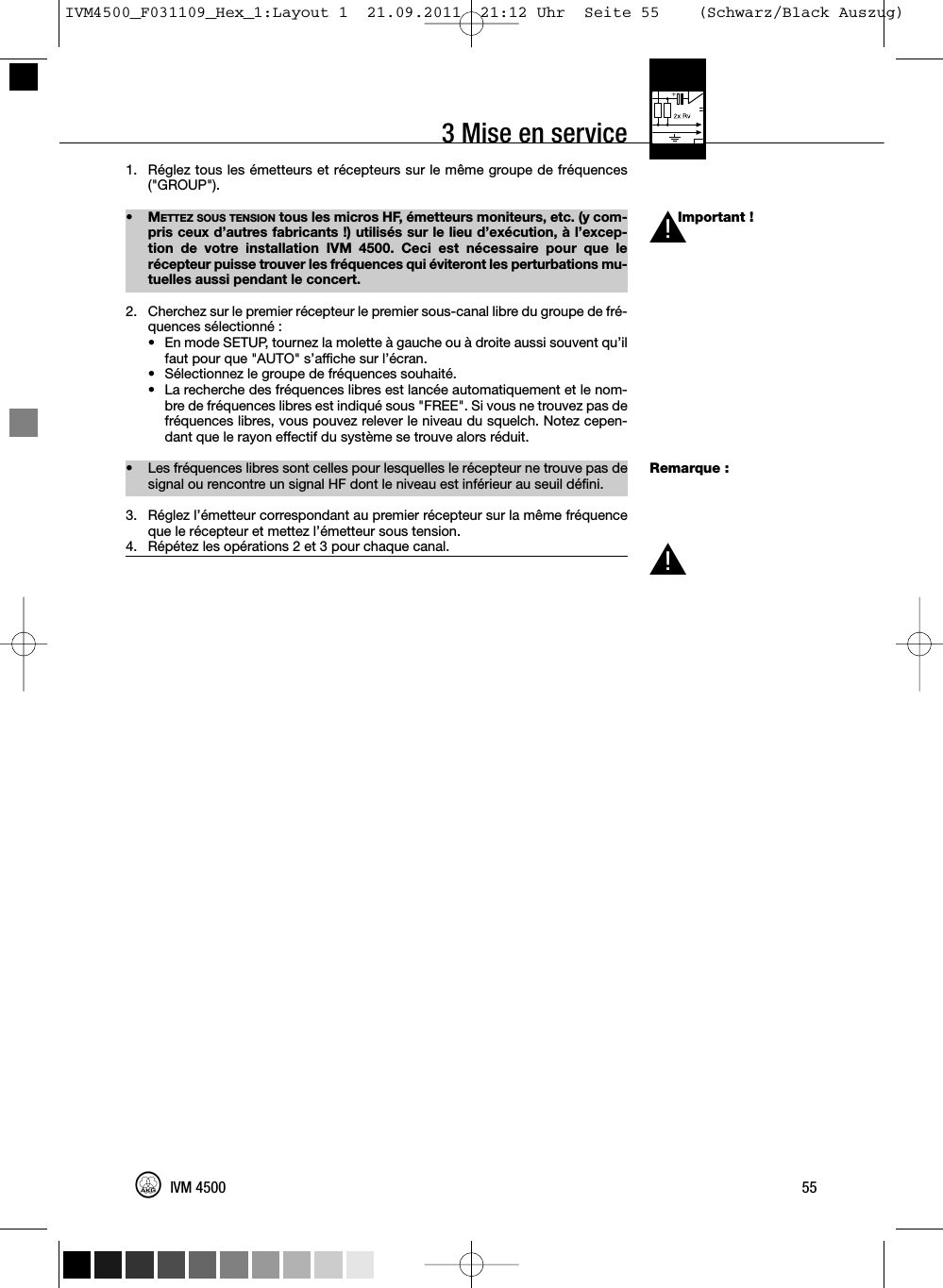 3 Mise en serviceImportant !Remarque :1. Réglez tous les émetteurs et récepteurs sur le même groupe de fréquences(&quot;GROUP&quot;).•METTEZ SOUS TENSION tous les micros HF, émetteurs moniteurs, etc. (y com-pris ceux d’autres fabricants !) utilisés sur le lieu d’exécution, à l’excep-tion de votre installation IVM 4500. Ceci est nécessaire pour que lerécepteur puisse trouver les fréquences qui éviteront les perturbations mu-tuelles aussi pendant le concert.2. Cherchez sur le premier récepteur le premier sous-canal libre du groupe de fré-quences sélectionné :• En mode SETUP, tournez la molette à gauche ou à droite aussi souvent qu’ilfaut pour que &quot;AUTO&quot; s’affiche sur l’écran.•Sélectionnez le groupe de fréquences souhaité.• La recherche des fréquences libres est lancée automatiquement et le nom-bre de fréquences libres est indiqué sous &quot;FREE&quot;. Si vous ne trouvez pas defréquences libres, vous pouvez relever le niveau du squelch. Notez cepen-dant que le rayon effectif du système se trouve alors réduit.• Les fréquences libres sont celles pour lesquelles le récepteur ne trouve pas designal ou rencontre un signal HF dont le niveau est inférieur au seuil défini.3. Réglez l’émetteur correspondant au premier récepteur sur la même fréquenceque le récepteur et mettez l’émetteur sous tension.4. Répétez les opérations 2 et 3 pour chaque canal.55IVM 4500L!L!IVM4500_F031109_Hex_1:Layout 1  21.09.2011  21:12 Uhr  Seite 55    (Schwarz/Black Auszug)