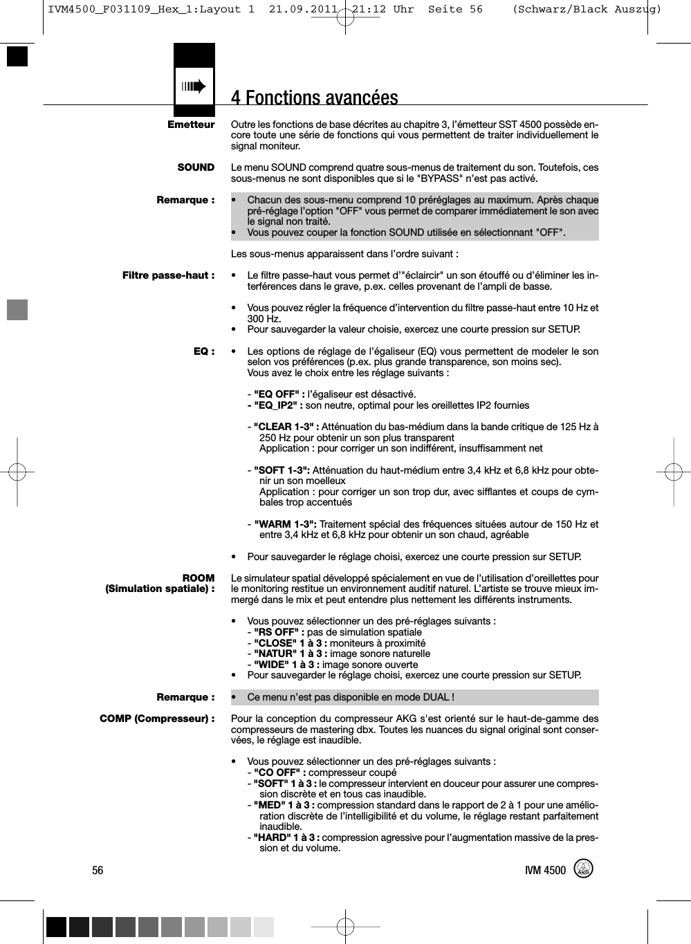 4 Fonctions avancées«EmetteurSOUNDRemarque :Filtre passe-haut :EQ :ROOM(Simulation spatiale) :Remarque :COMP (Compresseur) :Outre les fonctions de base décrites au chapitre 3, l’émetteur SST 4500 possède en-core toute une série de fonctions qui vous permettent de traiter individuellement lesignal moniteur.Le menu SOUND comprend quatre sous-menus de traitement du son. Toutefois, cessous-menus ne sont disponibles que si le &quot;BYPASS&quot; n’est pas activé.• Chacun des sous-menu comprend 10 préréglages au maximum. Après chaquepré-réglage l’option &quot;OFF&quot; vous permet de comparer immédiatement le son avecle signal non traité.• Vous pouvez couper la fonction SOUND utilisée en sélectionnant &quot;OFF&quot;.Les sous-menus apparaissent dans l’ordre suivant :• Le filtre passe-haut vous permet d’&quot;éclaircir&quot; un son étouffé ou d’éliminer les in-terférences dans le grave, p.ex. celles provenant de l’ampli de basse.• Vous pouvez régler la fréquence d’intervention du filtre passe-haut entre 10 Hz et300 Hz.• Pour sauvegarder la valeur choisie, exercez une courte pression sur SETUP.• Les options de réglage de l’égaliseur (EQ) vous permettent de modeler le sonselon vos préférences (p.ex. plus grande transparence, son moins sec).Vous avez le choix entre les réglage suivants :-&quot;EQ OFF&quot; : l’égaliseur est désactivé.- &quot;EQ_IP2&quot; : son neutre, optimal pour les oreillettes IP2 fournies-&quot;CLEAR 1-3&quot; : Atténuation du bas-médium dans la bande critique de 125 Hz à250 Hz pour obtenir un son plus transparentApplication : pour corriger un son indifférent, insuffisamment net-&quot;SOFT 1-3&quot;: Atténuation du haut-médium entre 3,4 kHz et 6,8 kHz pour obte-nir un son moelleuxApplication : pour corriger un son trop dur, avec sifflantes et coups de cym-bales trop accentués-&quot;WARM 1-3&quot;: Traitement spécial des fréquences situées autour de 150 Hz etentre 3,4 kHz et 6,8 kHz pour obtenir un son chaud, agréable• Pour sauvegarder le réglage choisi, exercez une courte pression sur SETUP.Le simulateur spatial développé spécialement en vue de l’utilisation d’oreillettes pourle monitoring restitue un environnement auditif naturel. L’artiste se trouve mieux im-mergé dans le mix et peut entendre plus nettement les différents instruments.• Vous pouvez sélectionner un des pré-réglages suivants :-&quot;RS OFF&quot; : pas de simulation spatiale-&quot;CLOSE&quot; 1 à 3 : moniteurs à proximité-&quot;NATUR&quot; 1 à 3 : image sonore naturelle-&quot;WIDE&quot; 1 à 3 : image sonore ouverte• Pour sauvegarder le réglage choisi, exercez une courte pression sur SETUP.• Ce menu n’est pas disponible en mode DUAL !Pour la conception du compresseur AKG s&apos;est orienté sur le haut-de-gamme descompresseurs de mastering dbx. Toutes les nuances du signal original sont conser-vées, le réglage est inaudible.• Vous pouvez sélectionner un des pré-réglages suivants :-&quot;CO OFF&quot; : compresseur coupé-&quot;SOFT&quot; 1 à 3 : le compresseur intervient en douceur pour assurer une compres-sion discrète et en tous cas inaudible.-&quot;MED&quot; 1 à 3 : compression standard dans le rapport de 2 à 1 pour une amélio-ration discrète de l’intelligibilité et du volume, le réglage restant parfaitementinaudible.-&quot;HARD&quot; 1 à 3 : compression agressive pour l’augmentation massive de la pres-sion et du volume.56 IVM 4500IVM4500_F031109_Hex_1:Layout 1  21.09.2011  21:12 Uhr  Seite 56    (Schwarz/Black Auszug)