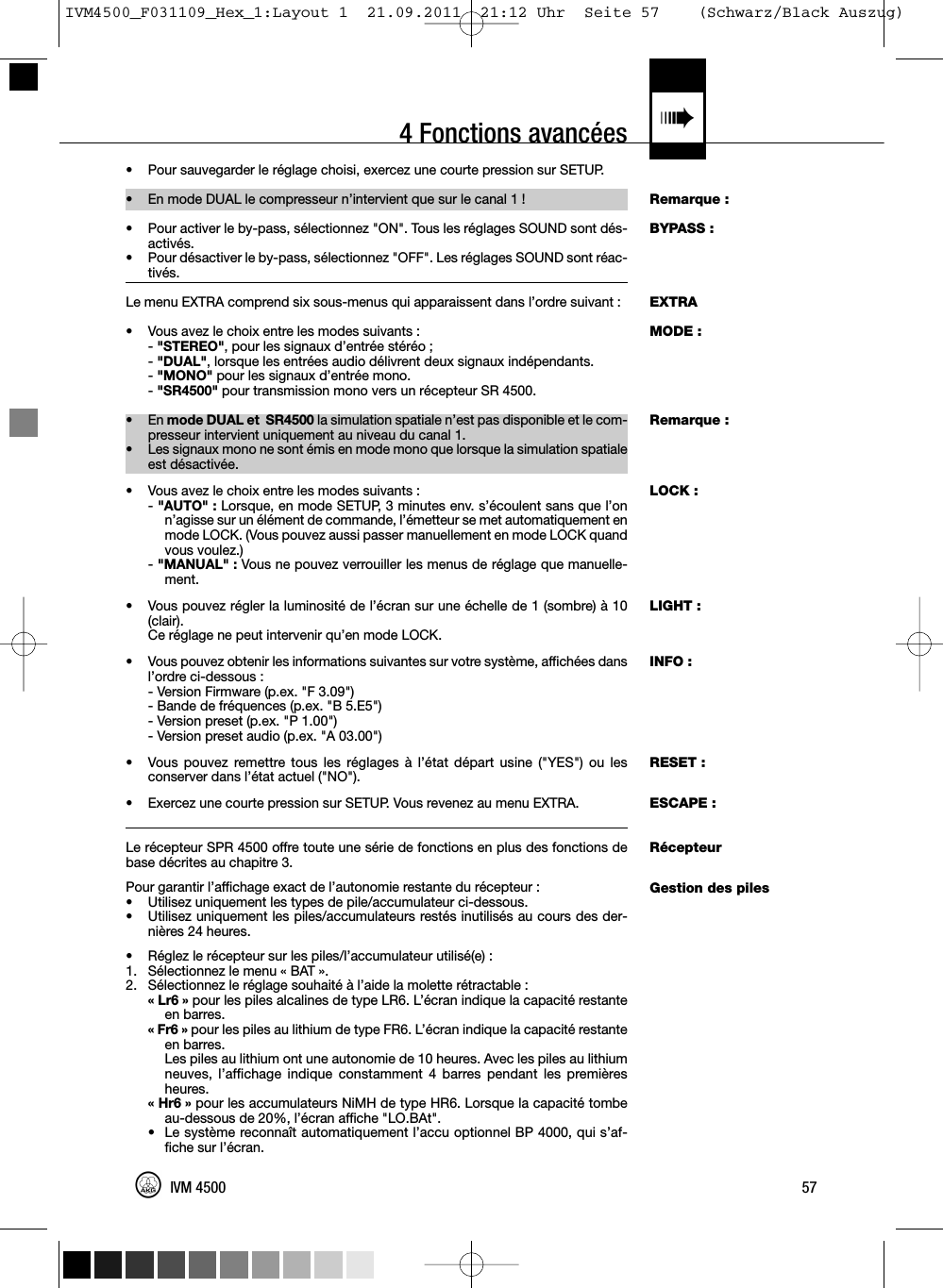 4 Fonctions avancées «Remarque :BYPASS :EXTRAMODE :Remarque :LOCK :LIGHT :INFO :RESET :ESCAPE :RécepteurGestion des piles•Pour sauvegarder le réglage choisi, exercez une courte pression sur SETUP.• En mode DUAL le compresseur n’intervient que sur le canal 1 !• Pour activer le by-pass, sélectionnez &quot;ON&quot;. Tous les réglages SOUND sont dés-activés.•Pour désactiver le by-pass, sélectionnez &quot;OFF&quot;. Les réglages SOUND sont réac-tivés.Le menu EXTRA comprend six sous-menus qui apparaissent dans l’ordre suivant :• Vous avez le choix entre les modes suivants :-&quot;STEREO&quot;, pour les signaux d’entrée stéréo ;-&quot;DUAL&quot;, lorsque les entrées audio délivrent deux signaux indépendants.-&quot;MONO&quot; pour les signaux d’entrée mono.-&quot;SR4500&quot; pour transmission mono vers un récepteur SR 4500.• En mode DUAL et SR4500 la simulation spatiale n’est pas disponible et le com-presseur intervient uniquement au niveau du canal 1.• Les signaux mono ne sont émis en mode mono que lorsque la simulation spatialeest désactivée.• Vous avez le choix entre les modes suivants :-&quot;AUTO&quot; : Lorsque, en mode SETUP, 3 minutes env. s’écoulent sans que l’onn’agisse sur un élément de commande, l’émetteur se met automatiquement enmode LOCK. (Vous pouvez aussi passer manuellement en mode LOCK quandvous voulez.)-&quot;MANUAL&quot; : Vous ne pouvez verrouiller les menus de réglage que manuelle-ment.• Vous pouvez régler la luminosité de l’écran sur une échelle de 1 (sombre) à 10(clair).Ce réglage ne peut intervenir qu’en mode LOCK.• Vous pouvez obtenir les informations suivantes sur votre système, affichées dansl’ordre ci-dessous :- Version Firmware (p.ex. &quot;F 3.09&quot;)- Bande de fréquences (p.ex. &quot;B 5.E5&quot;)- Version preset (p.ex. &quot;P 1.00&quot;)- Version preset audio (p.ex. &quot;A 03.00&quot;)• Vous pouvez remettre tous les réglages à l’état départ usine (&quot;YES&quot;) ou lesconserver dans l’état actuel (&quot;NO&quot;).• Exercez une courte pression sur SETUP. Vous revenez au menu EXTRA.Le récepteur SPR 4500 offre toute une série de fonctions en plus des fonctions debase décrites au chapitre 3.Pour garantir l’affichage exact de l’autonomie restante du récepteur :• Utilisez uniquement les types de pile/accumulateur ci-dessous.• Utilisez uniquement les piles/accumulateurs restés inutilisés au cours des der-nières 24 heures.• Réglez le récepteur sur les piles/l’accumulateur utilisé(e) :1. Sélectionnez le menu « BAT ».2. Sélectionnez le réglage souhaité à l’aide la molette rétractable :«Lr6»pour les piles alcalines de type LR6. L’écran indique la capacité restanteen barres.« Fr6 » pour les piles au lithium de type FR6. L’écran indique la capacité restanteen barres.Les piles au lithium ont une autonomie de 10 heures. Avec les piles au lithiumneuves, l’affichage indique constamment 4 barres pendant les premièresheures.« Hr6 » pour les accumulateurs NiMH de type HR6. Lorsque la capacité tombeau-dessous de 20%, l’écran affiche &quot;LO.BAt&quot;.• Le système reconnaît automatiquement l’accu optionnel BP 4000, qui s’af-fiche sur l’écran.57IVM 4500IVM4500_F031109_Hex_1:Layout 1  21.09.2011  21:12 Uhr  Seite 57    (Schwarz/Black Auszug)