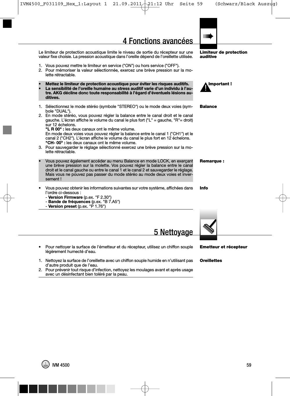 4 Fonctions avancées «Limiteur de protectionauditiveImportant !BalanceRemarque :InfoEmetteur et récepteurOreillettesLe limiteur de protection acoustique limite le niveau de sortie du récepteur sur unevaleur fixe choisie. La pression acoustique dans l’oreille dépend de l’oreillette utilisée.1. Vous pouvez mettre le limiteur en service (&quot;ON&quot;) ou hors service (&quot;OFF&quot;).2. Pour mémoriser la valeur sélectionnée, exercez une brève pression sur la mo-lette rétractable.• Mettez le limiteur de protection acoustique pour éviter les risques auditifs.• La sensibilité de l’oreille humaine au stress auditif varie d’un individu à l’au-tre. AKG décline donc toute responsabilité à l’égard d’éventuels lésions au-ditives.1. Sélectionnez le mode stéréo (symbole &quot;STEREO&quot;) ou le mode deux voies (sym-bole &quot;DUAL&quot;).2. En mode stéréo, vous pouvez régler la balance entre le canal droit et le canalgauche. L’écran affiche le volume du canal le plus fort (&quot;L&quot; = gauche, &quot;R&quot;= droit)sur 12 échelons.&quot;L R 00&quot; : les deux canaux ont le même volume.En mode deux voies vous pouvez régler la balance entre le canal 1 (&quot;CH1&quot;) et lecanal 2 (&quot;CH2&quot;). L’écran affiche le volume du canal le plus fort en 12 échelons.&quot;CH- 00&quot; : les deux canaux ont le même volume.3. Pour sauvegarder le réglage sélectionné exercez une brève pression sur la mo-lette rétractable.• Vous pouvez également accéder au menu Balance en mode LOCK, en exerçantune brève pression sur la molette. Vos pouvez régler la balance entre le canaldroit et le canal gauche ou entre le canal 1 et le canal 2 et sauvegarder le réglage.Mais vous ne pouvez pas passer du mode stéréo au mode deux voies et inver-sement !• Vous pouvez obtenir les informations suivantes sur votre système, affichées dansl’ordre ci-dessous :-Version Firmware (p.ex. &quot;F 2.30&quot;)-Bande de fréquences (p.ex. &quot;B 7.A5&quot;)-Version preset (p.ex. &quot;P 1.76&quot;)• Pour nettoyer la surface de l&apos;émetteur et du récepteur, utilisez un chiffon souplelégèrement humecté d’eau.1. Nettoyez la surface de l’oreillette avec un chiffon souple humide en n’utilisant pasd’autre produit que de l’eau.2. Pour prévenir tout risque d’infection, nettoyez les moulages avant et après usageavec un désinfectant bien toléré par la peau.59IVM 45005 NettoyageL!IVM4500_F031109_Hex_1:Layout 1  21.09.2011  21:12 Uhr  Seite 59    (Schwarz/Black Auszug)