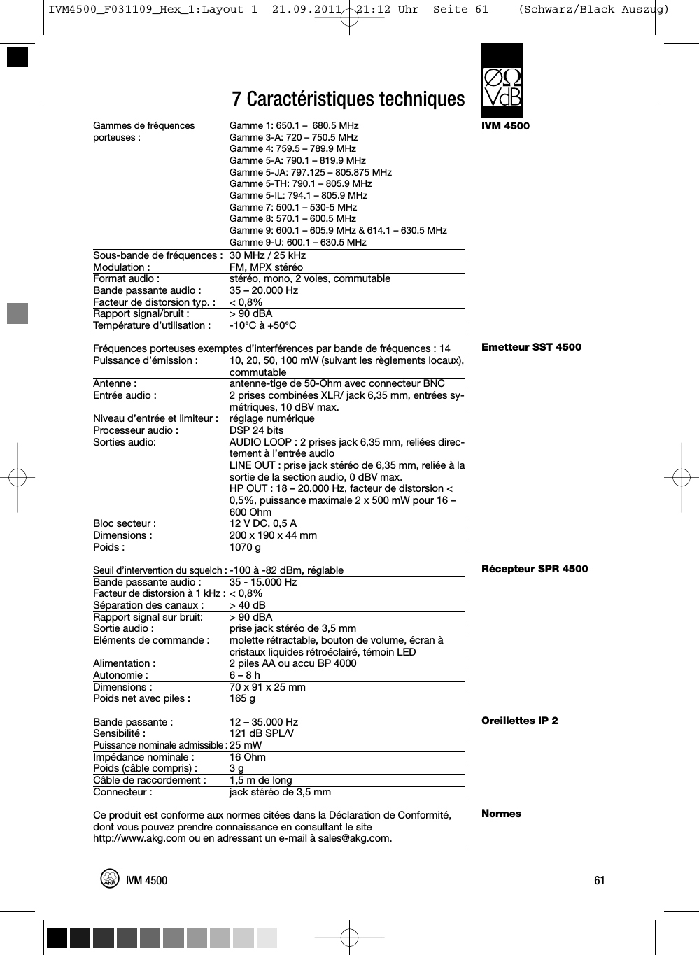 7 Caractéristiques techniquesIVM 4500Emetteur SST 4500Récepteur SPR 4500Oreillettes IP 2NormesGammes de fréquences Gamme 1: 650.1 – 680.5 MHzporteuses : Gamme 3-A: 720 – 750.5 MHzGamme 4: 759.5 – 789.9 MHzGamme 5-A: 790.1 – 819.9 MHzGamme 5-JA: 797.125 – 805.875 MHzGamme 5-TH: 790.1 – 805.9 MHzGamme 5-IL: 794.1 – 805.9 MHzGamme 7: 500.1 – 530-5 MHzGamme 8: 570.1 – 600.5 MHzGamme 9: 600.1 – 605.9 MHz &amp; 614.1 – 630.5 MHzGamme 9-U: 600.1 – 630.5 MHzSous-bande de fréquences : 30 MHz / 25 kHzModulation : FM, MPX stéréoFormat audio : stéréo, mono, 2 voies, commutableBande passante audio : 35 – 20.000 HzFacteur de distorsion typ. : &lt; 0,8%Rapport signal/bruit : &gt; 90 dBATempérature d’utilisation : -10°C à +50°CFréquences porteuses exemptes d’interférences par bande de fréquences : 14Puissance d’émission : 10, 20, 50, 100 mW (suivant les règlements locaux),commutableAntenne : antenne-tige de 50-Ohm avec connecteur BNCEntrée audio : 2 prises combinées XLR/ jack 6,35 mm, entrées sy-métriques, 10 dBV max.Niveau d’entrée et limiteur : réglage numériqueProcesseur audio : DSP 24 bitsSorties audio: AUDIO LOOP : 2 prises jack 6,35 mm, reliées direc-tement à l’entrée audioLINE OUT : prise jack stéréo de 6,35 mm, reliée à lasortie de la section audio, 0 dBV max.HP OUT : 18 – 20.000 Hz, facteur de distorsion &lt;0,5%, puissance maximale 2 x 500 mW pour 16 –600 OhmBloc secteur : 12 V DC, 0,5 ADimensions : 200 x 190 x 44 mmPoids : 1070 gSeuil d’intervention du squelch :-100 à -82 dBm, réglableBande passante audio : 35 - 15.000 HzFacteur de distorsion à 1 kHz :&lt; 0,8%Séparation des canaux : &gt; 40 dBRapport signal sur bruit: &gt; 90 dBASortie audio : prise jack stéréo de 3,5 mmEléments de commande : molette rétractable, bouton de volume, écran àcristaux liquides rétroéclairé, témoin LEDAlimentation : 2 piles AA ou accu BP 4000Autonomie : 6 – 8 hDimensions : 70 x 91 x 25 mmPoids net avec piles : 165 gBande passante : 12 – 35.000 HzSensibilité : 121 dB SPL/VPuissance nominale admissible :25 mWImpédance nominale : 16 OhmPoids (câble compris) : 3 gCâble de raccordement : 1,5 m de longConnecteur : jack stéréo de 3,5 mmCe produit est conforme aux normes citées dans la Déclaration de Conformité,dont vous pouvez prendre connaissance en consultant le sitehttp://www.akg.com ou en adressant un e-mail à sales@akg.com.61IVM 4500IVM4500_F031109_Hex_1:Layout 1  21.09.2011  21:12 Uhr  Seite 61    (Schwarz/Black Auszug)