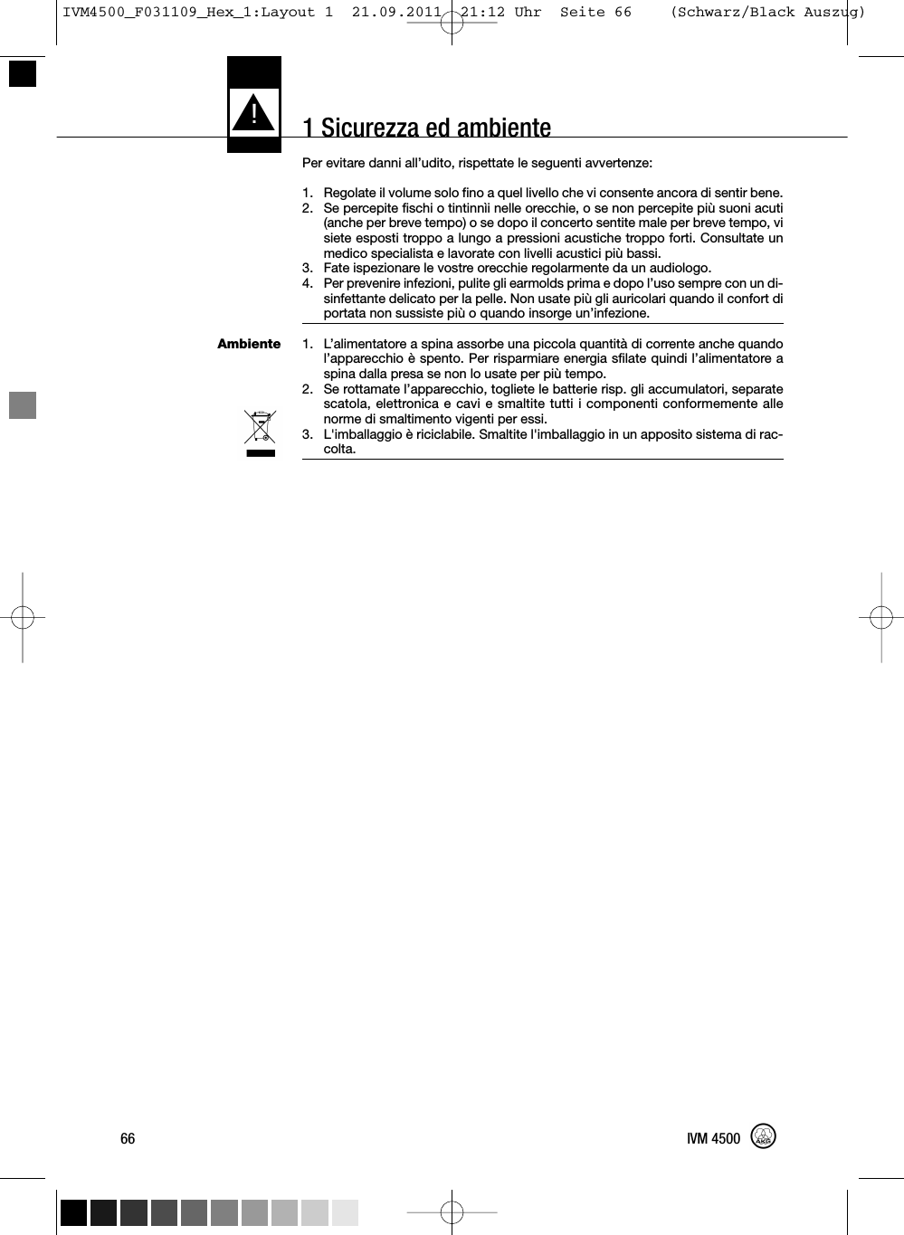 1 Sicurezza ed ambienteAmbientePer evitare danni all’udito, rispettate le seguenti avvertenze:1. Regolate il volume solo fino a quel livello che vi consente ancora di sentir bene.2. Se percepite fischi o tintinnìi nelle orecchie, o se non percepite più suoni acuti(anche per breve tempo) o se dopo il concerto sentite male per breve tempo, visiete esposti troppo a lungo a pressioni acustiche troppo forti. Consultate unmedico specialista e lavorate con livelli acustici più bassi.3. Fate ispezionare le vostre orecchie regolarmente da un audiologo.4. Per prevenire infezioni, pulite gli earmolds prima e dopo l’uso sempre con un di-sinfettante delicato per la pelle. Non usate più gli auricolari quando il confort diportata non sussiste più o quando insorge un’infezione.1. L’alimentatore a spina assorbe una piccola quantità di corrente anche quandol’apparecchio è spento. Per risparmiare energia sfilate quindi l’alimentatore aspina dalla presa se non lo usate per più tempo.2. Se rottamate l’apparecchio, togliete le batterie risp. gli accumulatori, separatescatola, elettronica e cavi e smaltite tutti i componenti conformemente allenorme di smaltimento vigenti per essi.3. L&apos;imballaggio è riciclabile. Smaltite l&apos;imballaggio in un apposito sistema di rac-colta.L!66 IVM 4500IVM4500_F031109_Hex_1:Layout 1  21.09.2011  21:12 Uhr  Seite 66    (Schwarz/Black Auszug)