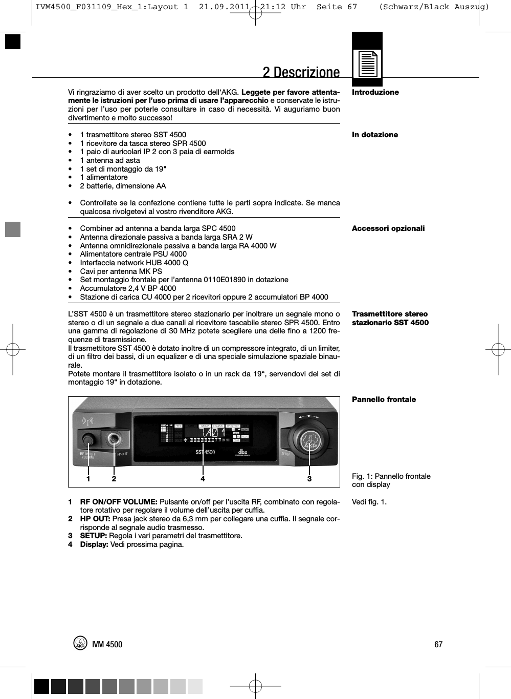 2 DescrizioneIntroduzioneIn dotazioneAccessori opzionaliTrasmettitore stereostazionario SST 4500Pannello frontaleFig. 1: Pannello frontalecon displayVedi fig. 1.Vi ringraziamo di aver scelto un prodotto dell‘AKG. Leggete per favore attenta-mente le istruzioni per l’uso prima di usare l’apparecchio e conservate le istru-zioni per l’uso per poterle consultare in caso di necessità. Vi auguriamo buondivertimento e molto successo!• 1 trasmettitore stereo SST 4500•1 ricevitore da tasca stereo SPR 4500• 1 paio di auricolari IP 2 con 3 paia di earmolds•1 antenna ad asta• 1 set di montaggio da 19&quot;•1 alimentatore• 2 batterie, dimensione AA•Controllate se la confezione contiene tutte le parti sopra indicate. Se mancaqualcosa rivolgetevi al vostro rivenditore AKG.• Combiner ad antenna a banda larga SPC 4500• Antenna direzionale passiva a banda larga SRA 2 W• Antenna omnidirezionale passiva a banda larga RA 4000 W• Alimentatore centrale PSU 4000• Interfaccia network HUB 4000 Q• Cavi per antenna MK PS• Set montaggio frontale per l’antenna 0110E01890 in dotazione• Accumulatore 2,4 V BP 4000• Stazione di carica CU 4000 per 2 ricevitori oppure 2 accumulatori BP 4000L’SST 4500 è un trasmettitore stereo stazionario per inoltrare un segnale mono ostereo o di un segnale a due canali al ricevitore tascabile stereo SPR 4500. Entrouna gamma di regolazione di 30 MHz potete scegliere una delle fino a 1200 fre-quenze di trasmissione.Il trasmettitore SST 4500 è dotato inoltre di un compressore integrato, di un limiter,di un filtro dei bassi, di un equalizer e di una speciale simulazione spaziale binau-rale.Potete montare il trasmettitore isolato o in un rack da 19“, servendovi del set dimontaggio 19“ in dotazione.1 RF ON/OFF VOLUME: Pulsante on/off per l’uscita RF, combinato con regola-tore rotativo per regolare il volume dell’uscita per cuffia.2 HP OUT: Presa jack stereo da 6,3 mm per collegare una cuffia. Il segnale cor-risponde al segnale audio trasmesso.3 SETUP: Regola i vari parametri del trasmettitore.4 Display: Vedi prossima pagina.67IVM 450012 34IVM4500_F031109_Hex_1:Layout 1  21.09.2011  21:12 Uhr  Seite 67    (Schwarz/Black Auszug)