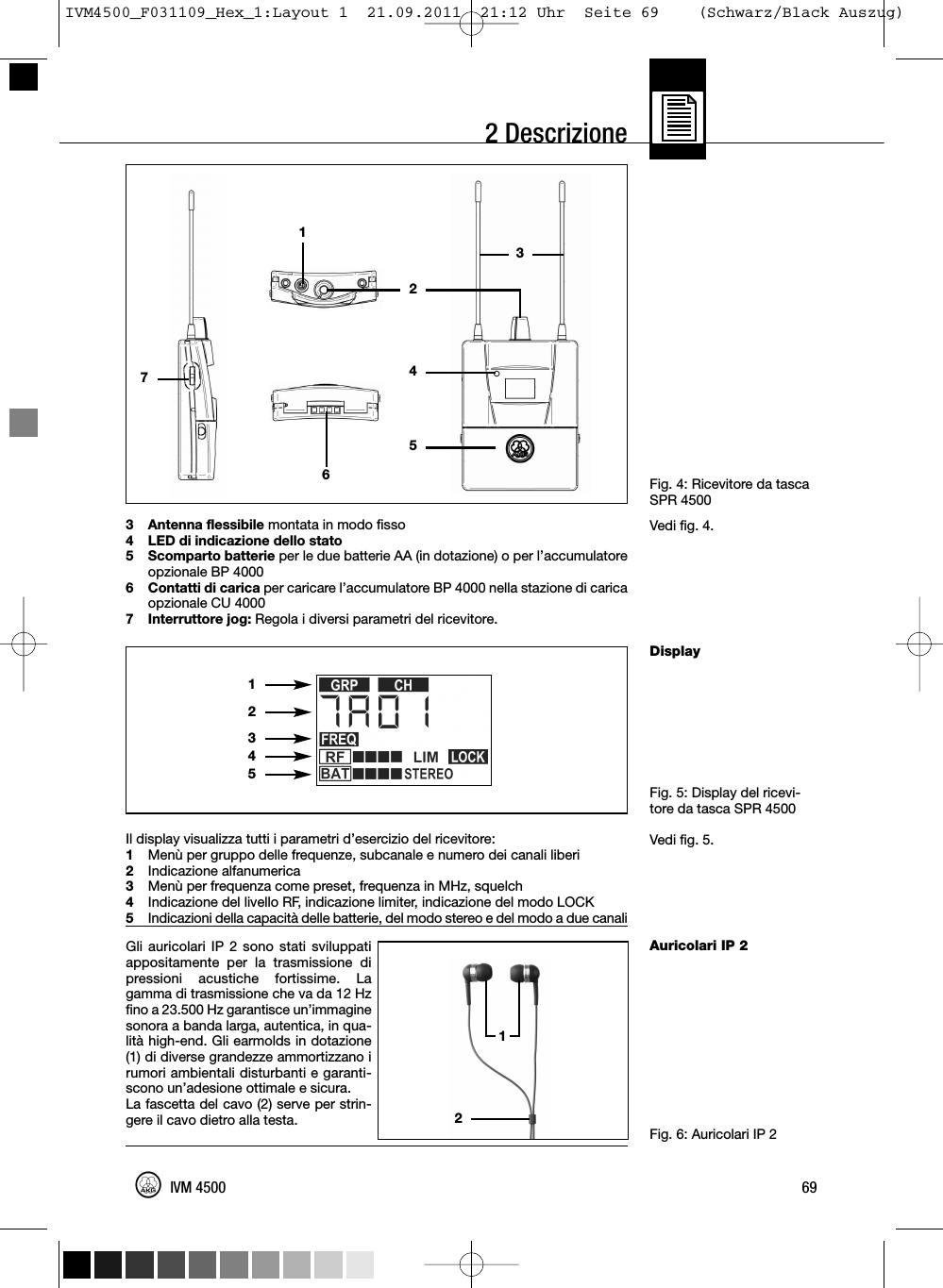 69IVM 45002 DescrizioneFig. 4: Ricevitore da tascaSPR 4500Vedi fig. 4.DisplayFig. 5: Display del ricevi-tore da tasca SPR 4500Vedi fig. 5.Auricolari IP 2Fig. 6: Auricolari IP 23 Antenna flessibile montata in modo fisso4 LED di indicazione dello stato5 Scomparto batterie per le due batterie AA (in dotazione) o per l’accumulatoreopzionale BP 40006 Contatti di carica per caricare l’accumulatore BP 4000 nella stazione di caricaopzionale CU 40007 Interruttore jog: Regola i diversi parametri del ricevitore.Il display visualizza tutti i parametri d’esercizio del ricevitore:1Menù per gruppo delle frequenze, subcanale e numero dei canali liberi2Indicazione alfanumerica3Menù per frequenza come preset, frequenza in MHz, squelch4Indicazione del livello RF, indicazione limiter, indicazione del modo LOCK5Indicazioni della capacità delle batterie, del modo stereo e del modo a due canaliGli auricolari IP 2 sono stati sviluppatiappositamente per la trasmissione dipressioni acustiche fortissime. Lagamma di trasmissione che va da 12 Hzfino a 23.500 Hz garantisce un’immaginesonora a banda larga, autentica, in qua-lità high-end. Gli earmolds in dotazione(1) di diverse grandezze ammortizzano irumori ambientali disturbanti e garanti-scono un’adesione ottimale e sicura.La fascetta del cavo (2) serve per strin-gere il cavo dietro alla testa.12345121274653IVM4500_F031109_Hex_1:Layout 1  21.09.2011  21:12 Uhr  Seite 69    (Schwarz/Black Auszug)