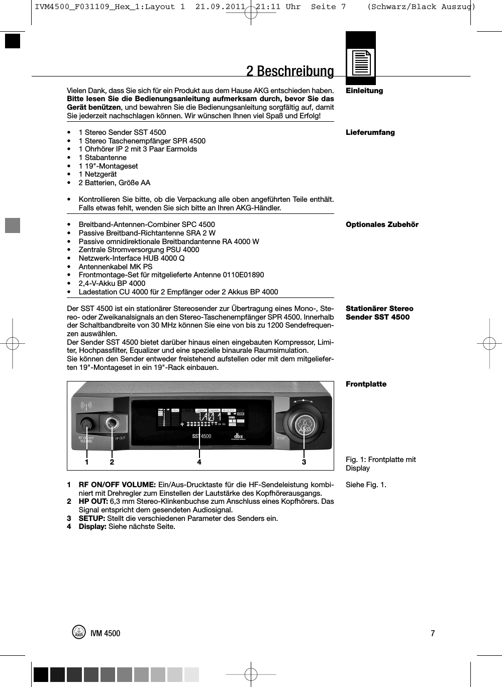 Vielen Dank, dass Sie sich für ein Produkt aus dem Hause AKG entschieden haben.Bitte lesen Sie die Bedienungsanleitung aufmerksam durch, bevor Sie dasGerät benützen, und bewahren Sie die Bedienungsanleitung sorgfältig auf, damitSie jederzeit nachschlagen können. Wir wünschen Ihnen viel Spaß und Erfolg!• 1 Stereo Sender SST 4500•1 Stereo Taschenempfänger SPR 4500• 1 Ohrhörer IP 2 mit 3 Paar Earmolds•1 Stabantenne• 1 19&quot;-Montageset•1 Netzgerät• 2 Batterien, Größe AA•Kontrollieren Sie bitte, ob die Verpackung alle oben angeführten Teile enthält.Falls etwas fehlt, wenden Sie sich bitte an Ihren AKG-Händler.• Breitband-Antennen-Combiner SPC 4500• Passive Breitband-Richtantenne SRA 2 W• Passive omnidirektionale Breitbandantenne RA 4000 W• Zentrale Stromversorgung PSU 4000• Netzwerk-Interface HUB 4000 Q• Antennenkabel MK PS• Frontmontage-Set für mitgelieferte Antenne 0110E01890• 2,4-V-Akku BP 4000• Ladestation CU 4000 für 2 Empfänger oder 2 Akkus BP 4000Der SST 4500 ist ein stationärer Stereosender zur Übertragung eines Mono-, Ste-reo- oder Zweikanalsignals an den Stereo-Taschenempfänger SPR 4500. Innerhalbder Schaltbandbreite von 30 MHz können Sie eine von bis zu 1200 Sendefrequen-zen auswählen.Der Sender SST 4500 bietet darüber hinaus einen eingebauten Kompressor, Limi-ter, Hochpassfilter, Equalizer und eine spezielle binaurale Raumsimulation.Sie können den Sender entweder freistehend aufstellen oder mit dem mitgeliefer-ten 19&quot;-Montageset in ein 19&quot;-Rack einbauen.1 RF ON/OFF VOLUME: Ein/Aus-Drucktaste für die HF-Sendeleistung kombi-niert mit Drehregler zum Einstellen der Lautstärke des Kopfhörerausgangs.2 HP OUT: 6,3 mm Stereo-Klinkenbuchse zum Anschluss eines Kopfhörers. DasSignal entspricht dem gesendeten Audiosignal.3 SETUP: Stellt die verschiedenen Parameter des Senders ein.4 Display: Siehe nächste Seite.EinleitungLieferumfangOptionales ZubehörStationärer StereoSender SST 4500FrontplatteFig. 1: Frontplatte mitDisplaySiehe Fig. 1.7IVM 45002 Beschreibung12 34IVM4500_F031109_Hex_1:Layout 1  21.09.2011  21:11 Uhr  Seite 7    (Schwarz/Black Auszug)