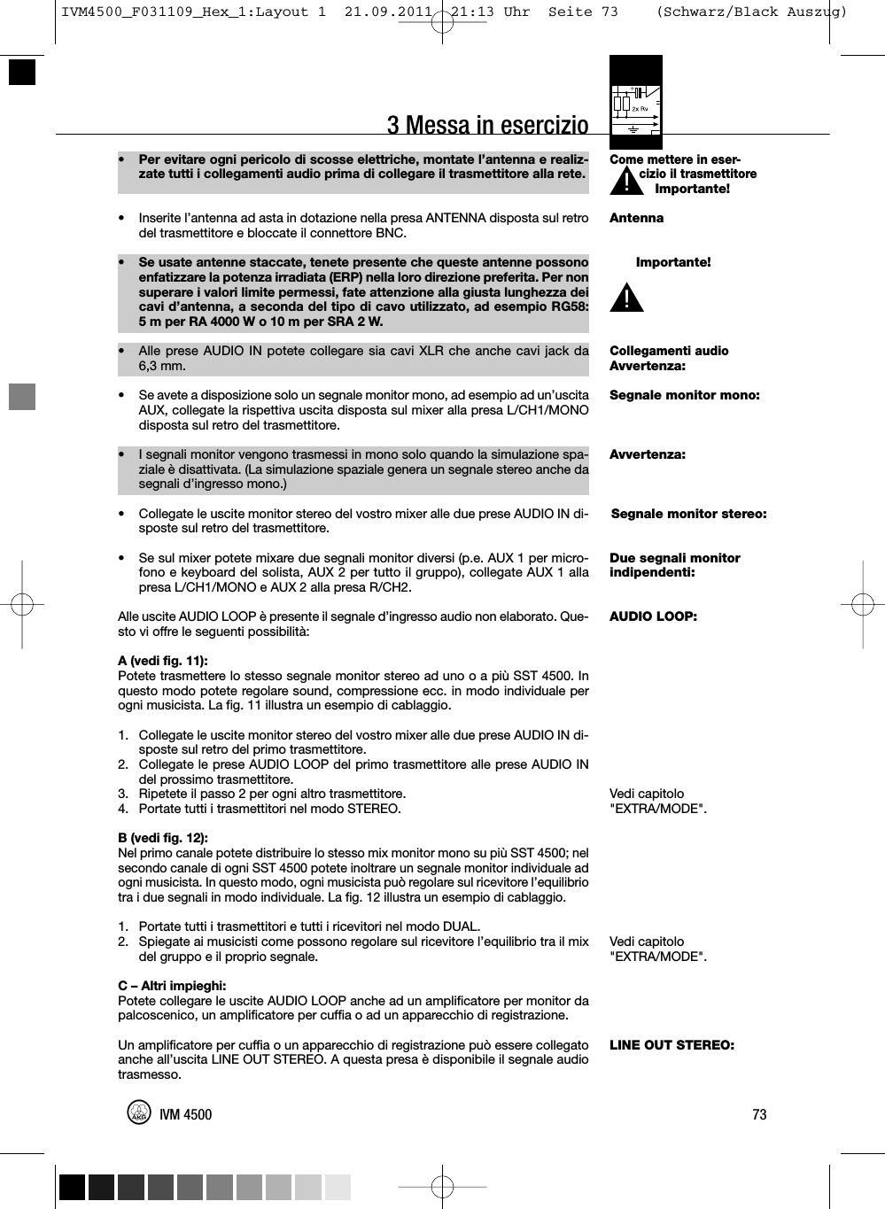 3 Messa in esercizioCome mettere in eser-cizio il trasmettitoreImportante!AntennaImportante!Collegamenti audioAvvertenza:Segnale monitor mono:Avvertenza:Segnale monitor stereo:Due segnali monitorindipendenti:AUDIO LOOP:Vedi capitolo&quot;EXTRA/MODE&quot;.Vedi capitolo&quot;EXTRA/MODE&quot;.LINE OUT STEREO:73IVM 4500L!• Per evitare ogni pericolo di scosse elettriche, montate l’antenna e realiz-zate tutti i collegamenti audio prima di collegare il trasmettitore alla rete.• Inserite l’antenna ad asta in dotazione nella presa ANTENNA disposta sul retrodel trasmettitore e bloccate il connettore BNC.• Se usate antenne staccate, tenete presente che queste antenne possonoenfatizzare la potenza irradiata (ERP) nella loro direzione preferita. Per nonsuperare i valori limite permessi, fate attenzione alla giusta lunghezza deicavi d’antenna, a seconda del tipo di cavo utilizzato, ad esempio RG58:5 m per RA 4000 W o 10 m per SRA 2 W.•Alle prese AUDIO IN potete collegare sia cavi XLR che anche cavi jack da6,3 mm.• Se avete a disposizione solo un segnale monitor mono, ad esempio ad un’uscitaAUX, collegate la rispettiva uscita disposta sul mixer alla presa L/CH1/MONOdisposta sul retro del trasmettitore.• I segnali monitor vengono trasmessi in mono solo quando la simulazione spa-ziale è disattivata. (La simulazione spaziale genera un segnale stereo anche dasegnali d’ingresso mono.)• Collegate le uscite monitor stereo del vostro mixer alle due prese AUDIO IN di-sposte sul retro del trasmettitore.• Se sul mixer potete mixare due segnali monitor diversi (p.e. AUX 1 per micro-fono e keyboard del solista, AUX 2 per tutto il gruppo), collegate AUX 1 allapresa L/CH1/MONO e AUX 2 alla presa R/CH2.Alle uscite AUDIO LOOP è presente il segnale d’ingresso audio non elaborato. Que-sto vi offre le seguenti possibilità:A (vedi fig. 11):Potete trasmettere lo stesso segnale monitor stereo ad uno o a più SST 4500. Inquesto modo potete regolare sound, compressione ecc. in modo individuale perogni musicista. La fig. 11 illustra un esempio di cablaggio.1. Collegate le uscite monitor stereo del vostro mixer alle due prese AUDIO IN di-sposte sul retro del primo trasmettitore.2. Collegate le prese AUDIO LOOP del primo trasmettitore alle prese AUDIO INdel prossimo trasmettitore.3. Ripetete il passo 2 per ogni altro trasmettitore.4. Portate tutti i trasmettitori nel modo STEREO.B (vedi fig. 12):Nel primo canale potete distribuire lo stesso mix monitor mono su più SST 4500; nelsecondo canale di ogni SST 4500 potete inoltrare un segnale monitor individuale adogni musicista. In questo modo, ogni musicista può regolare sul ricevitore l’equilibriotra i due segnali in modo individuale. La fig. 12 illustra un esempio di cablaggio.1. Portate tutti i trasmettitori e tutti i ricevitori nel modo DUAL.2. Spiegate ai musicisti come possono regolare sul ricevitore l’equilibrio tra il mixdel gruppo e il proprio segnale.C – Altri impieghi:Potete collegare le uscite AUDIO LOOP anche ad un amplificatore per monitor dapalcoscenico, un amplificatore per cuffia o ad un apparecchio di registrazione.Un amplificatore per cuffia o un apparecchio di registrazione può essere collegatoanche all’uscita LINE OUT STEREO. A questa presa è disponibile il segnale audiotrasmesso.L!IVM4500_F031109_Hex_1:Layout 1  21.09.2011  21:13 Uhr  Seite 73    (Schwarz/Black Auszug)