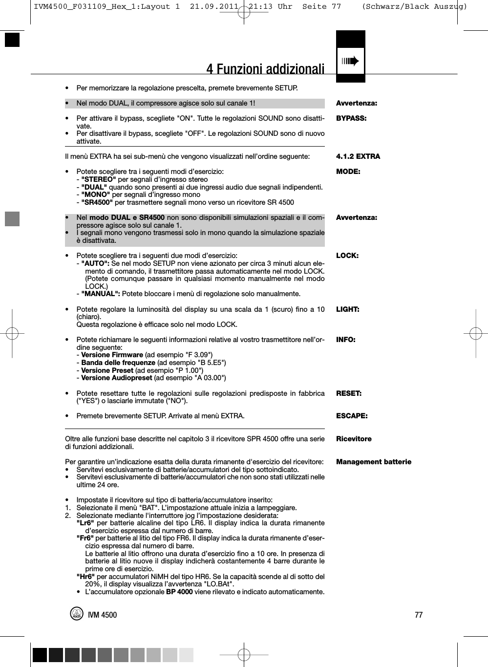 4 Funzioni addizionali «Avvertenza:BYPASS:4.1.2 EXTRAMODE:Avvertenza:LOCK:LIGHT:INFO:RESET:ESCAPE:RicevitoreManagement batterie• Per memorizzare la regolazione prescelta, premete brevemente SETUP.•Nel modo DUAL, il compressore agisce solo sul canale 1!• Per attivare il bypass, scegliete &quot;ON&quot;. Tutte le regolazioni SOUND sono disatti-vate.•Per disattivare il bypass, scegliete &quot;OFF&quot;. Le regolazioni SOUND sono di nuovoattivate.Il menù EXTRA ha sei sub-menù che vengono visualizzati nell’ordine seguente:• Potete scegliere tra i seguenti modi d’esercizio:-&quot;STEREO&quot; per segnali d’ingresso stereo-&quot;DUAL&quot; quando sono presenti ai due ingressi audio due segnali indipendenti.-&quot;MONO&quot; per segnali d’ingresso mono-&quot;SR4500&quot; per trasmettere segnali mono verso un ricevitore SR 4500• Nel modo DUAL e SR4500 non sono disponibili simulazioni spaziali e il com-pressore agisce solo sul canale 1.• I segnali mono vengono trasmessi solo in mono quando la simulazione spazialeè disattivata.• Potete scegliere tra i seguenti due modi d’esercizio:-&quot;AUTO&quot;: Se nel modo SETUP non viene azionato per circa 3 minuti alcun ele-mento di comando, il trasmettitore passa automaticamente nel modo LOCK.(Potete comunque passare in qualsiasi momento manualmente nel modoLOCK.)-&quot;MANUAL&quot;: Potete bloccare i menù di regolazione solo manualmente.• Potete regolare la luminosità del display su una scala da 1 (scuro) fino a 10(chiaro).Questa regolazione è efficace solo nel modo LOCK.• Potete richiamare le seguenti informazioni relative al vostro trasmettitore nell’or-dine seguente:-Versione Firmware (ad esempio &quot;F 3.09&quot;)-Banda delle frequenze (ad esempio &quot;B 5.E5&quot;)-Versione Preset (ad esempio &quot;P 1.00&quot;)-Versione Audiopreset (ad esempio &quot;A 03.00&quot;)• Potete resettare tutte le regolazioni sulle regolazioni predisposte in fabbrica(&quot;YES&quot;) o lasciarle immutate (&quot;NO&quot;).• Premete brevemente SETUP. Arrivate al menù EXTRA.Oltre alle funzioni base descritte nel capitolo 3 il ricevitore SPR 4500 offre una seriedi funzioni addizionali.Per garantire un’indicazione esatta della durata rimanente d&apos;esercizio del ricevitore:• Servitevi esclusivamente di batterie/accumulatori del tipo sottoindicato.• Servitevi esclusivamente di batterie/accumulatori che non sono stati utilizzati nelleultime 24 ore.• Impostate il ricevitore sul tipo di batteria/accumulatore inserito:1. Selezionate il menù &quot;BAT&quot;. L’impostazione attuale inizia a lampeggiare.2. Selezionate mediante l&apos;interruttore jog l’impostazione desiderata:&quot;Lr6&quot; per batterie alcaline del tipo LR6. Il display indica la durata rimanented’esercizio espressa dal numero di barre.&quot;Fr6&quot; per batterie al litio del tipo FR6. Il display indica la durata rimanente d’eser-cizio espressa dal numero di barre.Le batterie al litio offrono una durata d’esercizio fino a 10 ore. In presenza dibatterie al litio nuove il display indicherà costantemente 4 barre durante leprime ore di esercizio.&quot;Hr6&quot; per accumulatori NiMH del tipo HR6. Se la capacità scende al di sotto del20%, il display visualizza l’avvertenza &quot;LO.BAt&quot;.• L’accumulatore opzionale BP 4000 viene rilevato e indicato automaticamente.77IVM 4500IVM4500_F031109_Hex_1:Layout 1  21.09.2011  21:13 Uhr  Seite 77    (Schwarz/Black Auszug)