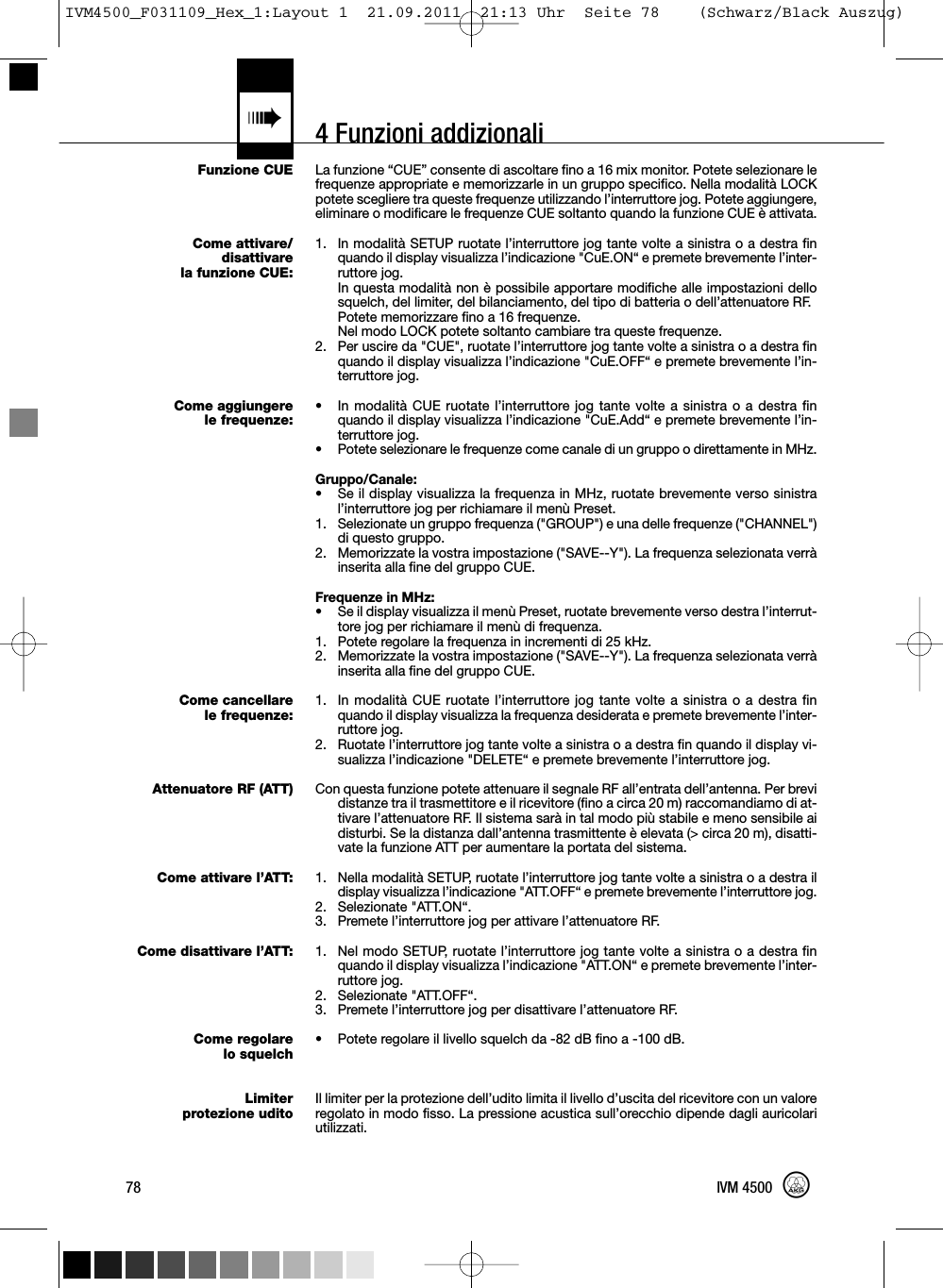 4 Funzioni addizionali«Funzione CUECome attivare/disattivarela funzione CUE:Come aggiungerele frequenze:Come cancellarele frequenze:Attenuatore RF (ATT)Come attivare l’ATT:Come disattivare l’ATT:Come regolarelo squelchLimiterprotezione uditoLa funzione “CUE” consente di ascoltare fino a 16 mix monitor. Potete selezionare lefrequenze appropriate e memorizzarle in un gruppo specifico. Nella modalità LOCKpotete scegliere tra queste frequenze utilizzando l’interruttore jog. Potete aggiungere,eliminare o modificare le frequenze CUE soltanto quando la funzione CUE è attivata.1. In modalità SETUP ruotate l’interruttore jog tante volte a sinistra o a destra finquando il display visualizza l’indicazione &quot;CuE.ON“ e premete brevemente l’inter-ruttore jog.In questa modalità non è possibile apportare modifiche alle impostazioni dellosquelch, del limiter, del bilanciamento, del tipo di batteria o dell’attenuatore RF.Potete memorizzare fino a 16 frequenze.Nel modo LOCK potete soltanto cambiare tra queste frequenze.2. Per uscire da &quot;CUE&quot;, ruotate l’interruttore jog tante volte a sinistra o a destra finquando il display visualizza l’indicazione &quot;CuE.OFF“ e premete brevemente l’in-terruttore jog.• In modalità CUE ruotate l’interruttore jog tante volte a sinistra o a destra finquando il display visualizza l’indicazione &quot;CuE.Add“ e premete brevemente l’in-terruttore jog.• Potete selezionare le frequenze come canale di un gruppo o direttamente in MHz.Gruppo/Canale:• Se il display visualizza la frequenza in MHz, ruotate brevemente verso sinistral’interruttore jog per richiamare il menù Preset.1. Selezionate un gruppo frequenza (&quot;GROUP&quot;) e una delle frequenze (&quot;CHANNEL&quot;)di questo gruppo.2. Memorizzate la vostra impostazione (&quot;SAVE--Y&quot;). La frequenza selezionata verràinserita alla fine del gruppo CUE.Frequenze in MHz:• Se il display visualizza il menù Preset, ruotate brevemente verso destra l’interrut-tore jog per richiamare il menù di frequenza.1. Potete regolare la frequenza in incrementi di 25 kHz.2. Memorizzate la vostra impostazione (&quot;SAVE--Y&quot;). La frequenza selezionata verràinserita alla fine del gruppo CUE.1. In modalità CUE ruotate l’interruttore jog tante volte a sinistra o a destra finquando il display visualizza la frequenza desiderata e premete brevemente l’inter-ruttore jog.2. Ruotate l’interruttore jog tante volte a sinistra o a destra fin quando il display vi-sualizza l’indicazione &quot;DELETE“ e premete brevemente l’interruttore jog.Con questa funzione potete attenuare il segnale RF all’entrata dell’antenna. Per brevidistanze tra il trasmettitore e il ricevitore (fino a circa 20 m) raccomandiamo di at-tivare l’attenuatore RF. Il sistema sarà in tal modo più stabile e meno sensibile aidisturbi. Se la distanza dall’antenna trasmittente è elevata (&gt; circa 20 m), disatti-vate la funzione ATT per aumentare la portata del sistema.1. Nella modalità SETUP, ruotate l’interruttore jog tante volte a sinistra o a destra ildisplay visualizza l’indicazione &quot;ATT.OFF“ e premete brevemente l’interruttore jog.2. Selezionate &quot;ATT.ON“.3. Premete l’interruttore jog per attivare l’attenuatore RF.1. Nel modo SETUP, ruotate l’interruttore jog tante volte a sinistra o a destra finquando il display visualizza l’indicazione &quot;ATT.ON“ e premete brevemente l’inter-ruttore jog.2. Selezionate &quot;ATT.OFF“.3. Premete l’interruttore jog per disattivare l’attenuatore RF.• Potete regolare il livello squelch da -82 dB fino a -100 dB.Il limiter per la protezione dell’udito limita il livello d’uscita del ricevitore con un valoreregolato in modo fisso. La pressione acustica sull’orecchio dipende dagli auricolariutilizzati.78 IVM 4500IVM4500_F031109_Hex_1:Layout 1  21.09.2011  21:13 Uhr  Seite 78    (Schwarz/Black Auszug)
