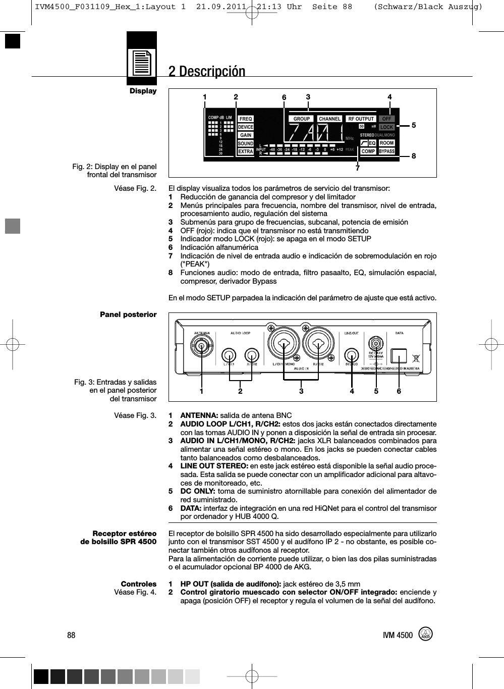 2 DescripciónDisplayFig. 2: Display en el panelfrontal del transmisorVéase Fig. 2.Panel posteriorFig. 3: Entradas y salidasen el panel posteriordel transmisorVéase Fig. 3.Receptor estéreode bolsillo SPR 4500ControlesVéase Fig. 4.El display visualiza todos los parámetros de servicio del transmisor:1Reducción de ganancia del compresor y del limitador2Menús principales para frecuencia, nombre del transmisor, nivel de entrada,procesamiento audio, regulación del sistema3Submenús para grupo de frecuencias, subcanal, potencia de emisión4OFF (rojo): indica que el transmisor no está transmitiendo5Indicador modo LOCK (rojo): se apaga en el modo SETUP6Indicación alfanumérica7Indicación de nivel de entrada audio e indicación de sobremodulación en rojo(&quot;PEAK&quot;)8Funciones audio: modo de entrada, filtro pasaalto, EQ, simulación espacial,compresor, derivador BypassEn el modo SETUP parpadea la indicación del parámetro de ajuste que está activo.1 ANTENNA: salida de antena BNC2 AUDIO LOOP L/CH1, R/CH2: estos dos jacks están conectados directamentecon las tomas AUDIO IN y ponen a disposición la señal de entrada sin procesar.3 AUDIO IN L/CH1/MONO, R/CH2: jacks XLR balanceados combinados paraalimentar una señal estéreo o mono. En los jacks se pueden conectar cablestanto balanceados como desbalanceados.4 LINE OUT STEREO: en este jack estéreo está disponible la señal audio proce-sada. Esta salida se puede conectar con un amplificador adicional para altavo-ces de monitoreado, etc.5 DC ONLY: toma de suministro atornillable para conexión del alimentador dered suministrado.6 DATA: interfaz de integración en una red HiQNet para el control del transmisorpor ordenador y HUB 4000 Q.El receptor de bolsillo SPR 4500 ha sido desarrollado especialmente para utilizarlojunto con el transmisor SST 4500 y el audífono IP 2 - no obstante, es posible co-nectar también otros audífonos al receptor.Para la alimentación de corriente puede utilizar, o bien las dos pilas suministradaso el acumulador opcional BP 4000 de AKG.1 HP OUT (salida de audífono): jack estéreo de 3,5 mm2 Control giratorio muescado con selector ON/OFF integrado: enciende yapaga (posición OFF) el receptor y regula el volumen de la señal del audífono.88 IVM 450012 64 5312 3 45678IVM4500_F031109_Hex_1:Layout 1  21.09.2011  21:13 Uhr  Seite 88    (Schwarz/Black Auszug)