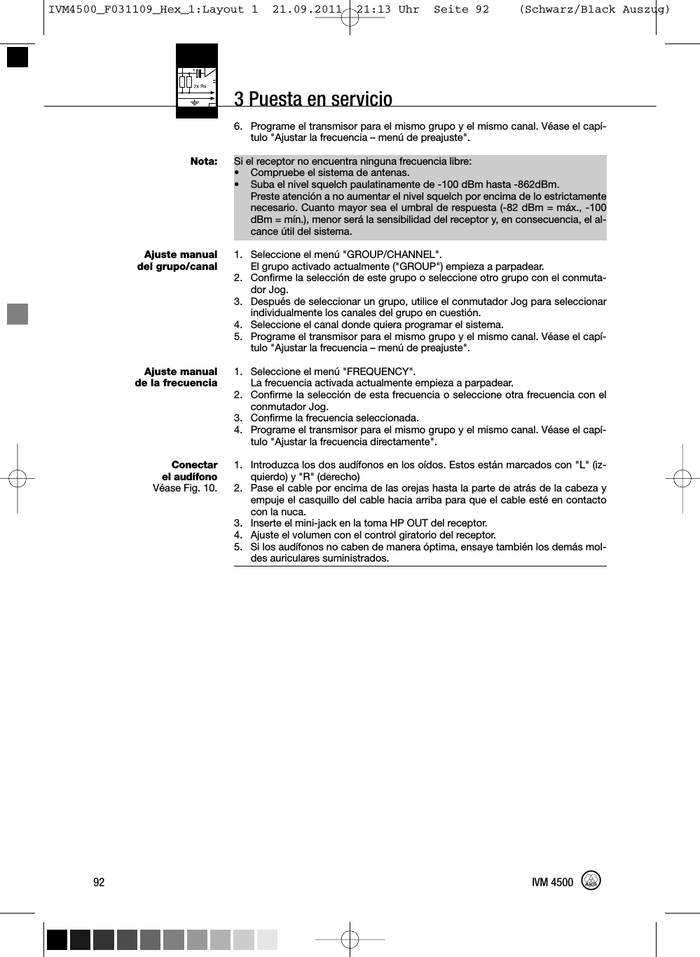 3 Puesta en servicio6. Programe el transmisor para el mismo grupo y el mismo canal. Véase el capí-tulo &quot;Ajustar la frecuencia – menú de preajuste&quot;.Si el receptor no encuentra ninguna frecuencia libre:• Compruebe el sistema de antenas.• Suba el nivel squelch paulatinamente de -100 dBm hasta -862dBm.Preste atención a no aumentar el nivel squelch por encima de lo estrictamentenecesario. Cuanto mayor sea el umbral de respuesta (-82 dBm = máx., -100dBm = mín.), menor será la sensibilidad del receptor y, en consecuencia, el al-cance útil del sistema.1. Seleccione el menú &quot;GROUP/CHANNEL&quot;.El grupo activado actualmente (&quot;GROUP&quot;) empieza a parpadear.2. Confirme la selección de este grupo o seleccione otro grupo con el conmuta-dor Jog.3. Después de seleccionar un grupo, utilice el conmutador Jog para seleccionarindividualmente los canales del grupo en cuestión.4. Seleccione el canal donde quiera programar el sistema.5. Programe el transmisor para el mismo grupo y el mismo canal. Véase el capí-tulo &quot;Ajustar la frecuencia – menú de preajuste&quot;.1. Seleccione el menú &quot;FREQUENCY&quot;.La frecuencia activada actualmente empieza a parpadear.2. Confirme la selección de esta frecuencia o seleccione otra frecuencia con elconmutador Jog.3. Confirme la frecuencia seleccionada.4. Programe el transmisor para el mismo grupo y el mismo canal. Véase el capí-tulo &quot;Ajustar la frecuencia directamente&quot;.1. Introduzca los dos audífonos en los oídos. Estos están marcados con &quot;L&quot; (iz-quierdo) y &quot;R&quot; (derecho)2. Pase el cable por encima de las orejas hasta la parte de atrás de la cabeza yempuje el casquillo del cable hacia arriba para que el cable esté en contactocon la nuca.3. Inserte el mini-jack en la toma HP OUT del receptor.4. Ajuste el volumen con el control giratorio del receptor.5. Si los audífonos no caben de manera óptima, ensaye también los demás mol-des auriculares suministrados.92 IVM 4500Nota:Ajuste manualdel grupo/canalAjuste manualde la frecuenciaConectarel audífonoVéase Fig. 10.IVM4500_F031109_Hex_1:Layout 1  21.09.2011  21:13 Uhr  Seite 92    (Schwarz/Black Auszug)