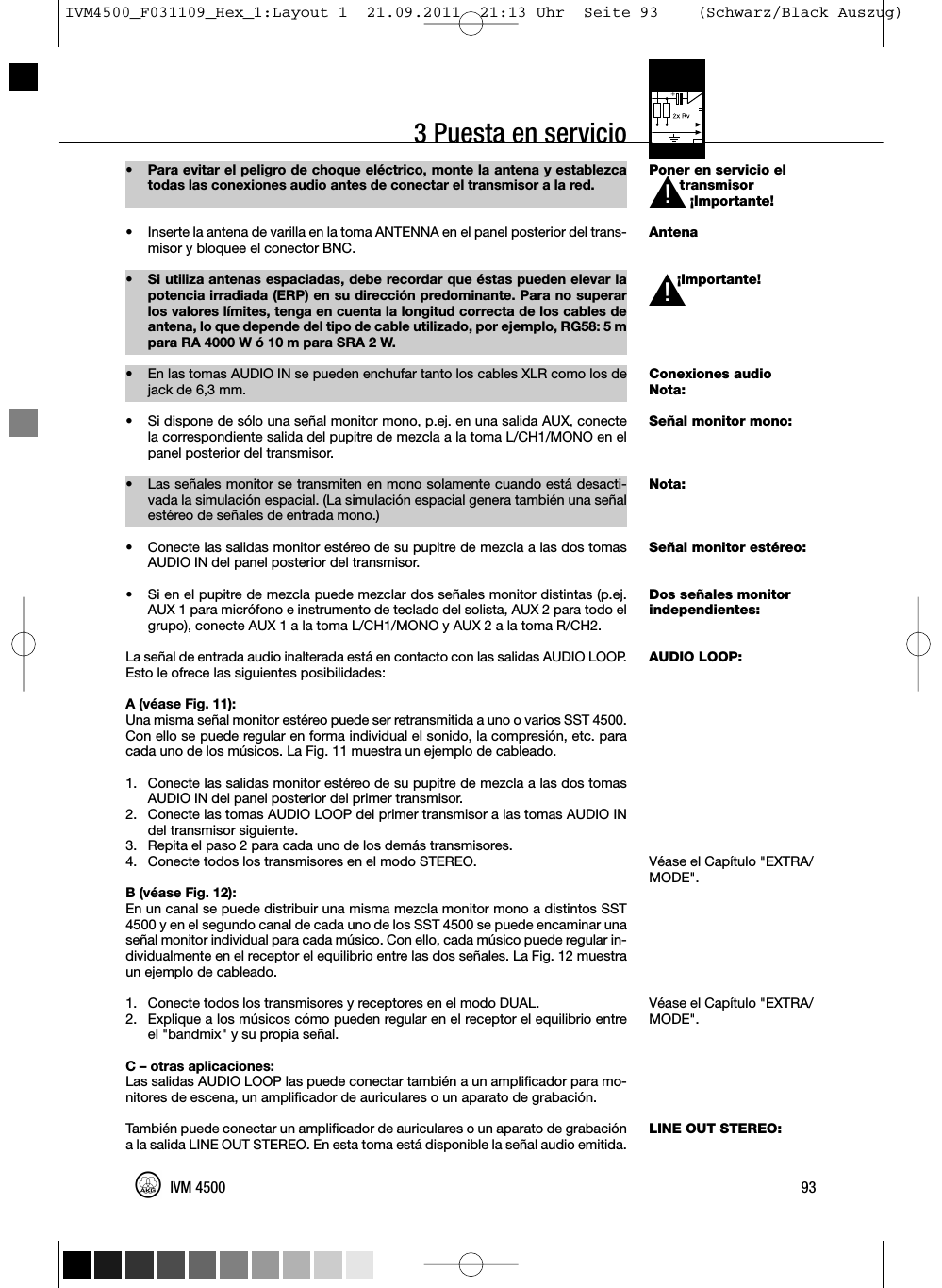 3 Puesta en servicioPoner en servicio eltransmisor¡Importante!Antena¡Importante!Conexiones audioNota:Señal monitor mono:Nota:Señal monitor estéreo:Dos señales monitorindependientes:AUDIO LOOP:Véase el Capítulo &quot;EXTRA/MODE&quot;.Véase el Capítulo &quot;EXTRA/MODE&quot;.LINE OUT STEREO:93IVM 4500• Para evitar el peligro de choque eléctrico, monte la antena y establezcatodas las conexiones audio antes de conectar el transmisor a la red.• Inserte la antena de varilla en la toma ANTENNA en el panel posterior del trans-misor y bloquee el conector BNC.• Si utiliza antenas espaciadas, debe recordar que éstas pueden elevar lapotencia irradiada (ERP) en su dirección predominante. Para no superarlos valores límites, tenga en cuenta la longitud correcta de los cables deantena, lo que depende del tipo de cable utilizado, por ejemplo, RG58: 5 mpara RA 4000 W ó 10 m para SRA 2 W.•En las tomas AUDIO IN se pueden enchufar tanto los cables XLR como los dejack de 6,3 mm.• Si dispone de sólo una señal monitor mono, p.ej. en una salida AUX, conectela correspondiente salida del pupitre de mezcla a la toma L/CH1/MONO en elpanel posterior del transmisor.• Las señales monitor se transmiten en mono solamente cuando está desacti-vada la simulación espacial. (La simulación espacial genera también una señalestéreo de señales de entrada mono.)• Conecte las salidas monitor estéreo de su pupitre de mezcla a las dos tomasAUDIO IN del panel posterior del transmisor.• Si en el pupitre de mezcla puede mezclar dos señales monitor distintas (p.ej.AUX 1 para micrófono e instrumento de teclado del solista, AUX 2 para todo elgrupo), conecte AUX 1 a la toma L/CH1/MONO y AUX 2 a la toma R/CH2.La señal de entrada audio inalterada está en contacto con las salidas AUDIO LOOP.Esto le ofrece las siguientes posibilidades:A (véase Fig. 11):Una misma señal monitor estéreo puede ser retransmitida a uno o varios SST 4500.Con ello se puede regular en forma individual el sonido, la compresión, etc. paracada uno de los músicos. La Fig. 11 muestra un ejemplo de cableado.1. Conecte las salidas monitor estéreo de su pupitre de mezcla a las dos tomasAUDIO IN del panel posterior del primer transmisor.2. Conecte las tomas AUDIO LOOP del primer transmisor a las tomas AUDIO INdel transmisor siguiente.3. Repita el paso 2 para cada uno de los demás transmisores.4. Conecte todos los transmisores en el modo STEREO.B (véase Fig. 12):En un canal se puede distribuir una misma mezcla monitor mono a distintos SST4500 y en el segundo canal de cada uno de los SST 4500 se puede encaminar unaseñal monitor individual para cada músico. Con ello, cada músico puede regular in-dividualmente en el receptor el equilibrio entre las dos señales. La Fig. 12 muestraun ejemplo de cableado.1. Conecte todos los transmisores y receptores en el modo DUAL.2. Explique a los músicos cómo pueden regular en el receptor el equilibrio entreel &quot;bandmix&quot; y su propia señal.C – otras aplicaciones:Las salidas AUDIO LOOP las puede conectar también a un amplificador para mo-nitores de escena, un amplificador de auriculares o un aparato de grabación.También puede conectar un amplificador de auriculares o un aparato de grabacióna la salida LINE OUT STEREO. En esta toma está disponible la señal audio emitida.L!L!IVM4500_F031109_Hex_1:Layout 1  21.09.2011  21:13 Uhr  Seite 93    (Schwarz/Black Auszug)