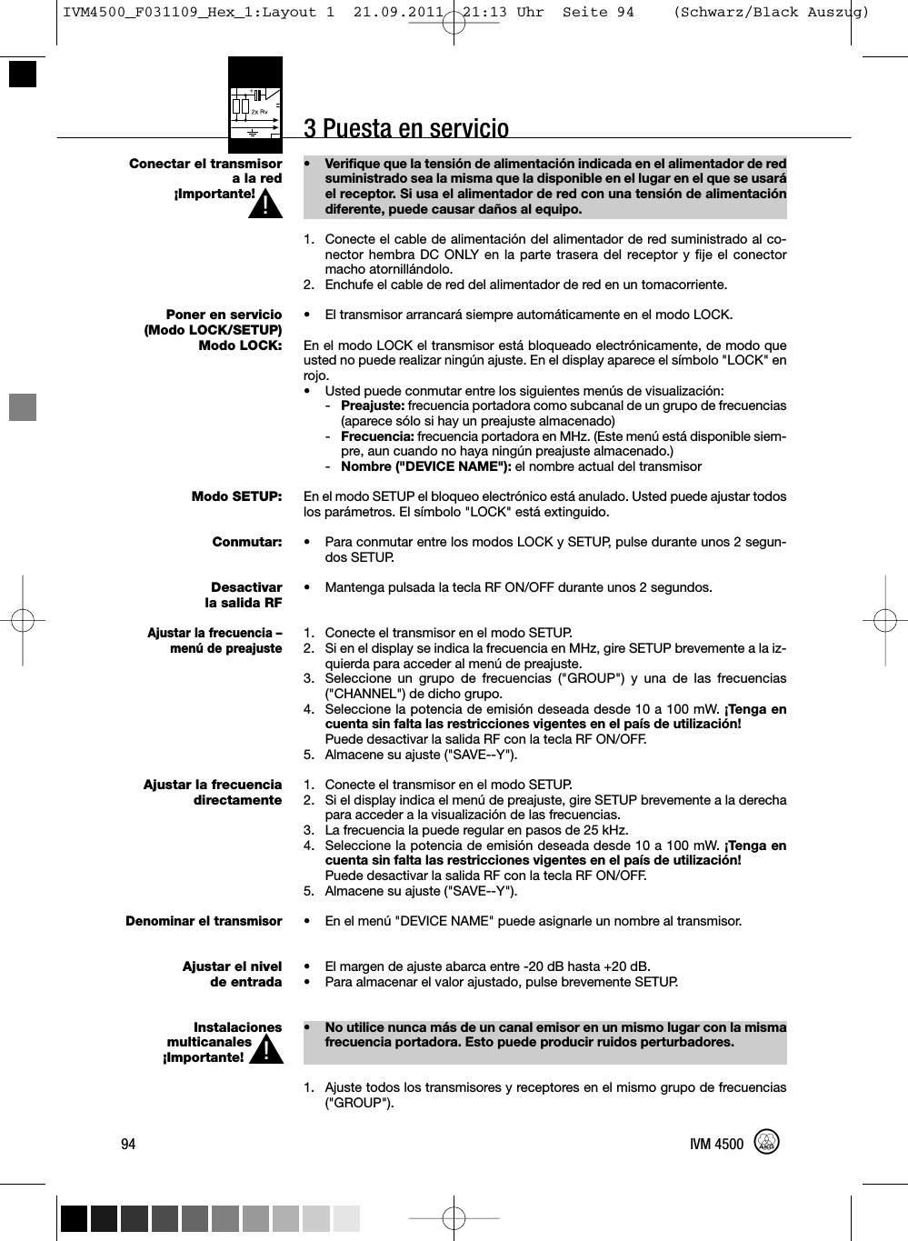 3 Puesta en servicioConectar el transmisorala red¡Importante!Poner en servicio(Modo LOCK/SETUP)Modo LOCK:Modo SETUP:Conmutar:Desactivarla salida RFAjustar la frecuencia –menú de preajusteAjustar la frecuenciadirectamenteDenominar el transmisorAjustar el nivelde entradaInstalacionesmulticanales¡Importante!• Verifique que la tensión de alimentación indicada en el alimentador de redsuministrado sea la misma que la disponible en el lugar en el que se usaráel receptor. Si usa el alimentador de red con una tensión de alimentacióndiferente, puede causar daños al equipo.1. Conecte el cable de alimentación del alimentador de red suministrado al co-nector hembra DC ONLY en la parte trasera del receptor y fije el conectormacho atornillándolo.2. Enchufe el cable de red del alimentador de red en un tomacorriente.•El transmisor arrancará siempre automáticamente en el modo LOCK.En el modo LOCK el transmisor está bloqueado electrónicamente, de modo queusted no puede realizar ningún ajuste. En el display aparece el símbolo &quot;LOCK&quot; enrojo.• Usted puede conmutar entre los siguientes menús de visualización:-Preajuste: frecuencia portadora como subcanal de un grupo de frecuencias(aparece sólo si hay un preajuste almacenado)-Frecuencia: frecuencia portadora en MHz. (Este menú está disponible siem-pre, aun cuando no haya ningún preajuste almacenado.)-Nombre (&quot;DEVICE NAME&quot;): el nombre actual del transmisorEn el modo SETUP el bloqueo electrónico está anulado. Usted puede ajustar todoslos parámetros. El símbolo &quot;LOCK&quot; está extinguido.• Para conmutar entre los modos LOCK y SETUP, pulse durante unos 2 segun-dos SETUP.• Mantenga pulsada la tecla RF ON/OFF durante unos 2 segundos.1. Conecte el transmisor en el modo SETUP.2. Si en el display se indica la frecuencia en MHz, gire SETUP brevemente a la iz-quierda para acceder al menú de preajuste.3. Seleccione un grupo de frecuencias (&quot;GROUP&quot;) y una de las frecuencias(&quot;CHANNEL&quot;) de dicho grupo.4. Seleccione la potencia de emisión deseada desde 10 a 100 mW. ¡Tenga encuenta sin falta las restricciones vigentes en el país de utilización!Puede desactivar la salida RF con la tecla RF ON/OFF.5. Almacene su ajuste (&quot;SAVE--Y&quot;).1. Conecte el transmisor en el modo SETUP.2. Si el display indica el menú de preajuste, gire SETUP brevemente a la derechapara acceder a la visualización de las frecuencias.3. La frecuencia la puede regular en pasos de 25 kHz.4. Seleccione la potencia de emisión deseada desde 10 a 100 mW. ¡Tenga encuenta sin falta las restricciones vigentes en el país de utilización!Puede desactivar la salida RF con la tecla RF ON/OFF.5. Almacene su ajuste (&quot;SAVE--Y&quot;).• En el menú &quot;DEVICE NAME&quot; puede asignarle un nombre al transmisor.• El margen de ajuste abarca entre -20 dB hasta +20 dB.• Para almacenar el valor ajustado, pulse brevemente SETUP.• No utilice nunca más de un canal emisor en un mismo lugar con la mismafrecuencia portadora. Esto puede producir ruidos perturbadores.1. Ajuste todos los transmisores y receptores en el mismo grupo de frecuencias(&quot;GROUP&quot;).94 IVM 4500L!L!IVM4500_F031109_Hex_1:Layout 1  21.09.2011  21:13 Uhr  Seite 94    (Schwarz/Black Auszug)