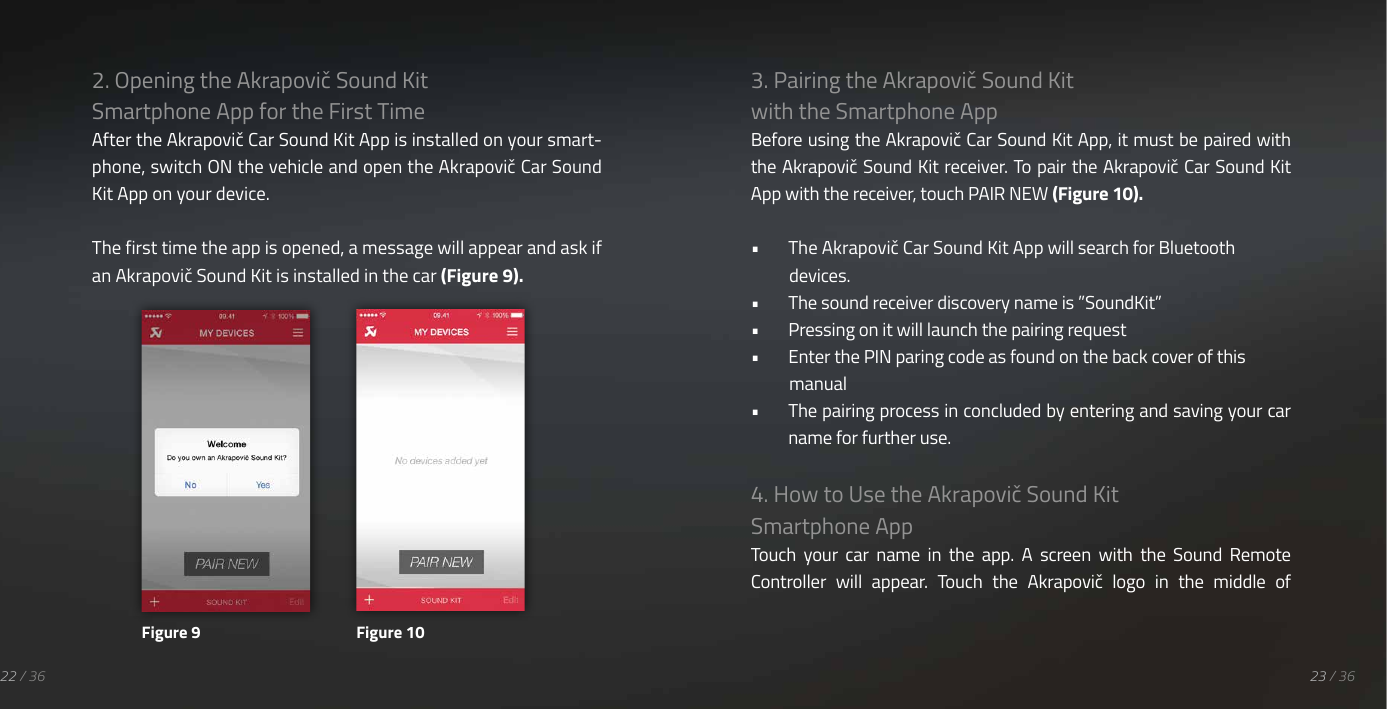 22 / 362. Opening the Akrapovič Sound Kit Smartphone App for the First TimeAfter the Akrapovič Car Sound Kit App is installed on your smart-phone, switch ON the vehicle and open the Akrapovič Car Sound Kit App on your device.The first time the app is opened, a message will appear and ask if an Akrapovič Sound Kit is installed in the car (Figure 9).3. Pairing the Akrapovič Sound Kit with the Smartphone AppBefore using the Akrapovič Car Sound Kit App, it must be paired with the Akrapovič Sound Kit receiver. To pair the Akrapovič Car Sound Kit App with the receiver, touch PAIR NEW (Figure 10).&bull;  The Akrapovič Car Sound Kit App will search for Bluetooth devices.&bull;  The sound receiver discovery name is &rdquo;SoundKit&rdquo;&bull;  Pressing on it will launch the pairing request&bull;  Enter the PIN paring code as found on the back cover of this manual&bull;  The pairing process in concluded by entering and saving your car name for further use.4. How to Use the Akrapovič Sound Kit Smartphone AppTouch  your  car  name  in  the  app.  A  screen  with  the  Sound  Remote Controller  will  appear.  Touch  the  Akrapovič  logo  in  the  middle  of Figure 9 Figure 1023 / 36