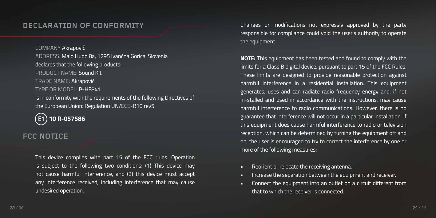 28 / 36DECLARATION OF CONFORMITYCOMPANY AkrapovičADDRESS: Malo Hudo 8a, 1295 Ivančna Gorica, Sloveniadeclares that the following products:PRODUCT NAME: Sound KitTRADE NAME: AkrapovičTYPE OR MODEL: P-HF841is in conformity with the requirements of the following Directives of the European Union: Regulation UN/ECE-R10 rev5  E1   10 R-057586This  device  complies  with  part  15  of  the  FCC  rules.  Operation is  subject  to  the  following  two  conditions:  (1)  This  device  may not  cause  harmful  interference,  and  (2)  this  device  must  accept any  interference  received,  including  interference  that  may  cause undesired operation.FCC NOTICEChanges  or  modifications  not  expressly  approved  by  the  party responsible for compliance could void the user&rsquo;s authority to operate the equipment.NOTE: This equipment has been tested and found to comply with the limits for a Class B digital device, pursuant to part 15 of the FCC Rules. These  limits  are  designed  to  provide  reasonable  protection  against harmful  interference  in  a  residential  installation.  This  equipment generates,  uses  and  can  radiate  radio  frequency  energy  and,  if  not in-stalled  and  used  in  accordance  with  the  instructions,  may  cause harmful  interference  to  radio  communications.  However,  there  is  no guarantee that interference will not occur in a particular installation. If this equipment does cause harmful interference to radio or television reception, which can be determined by turning the equipment off and on, the user is encouraged to try to correct the interference by one or more of the following measures:&bull;  Reorient or relocate the receiving antenna.&bull;  Increase the separation between the equipment and receiver.&bull;  Connect the equipment into an outlet on a circuit different from that to which the receiver is connected.29 / 36