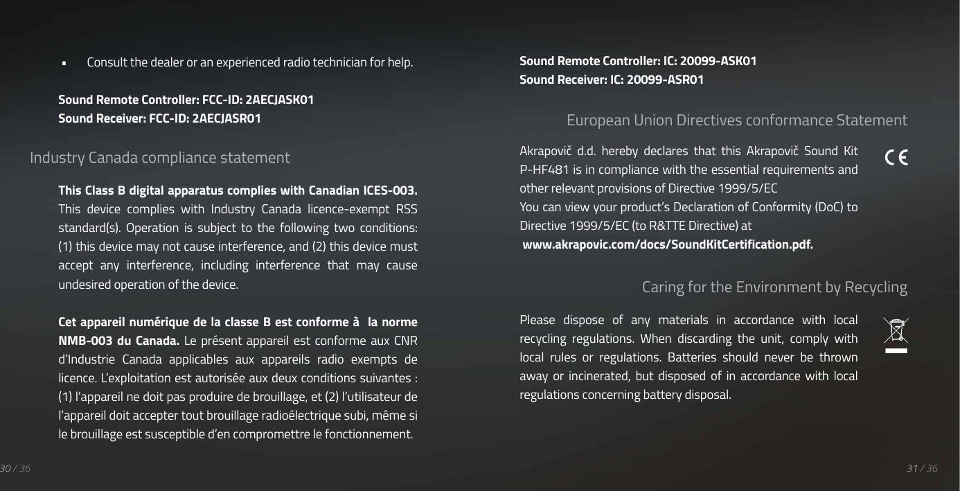 &bull;  Consult the dealer or an experienced radio technician for help.Sound Remote Controller: FCC-ID: 2AECJASK01Sound Receiver: FCC-ID: 2AECJASR01Industry Canada compliance statementThis Class B digital apparatus complies with Canadian ICES-003.This  device  complies  with  Industry  Canada  licence-exempt  RSS standard(s).  Operation  is  subject  to  the  following  two  conditions: (1) this device may not cause interference, and (2) this device must accept  any  interference,  including  interference  that  may  cause undesired operation of the device.Cet appareil num&eacute;rique de la classe B est conforme &agrave;  la norme NMB-003  du  Canada. Le  pr&eacute;sent  appareil  est  conforme aux  CNR d&rsquo;Industrie  Canada  applicables  aux  appareils  radio  exempts  de licence. L&rsquo;exploitation est autoris&eacute;e aux deux conditions suivantes : (1) l&rsquo;appareil ne doit pas produire de brouillage, et (2) l&rsquo;utilisateur de l&rsquo;appareil doit accepter tout brouillage radio&eacute;lectrique subi, m&ecirc;me si le brouillage est susceptible d&rsquo;en compromettre le fonctionnement.European Union Directives conformance StatementCaring for the Environment by Recycling31 / 3630 / 36Akrapovič  d.d.  hereby  declares  that  this  Akrapovič  Sound  Kit P-HF481 is in compliance with the essential requirements and other relevant provisions of Directive 1999/5/ECYou can view your product&rsquo;s Declaration of Conformity (DoC) to Directive 1999/5/EC (to R&amp;TTE Directive) at www.akrapovic.com/docs/SoundKitCertification.pdf.Please  dispose  of  any  materials  in  accordance  with  local recycling  regulations.  When  discarding  the  unit,  comply  with local  rules  or  regulations.  Batteries  should  never  be  thrown away  or  incinerated,  but  disposed  of  in  accordance with  local regulations concerning battery disposal.Sound Remote Controller: IC: 20099-ASK01Sound Receiver: IC: 20099-ASR01
