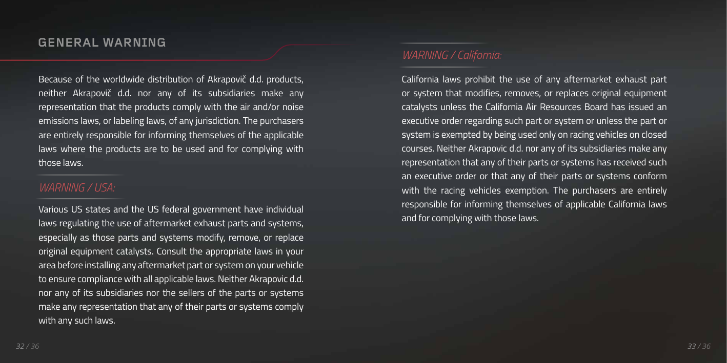 WARNING / California:California  laws  prohibit  the  use  of  any  aftermarket  exhaust  part or system that  modifies, removes, or  replaces original equipment catalysts unless  the  California Air Resources Board has  issued  an executive order regarding such part or system or unless the part or system is exempted by being used only on racing vehicles on closed courses. Neither Akrapovic d.d. nor any of its subsidiaries make any representation that any of their parts or systems has received such an  executive order  or  that any of  their  parts  or  systems conform with  the  racing  vehicles  exemption.  The  purchasers  are  entirely responsible for informing themselves of applicable California laws and for complying with those laws. 33 / 3632 / 36Because of  the  worldwide  distribution  of Akrapovič d.d.  products, neither  Akrapovič  d.d.  nor  any  of  its  subsidiaries  make  any representation that the products comply with the air and/or noise emissions laws, or labeling laws, of any jurisdiction. The purchasers are entirely responsible for informing themselves of the applicable laws  where  the  products  are  to  be  used  and  for  complying  with those laws.WARNING / USA:Various US  states  and the US  federal government have individual laws regulating the use of aftermarket exhaust parts and systems, especially as  those parts and systems modify, remove, or replace original equipment catalysts. Consult the appropriate laws in your area before installing any aftermarket part or system on your vehicle to ensure compliance with all applicable laws. Neither Akrapovic d.d. nor any of its  subsidiaries nor the  sellers of the  parts or systems make any representation that any of their parts or systems comply with any such laws.GENERAL WARNING