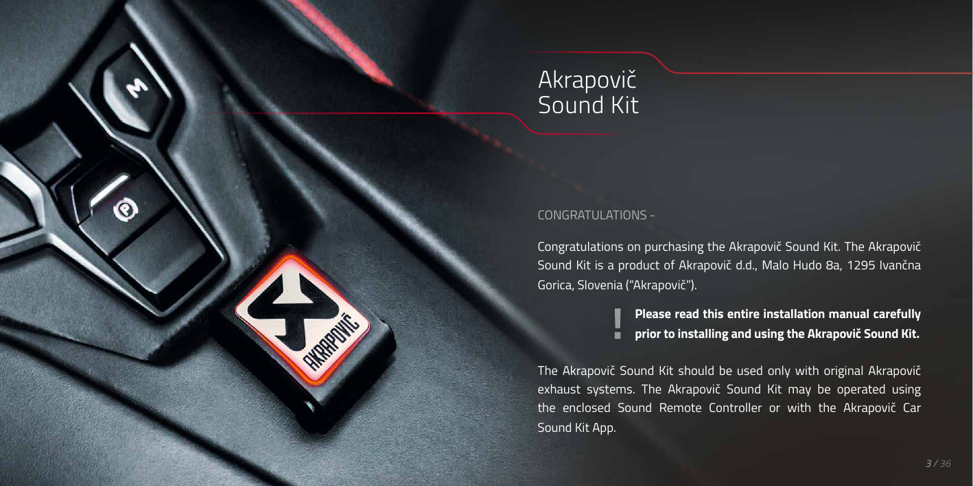 CONGRATULATIONS -Congratulations on purchasing the Akrapovič Sound Kit. The Akrapovič Sound Kit is a product of Akrapovič d.d., Malo Hudo 8a, 1295 Ivančna Gorica, Slovenia (&ldquo;Akrapovič&rdquo;).Please read this entire installation manual carefully prior to installing and using the Akrapovič Sound Kit.The  Akrapovič  Sound  Kit  should  be  used  only  with  original  Akrapovič exhaust  systems.  The  Akrapovič  Sound  Kit  may  be  operated  using the  enclosed  Sound  Remote  Controller  or  with  the  Akrapovič  Car Sound Kit App.Akrapovič Sound Kit3 / 36