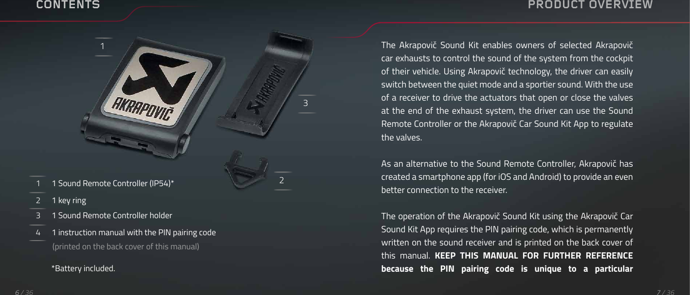 CONTENTS1      1 Sound Remote Controller (IP54)*2      1 key ring3      1 Sound Remote Controller holder4      1 instruction manual with the PIN pairing code          (printed on the back cover of this manual)*Battery included.123PRODUCT OVERVIEWThe  Akrapovič  Sound  Kit  enables  owners  of  selected  Akrapovič car exhausts to control the sound of the system from the cockpit of their vehicle. Using Akrapovič technology, the driver can easily switch between the quiet mode and a sportier sound. With the use of a receiver to drive the actuators that open or close the valves at the end of the exhaust system, the  driver  can  use  the  Sound Remote Controller or the Akrapovič Car Sound Kit App to regulate the valves.As an alternative to the Sound Remote Controller, Akrapovič has created a smartphone app (for iOS and Android) to provide an even better connection to the receiver.The operation of the Akrapovič Sound Kit using the Akrapovič Car Sound Kit App requires the PIN pairing code, which is permanently written on the sound receiver and is printed on the back cover of this  manual.  KEEP  THIS  MANUAL  FOR  FURTHER  REFERENCE because  the  PIN  pairing  code  is  unique  to  a  particular 7 / 366 / 36