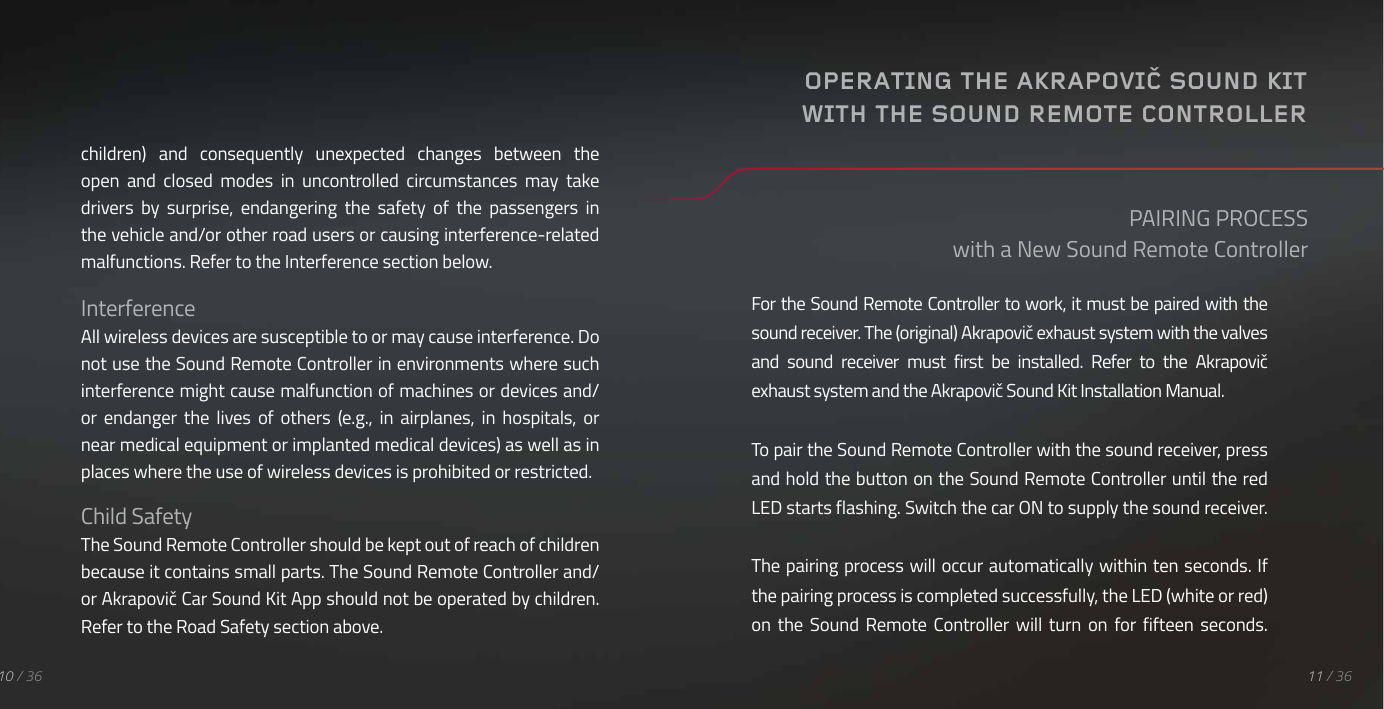 children)  and  consequently  unexpected  changes  between  the open  and  closed  modes  in  uncontrolled  circumstances  may  take drivers  by  surprise,  endangering  the  safety  of  the  passengers  in the vehicle and/or other road users or causing interference-related malfunctions. Refer to the Interference section below.InterferenceAll wireless devices are susceptible to or may cause interference. Do not use the Sound Remote Controller in environments where such interference might cause malfunction of machines or devices and/or  endanger  the  lives  of  others  (e.g.,  in  airplanes,  in  hospitals,  or near medical equipment or implanted medical devices) as well as in places where the use of wireless devices is prohibited or restricted.Child SafetyThe Sound Remote Controller should be kept out of reach of children because it contains small parts. The Sound Remote Controller and/or Akrapovič Car Sound Kit App should not be operated by children. Refer to the Road Safety section above.For the Sound Remote Controller to work, it must be paired with the sound receiver. The (original) Akrapovič exhaust system with the valves and  sound  receiver  must  first  be  installed.  Refer  to  the  Akrapovič exhaust system and the Akrapovič Sound Kit Installation Manual.To pair the Sound Remote Controller with the sound receiver, press and hold the button on the Sound Remote Controller until the red LED starts flashing. Switch the car ON to supply the sound receiver.The pairing process will occur automatically within ten seconds. If the pairing process is completed successfully, the LED (white or red) on  the  Sound  Remote Controller will  turn  on  for  fifteen  seconds.PAIRING PROCESSwith a New Sound Remote ControllerOPERATING THE AKRAPOVIČ SOUND KIT WITH THE SOUND REMOTE CONTROLLER11 / 3610 / 36