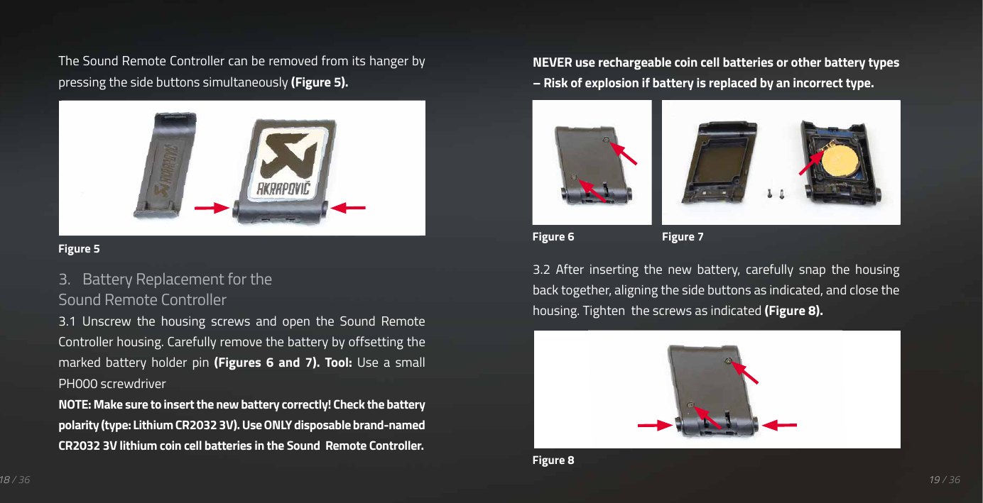 19 / 3618 / 36The Sound Remote Controller can be removed from its hanger by pressing the side buttons simultaneously (Figure 5).3.  Battery Replacement for the Sound Remote Controller 3.1  Unscrew  the  housing  screws  and  open  the  Sound  Remote Controller housing. Carefully remove the battery by offsetting the marked  battery  holder  pin  (Figures  6  and  7).  Tool:  Use  a  small PH000 screwdriver NOTE: Make sure to insert the new battery correctly! Check the battery polarity (type: Lithium CR2032 3V). Use ONLY disposable brand-named CR2032 3V lithium coin cell batteries in the Sound  Remote Controller.NEVER use rechargeable coin cell batteries or other battery types &ndash; Risk of explosion if battery is replaced by an incorrect type.3.2  After  inserting  the  new  battery,  carefully  snap  the  housing back together, aligning the side buttons as indicated, and close the housing. Tighten  the screws as indicated (Figure 8).Figure 5Figure 6 Figure 7Figure 8
